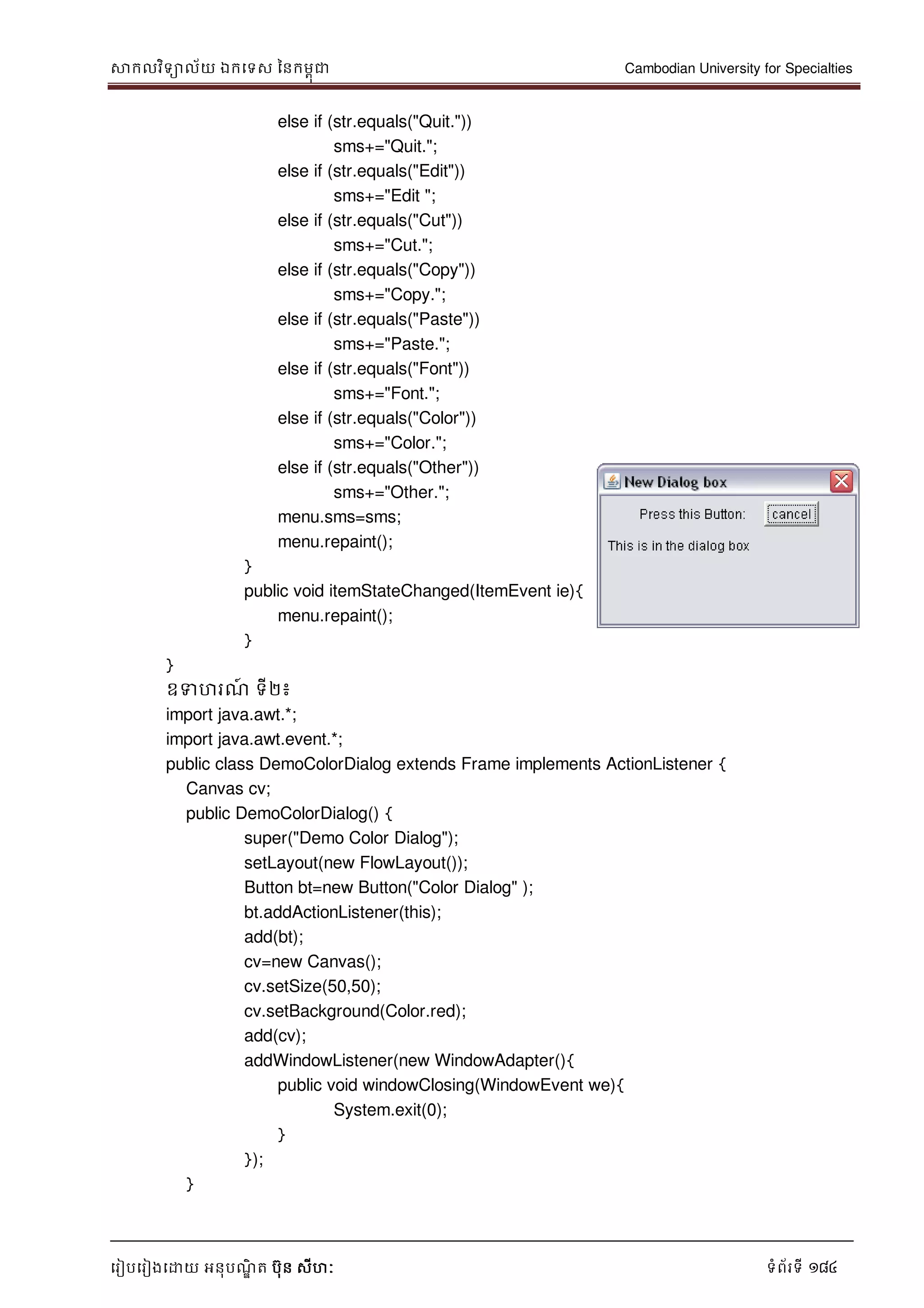 សាកលវិទាល័យ ឯកទទស ននកមពុជា Cambodian University for Specialties
ទរៀបទរៀងទោយ អនុបណ្ឌិ ត បុន សីហៈ ទំព័រទី 184
else if (str.equals("Quit."))
sms+="Quit.";
else if (str.equals("Edit"))
sms+="Edit ";
else if (str.equals("Cut"))
sms+="Cut.";
else if (str.equals("Copy"))
sms+="Copy.";
else if (str.equals("Paste"))
sms+="Paste.";
else if (str.equals("Font"))
sms+="Font.";
else if (str.equals("Color"))
sms+="Color.";
else if (str.equals("Other"))
sms+="Other.";
menu.sms=sms;
menu.repaint();
}
public void itemStateChanged(ItemEvent ie){
menu.repaint();
}
}
ឧទហរណ្៍ ទី២៖
import java.awt.*;
import java.awt.event.*;
public class DemoColorDialog extends Frame implements ActionListener {
Canvas cv;
public DemoColorDialog() {
super("Demo Color Dialog");
setLayout(new FlowLayout());
Button bt=new Button("Color Dialog" );
bt.addActionListener(this);
add(bt);
cv=new Canvas();
cv.setSize(50,50);
cv.setBackground(Color.red);
add(cv);
addWindowListener(new WindowAdapter(){
public void windowClosing(WindowEvent we){
System.exit(0);
}
});
}
 