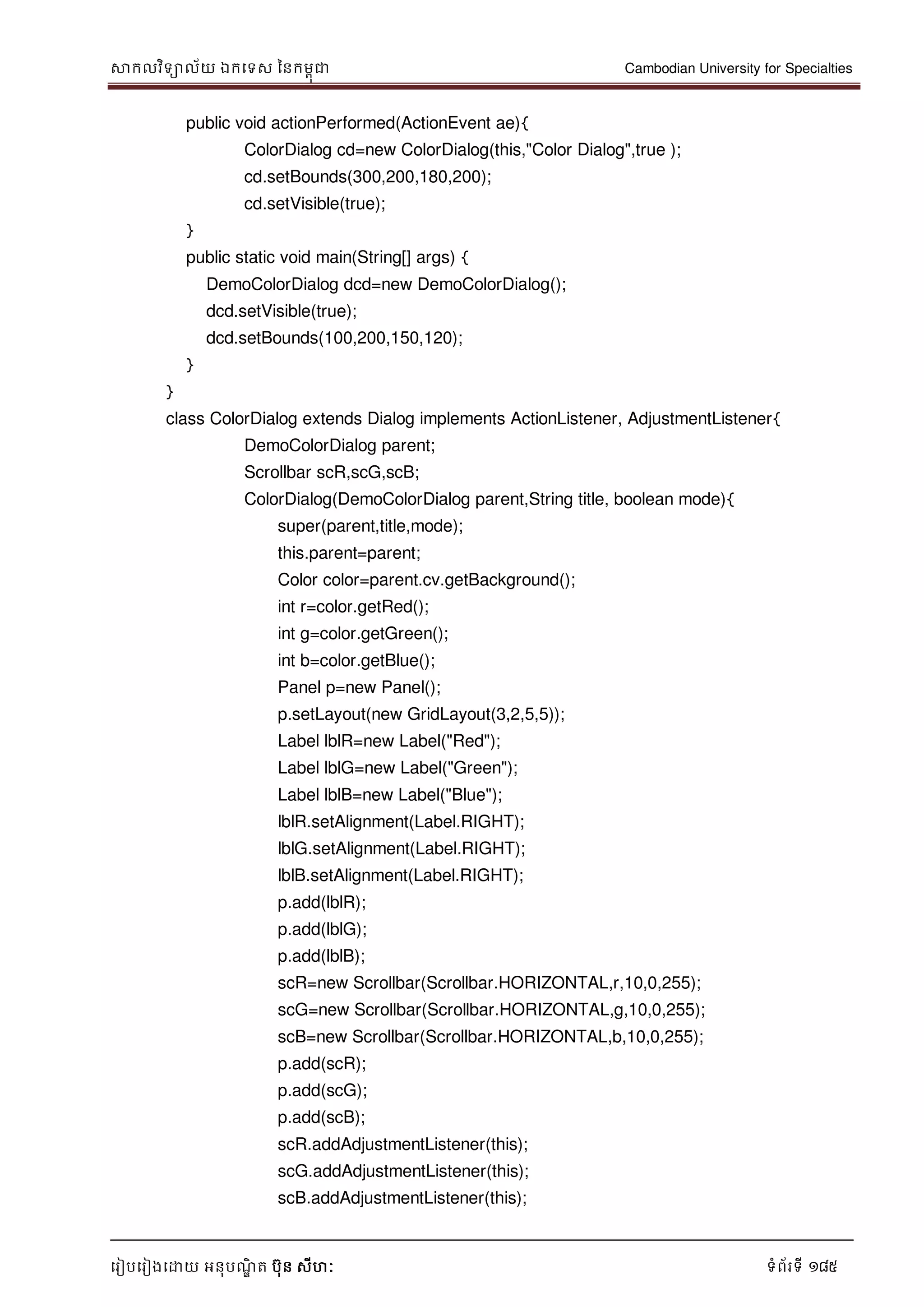 សាកលវិទាល័យ ឯកទទស ននកមពុជា Cambodian University for Specialties
ទរៀបទរៀងទោយ អនុបណ្ឌិ ត បុន សីហៈ ទំព័រទី 185
public void actionPerformed(ActionEvent ae){
ColorDialog cd=new ColorDialog(this,"Color Dialog",true );
cd.setBounds(300,200,180,200);
cd.setVisible(true);
}
public static void main(String[] args) {
DemoColorDialog dcd=new DemoColorDialog();
dcd.setVisible(true);
dcd.setBounds(100,200,150,120);
}
}
class ColorDialog extends Dialog implements ActionListener, AdjustmentListener{
DemoColorDialog parent;
Scrollbar scR,scG,scB;
ColorDialog(DemoColorDialog parent,String title, boolean mode){
super(parent,title,mode);
this.parent=parent;
Color color=parent.cv.getBackground();
int r=color.getRed();
int g=color.getGreen();
int b=color.getBlue();
Panel p=new Panel();
p.setLayout(new GridLayout(3,2,5,5));
Label lblR=new Label("Red");
Label lblG=new Label("Green");
Label lblB=new Label("Blue");
lblR.setAlignment(Label.RIGHT);
lblG.setAlignment(Label.RIGHT);
lblB.setAlignment(Label.RIGHT);
p.add(lblR);
p.add(lblG);
p.add(lblB);
scR=new Scrollbar(Scrollbar.HORIZONTAL,r,10,0,255);
scG=new Scrollbar(Scrollbar.HORIZONTAL,g,10,0,255);
scB=new Scrollbar(Scrollbar.HORIZONTAL,b,10,0,255);
p.add(scR);
p.add(scG);
p.add(scB);
scR.addAdjustmentListener(this);
scG.addAdjustmentListener(this);
scB.addAdjustmentListener(this);
 