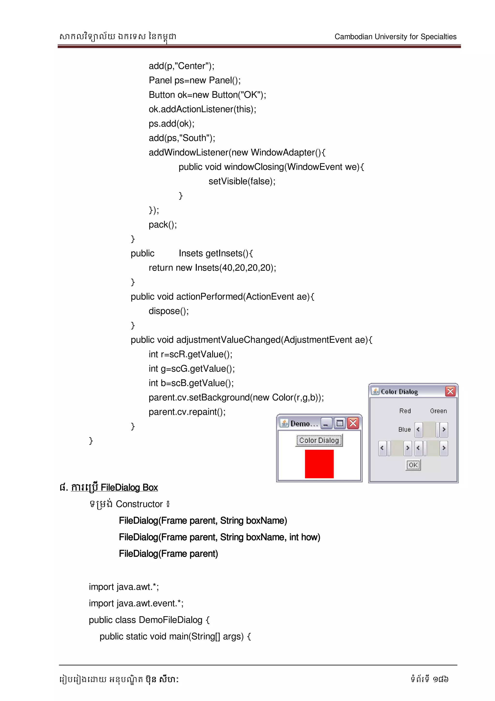 សាកលវិទាល័យ ឯកទទស ននកមពុជា Cambodian University for Specialties
ទរៀបទរៀងទោយ អនុបណ្ឌិ ត បុន សីហៈ ទំព័រទី 186
add(p,"Center");
Panel ps=new Panel();
Button ok=new Button("OK");
ok.addActionListener(this);
ps.add(ok);
add(ps,"South");
addWindowListener(new WindowAdapter(){
public void windowClosing(WindowEvent we){
setVisible(false);
}
});
pack();
}
public Insets getInsets(){
return new Insets(40,20,20,20);
}
public void actionPerformed(ActionEvent ae){
dispose();
}
public void adjustmentValueChanged(AdjustmentEvent ae){
int r=scR.getValue();
int g=scG.getValue();
int b=scB.getValue();
parent.cv.setBackground(new Color(r,g,b));
parent.cv.repaint();
}
}
៨. ការទរបើ FileDialog Box
ទរមង់ Constructor ៖
FileDialog(Frame parent, String boxName)
FileDialog(Frame parent, String boxName, int how)
FileDialog(Frame parent)
import java.awt.*;
import java.awt.event.*;
public class DemoFileDialog {
public static void main(String[] args) {
 