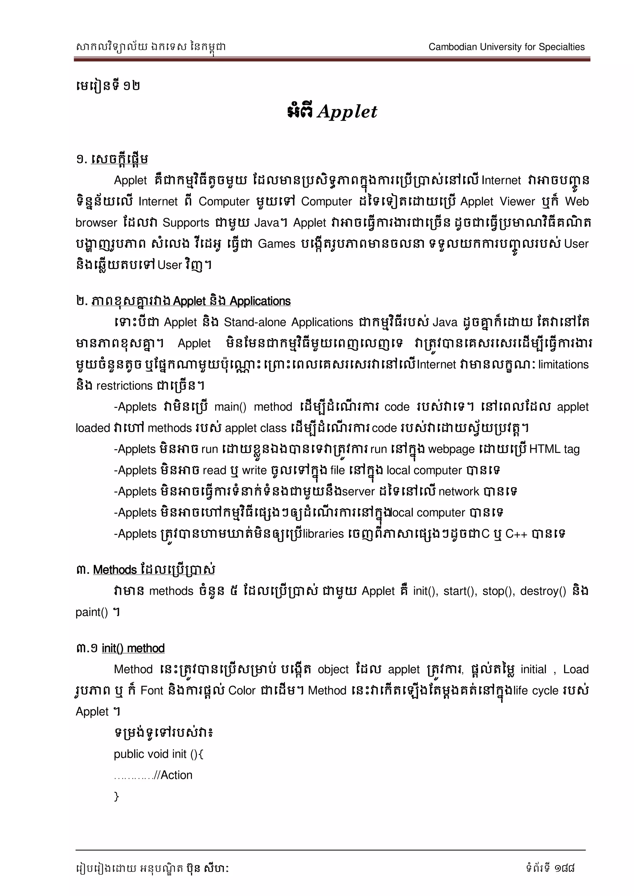សាកលវិទាល័យ ឯកទទស ននកមពុជា Cambodian University for Specialties
ទរៀបទរៀងទោយ អនុបណ្ឌិ ត បុន សីហៈ ទំព័រទី 188
ទមទរៀនទី ១២
អាំព្ើ Applet
១. ទសចកាីទផាើម
Applet គឺជាកមមវិធីតូចមួយ ដដលមានរបសិទធភាពកនុងការទរបើរបាស់ទៅទលើ Internet វាអាចបញ្ចូ ន
ទិននន័យទលើ Internet ពី Computer មួយទៅ Computer ដនទទទៀតទោយទរបើ Applet Viewer ឬក៏ Web
browser ដដលវា Supports ជាមួយ Java។ Applet វាអាចទធវើការងារជាទរចើន ដូចជាទធវើរបមាណ្វិធីគណ្ិ ត
បងាា ញរូបភាព សំទលង វីទដអូ ទធវើជា Games បទងកើតរូបភាពមានចល ទទួលយកការបញ្ចូ លរបស់ User
និងទឆលើយតបទៅUser វិញ។
២. ភាពខុសគ្នន រវាងApplet និង Applications
ទទេះបីជា Applet និង Stand-alone Applications ជាកមមវិធីរបស់ Java ដូចគ្នន ក៏ទោយ ដតវាទៅដត
មានភាពខុសគ្នន ។ Applet មិនដមនជាកមមវិធីមួយទពញទលញទទ វារតូវបានទគសរទសរទដើមបីទធវើការងារ
មួយចំនួនតូច ឬដផនកណាមួយបុទណាណ េះទរ េះទពលទគសរទសរវាទៅទលើInternet វាមានលកខណ្ៈ limitations
និង restrictions ជាទរចើន។
-Applets វាមិនទរបើ main() method ទដើមបីដំទណ្ើ រការ code របស់វាទទ។ ទៅទពលដដល applet
loaded វាទៅ methods របស់ applet class ទដើមបីដំទណ្ើ រការcode របស់វាទោយសវ័យរបវតា។
-Applets មិនអាច run ទោយខលួនឯងបានទទវារតូវការ run ទៅកនុង webpage ទោយទរបើ HTML tag
-Applets មិនអាច read ឬ write ចូលទៅកនុង file ទៅកនុង local computer បានទទ
-Applets មិនអាចទធវើការទំ ក់ទំនងជាមួយនឹងserver ដនទទៅទលើ network បានទទ
-Applets មិនអាចទៅកមមវិធីទផសងៗឲ្យដំទណ្ើ រការទៅកនុងlocal computer បានទទ
-Applets រតូវបានហាមឃ្លត់មិនឲ្យទរបើlibraries ទចញពីភាសាទផសងៗដូចជាC ឬ C++ បានទទ
៣. Methods ដដលទរបើរបាស់
វាមាន methods ចំនួន ៥ ដដលទរបើរបាស់ ជាមួយ Applet គឺ init(), start(), stop(), destroy() និង
paint() ។
៣.១ init() method
Method ទនេះរតូវបានទរបើសរមាប់ បទងកើត object ដដល applet រតូវការ, ផាល់តនមល initial , Load
រូបភាព ឬ ក៏ Font និងការផាល់ Color ជាទដើម។ Method ទនេះវាទកើតទឡើងដតមាងគត់ទៅកនុងlife cycle របស់
Applet ។
ទរមង់ទូទៅរបស់វា៖
public void init (){
…………//Action
}
 