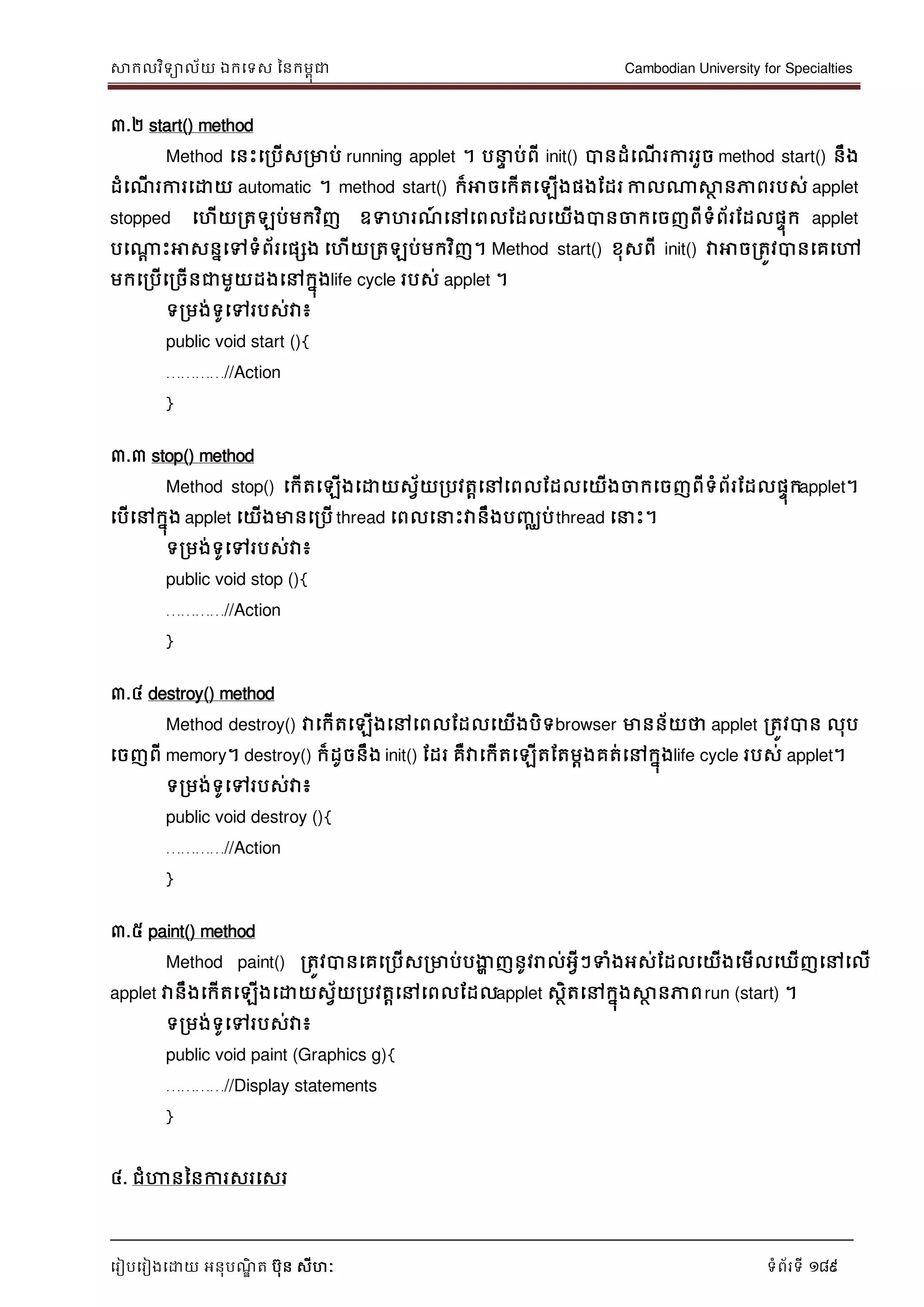 សាកលវិទាល័យ ឯកទទស ននកមពុជា Cambodian University for Specialties
ទរៀបទរៀងទោយ អនុបណ្ឌិ ត បុន សីហៈ ទំព័រទី 189
៣.២ start() method
Method ទនេះទរបើសរមាប់ running applet ។ ប េ ប់ពី init() បានដំទណ្ើ រការរួច method start() នឹង
ដំទណ្ើ រការទោយ automatic ។ method start() ក៏អាចទកើតទឡើងផងដដរ កាលណាសាថ នភាពរបស់ applet
stopped ទហើយរតឡប់មកវិញ ឧទហរណ្៍ ទៅទពលដដលទយើងបានចាកទចញពីទំព័រដដលផេុក applet
បទណាែ េះអាសននទៅទំព័រទផសង ទហើយរតឡប់មកវិញ។ Method start() ខុសពី init() វាអាចរតូវបានទគទៅ
មកទរបើទរចើនជាមួយដងទៅកនុងlife cycle របស់ applet ។
ទរមង់ទូទៅរបស់វា៖
public void start (){
…………//Action
}
៣.៣ stop() method
Method stop() ទកើតទឡើងទោយសវ័យរបវតាទៅទពលដដលទយើងចាកទចញពីទំព័រដដលផេុកapplet។
ទបើទៅកនុង applet ទយើងមានទរបើ thread ទពលទ េះវានឹងបញ្ឈប់thread ទ េះ។
ទរមង់ទូទៅរបស់វា៖
public void stop (){
…………//Action
}
៣.៤ destroy() method
Method destroy() វាទកើតទឡើងទៅទពលដដលទយើងបិទbrowser មានន័យថា applet រតូវបាន លុប
ទចញពី memory។ destroy() ក៏ដូចនឹង init() ដដរ គឺវាទកើតទឡើតដតមាងគត់ទៅកនុងlife cycle របស់ applet។
ទរមង់ទូទៅរបស់វា៖
public void destroy (){
…………//Action
}
៣.៥ paint() method
Method paint() រតូវបានទគទរបើសរមាប់បងាា ញនូវរាល់អវីៗទំងអស់ដដលទយើងទមើលទឃើញទៅទលើ
applet វានឹងទកើតទឡើងទោយសវ័យរបវតាទៅទពលដដលapplet សថិតទៅកនុងសាថ នភាពrun (start) ។
ទរមង់ទូទៅរបស់វា៖
public void paint (Graphics g){
…………//Display statements
}
៤. ជំហានននការសរទសរ
 