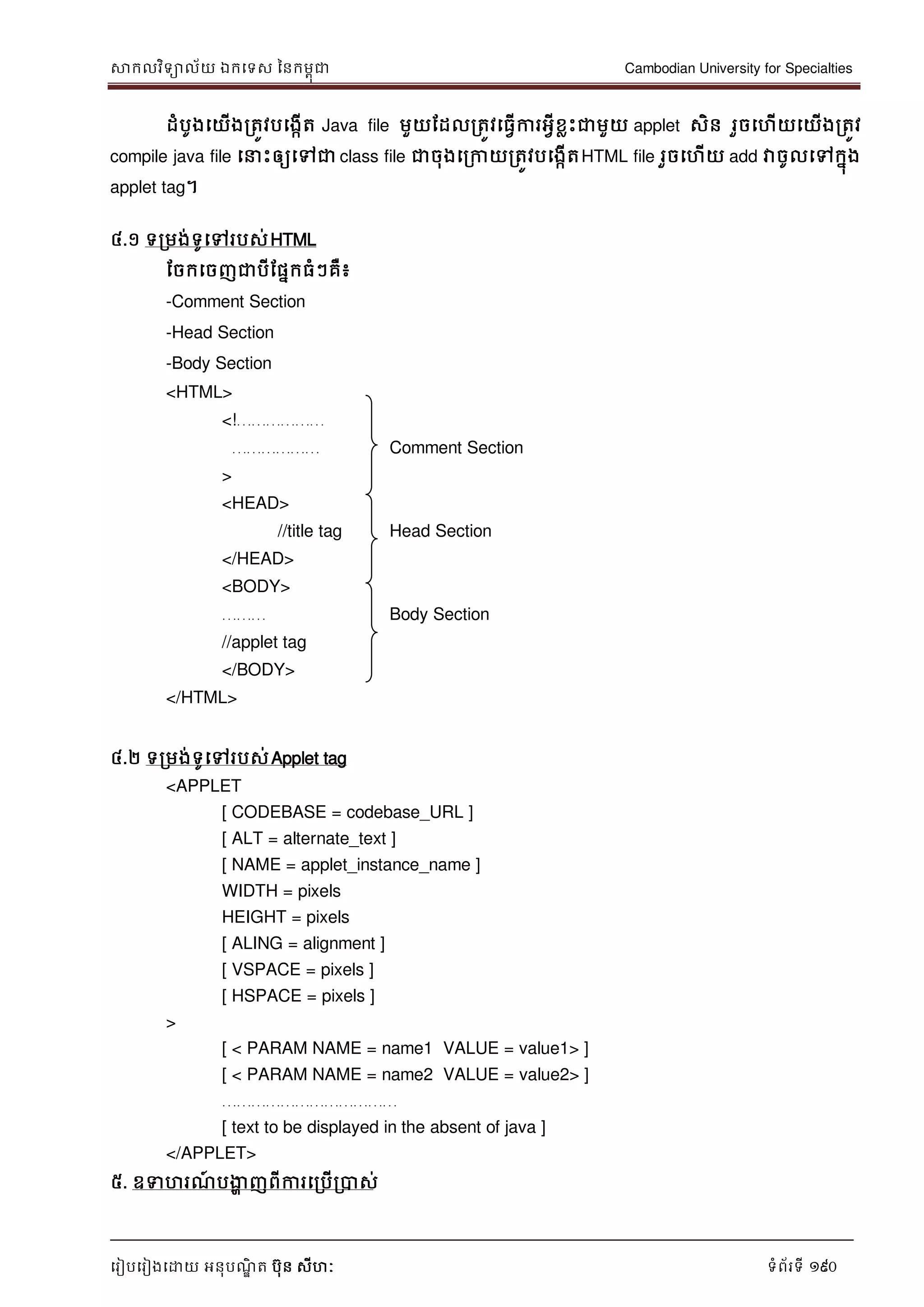 សាកលវិទាល័យ ឯកទទស ននកមពុជា Cambodian University for Specialties
ទរៀបទរៀងទោយ អនុបណ្ឌិ ត បុន សីហៈ ទំព័រទី 190
ដំបូងទយើងរតូវបទងកើត Java file មួយដដលរតូវទធវើការអវីខលេះជាមួយ applet សិន រួចទហើយទយើងរតូវ
compile java file ទ េះឲ្យទៅជា class file ជាចុងទរកាយរតូវបទងកើតHTML file រួចទហើយ add វាចូលទៅកនុង
applet tag។
៤.១ ទរមង់ទូទៅរបស់HTML
ដចកទចញជាបីដផនកធំៗគឺ៖
-Comment Section
-Head Section
-Body Section
<HTML>
<!………………
……………… Comment Section
>
<HEAD>
//title tag Head Section
</HEAD>
<BODY>
……… Body Section
//applet tag
</BODY>
</HTML>
៤.២ ទរមង់ទូទៅរបស់Applet tag
<APPLET
[ CODEBASE = codebase_URL ]
[ ALT = alternate_text ]
[ NAME = applet_instance_name ]
WIDTH = pixels
HEIGHT = pixels
[ ALING = alignment ]
[ VSPACE = pixels ]
[ HSPACE = pixels ]
>
[ < PARAM NAME = name1 VALUE = value1> ]
[ < PARAM NAME = name2 VALUE = value2> ]
………………………………
[ text to be displayed in the absent of java ]
</APPLET>
៥. ឧទហរណ្៍ បងាា ញពីការទរបើរបាស់
 