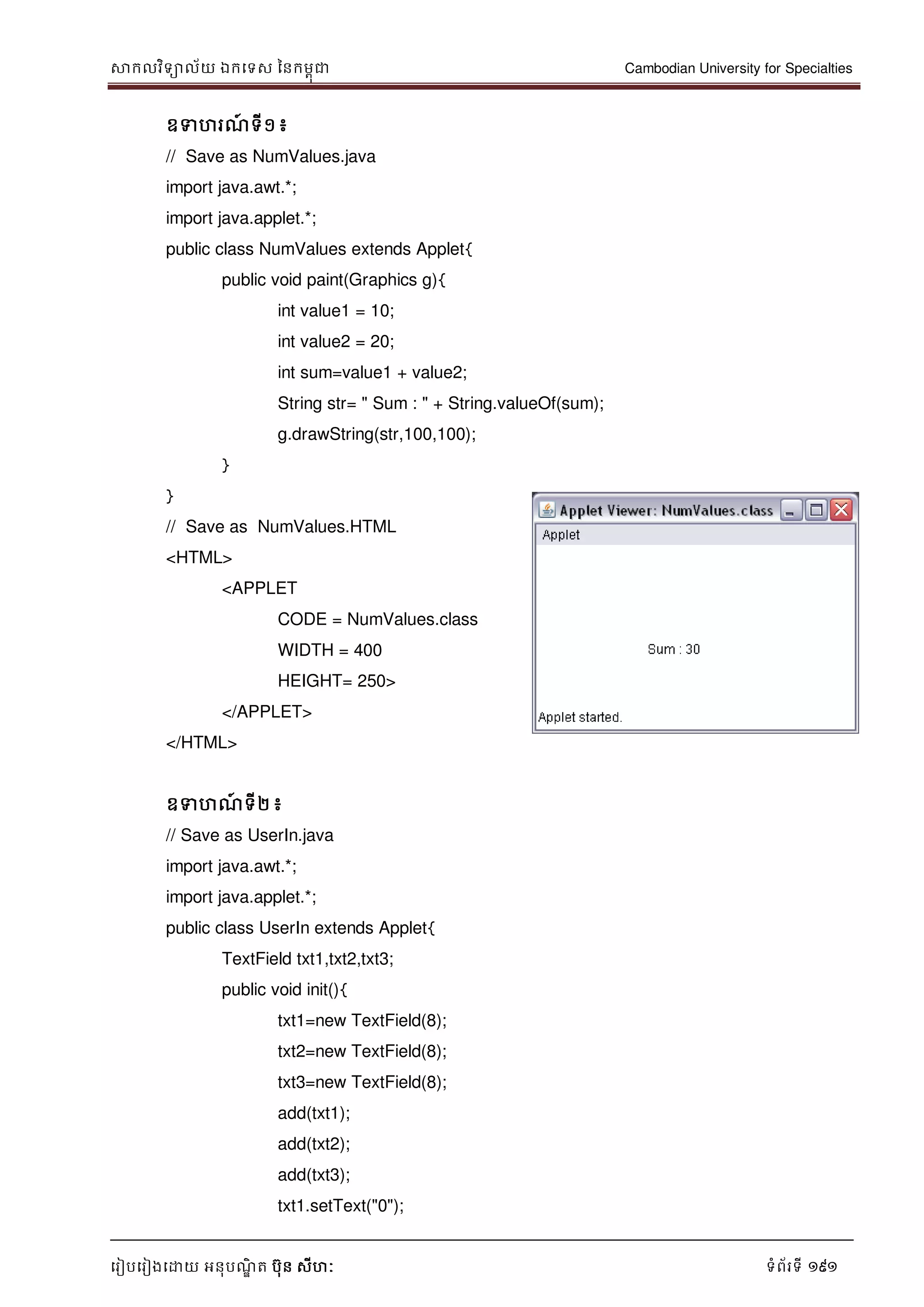 សាកលវិទាល័យ ឯកទទស ននកមពុជា Cambodian University for Specialties
ទរៀបទរៀងទោយ អនុបណ្ឌិ ត បុន សីហៈ ទំព័រទី 191
ឧទហរណ្៍ ទី១៖
// Save as NumValues.java
import java.awt.*;
import java.applet.*;
public class NumValues extends Applet{
public void paint(Graphics g){
int value1 = 10;
int value2 = 20;
int sum=value1 + value2;
String str= " Sum : " + String.valueOf(sum);
g.drawString(str,100,100);
}
}
// Save as NumValues.HTML
<HTML>
<APPLET
CODE = NumValues.class
WIDTH = 400
HEIGHT= 250>
</APPLET>
</HTML>
ឧទហណ្៍ ទី២ ៖
// Save as UserIn.java
import java.awt.*;
import java.applet.*;
public class UserIn extends Applet{
TextField txt1,txt2,txt3;
public void init(){
txt1=new TextField(8);
txt2=new TextField(8);
txt3=new TextField(8);
add(txt1);
add(txt2);
add(txt3);
txt1.setText("0");
 