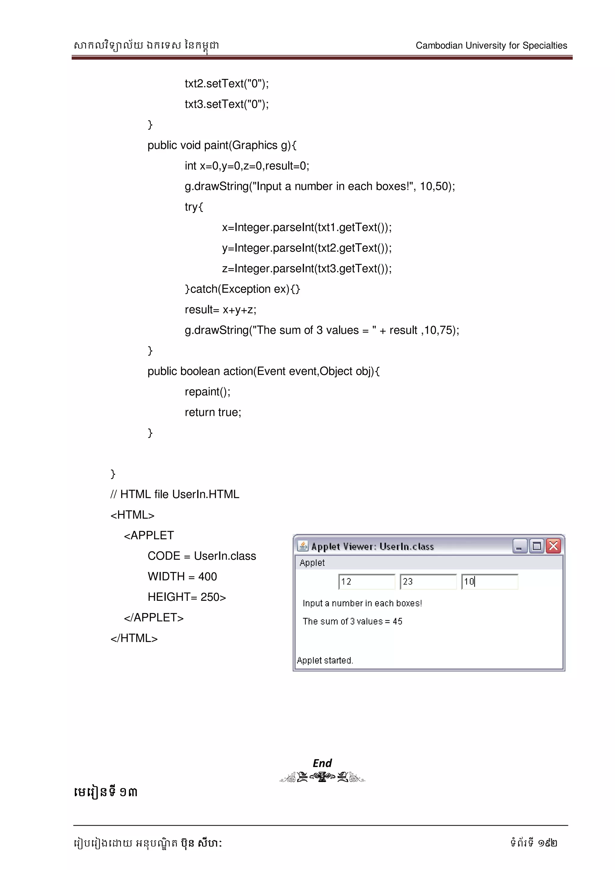 សាកលវិទាល័យ ឯកទទស ននកមពុជា Cambodian University for Specialties
ទរៀបទរៀងទោយ អនុបណ្ឌិ ត បុន សីហៈ ទំព័រទី 192
txt2.setText("0");
txt3.setText("0");
}
public void paint(Graphics g){
int x=0,y=0,z=0,result=0;
g.drawString("Input a number in each boxes!", 10,50);
try{
x=Integer.parseInt(txt1.getText());
y=Integer.parseInt(txt2.getText());
z=Integer.parseInt(txt3.getText());
}catch(Exception ex){}
result= x+y+z;
g.drawString("The sum of 3 values = " + result ,10,75);
}
public boolean action(Event event,Object obj){
repaint();
return true;
}
}
// HTML file UserIn.HTML
<HTML>
<APPLET
CODE = UserIn.class
WIDTH = 400
HEIGHT= 250>
</APPLET>
</HTML>
End
(END)
ទមទរៀនទី ១៣
 