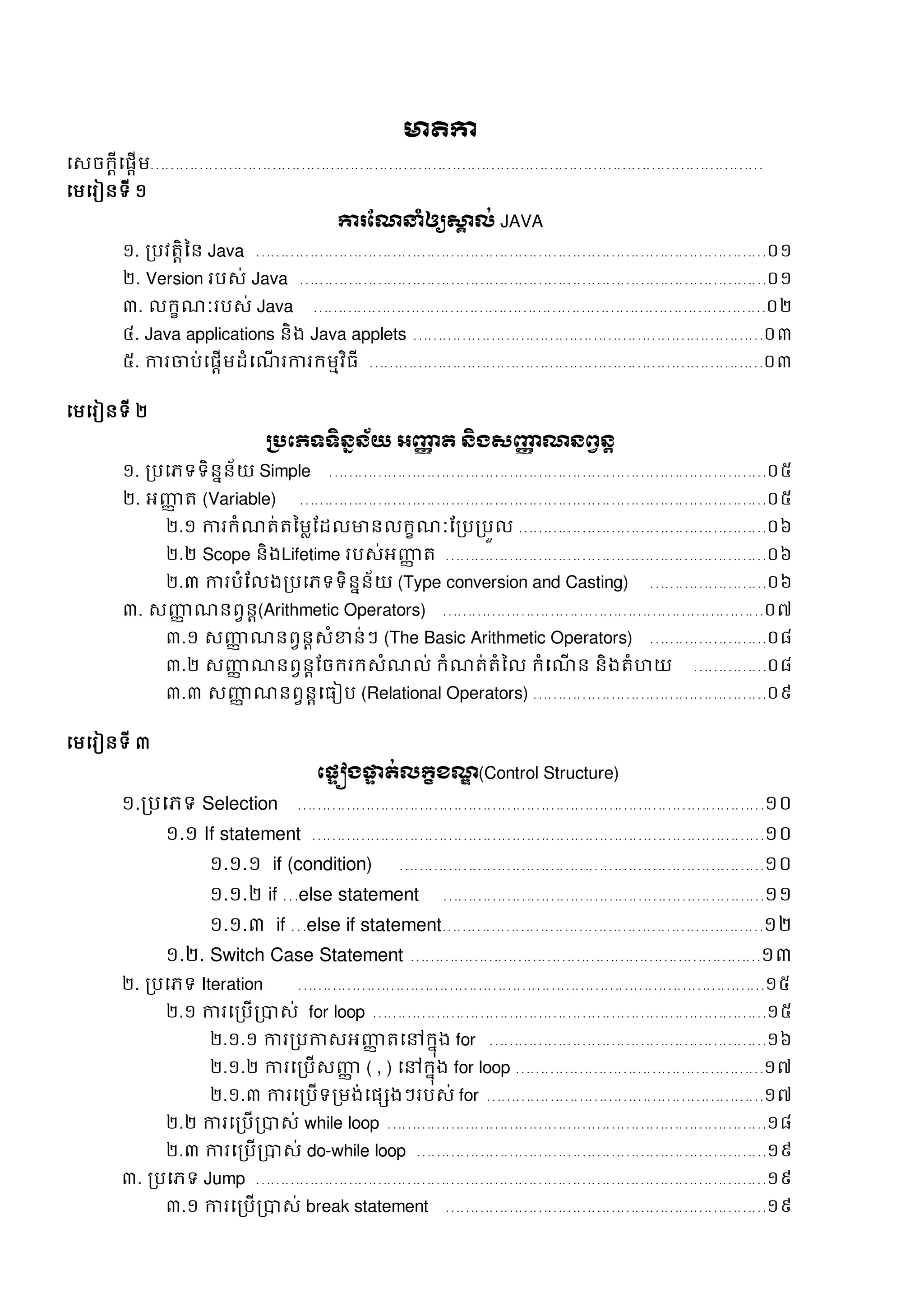 មាតិកា
សេចក្តីសផតើម………………………………………………………………………………………………………………
សមសរៀនទី ១
ការណែនាំឲ្យស្គា ល់ JAVA
១. របវត្តិនន Java ……………………………………………………………………………………………០១
២. Version របេ់ Java ……………………………………………………………………………………០១
៣. លក្ខណៈរបេ់ Java …………………………………………………………………………………០២
៤. Java applications និង Java applets ………………………………………………………………០៣
៥. ការចាប់សផតើមដំសណើ រការក្មមវិធី ………………………………………………………………………០៣
សមសរៀនទី ២
ប្រភេទទិន្នន្័យ អញ្ញា ត ន្ិងសញ្ញា ែន្ព្វន្ត
១. របសភទទិននន័យ Simple ………………………………………………………………………………០៥
២. អញ្ញា ត្ (Variable) ……………………………………………………………………………………០៥
២.១ ការក្ំណត្់ត្នមលដដលមានលក្ខណៈដរបរបួល ……………………………………………០៦
២.២ Scope និងLifetime របេ់អញ្ញា ត្ …………………………………………………………០៦
២.៣ ការបំដលងរបសភទទិននន័យ (Type conversion and Casting) ……………………០៦
៣. េញ្ញា ណនពវនត(Arithmetic Operators) …………………………………………………………០៧
៣.១ េញ្ញា ណនពវនតេំខាន់ៗ (The Basic Arithmetic Operators) ……………………០៨
៣.២ េញ្ញា ណនពវនតដចក្រក្េំណល់ ក្ំណត្់ត្ំនល ក្ំសណើ ន និងត្ំហយ ……………០៨
៣.៣ េញ្ញា ណនពវនតសធៀប (Relational Operators) …………………………………………០៩
សមសរៀនទី ៣
ភ្ទៀងផ្ទទ ត់លក្ខខែឌ (Control Structure)
១.របសភទ Selection ……………………………………………………………………………………១០
១.១ If statement …………………………………………………………………………………១០
១.១.១ if (condition) …………………………………………………………………១០
១.១.២ if …else statement …………………………………………………………១១
១.១.៣ if …else if statement…………………………………………………………១២
១.២. Switch Case Statement ………………………………………………………………១៣
២. របសភទ Iteration ……………………………………………………………………………………១៥
២.១ ការសរបើរាេ់ for loop ………………………………………………………………………១៥
២.១.១ ការរបកាេអញ្ញា ត្សៅក្នុង for …………………………………………………១៦
២.១.២ ការសរបើេញ្ញា ( , ) សៅក្នុង for loop ……………………………………………១៧
២.១.៣ ការសរបើទរមង់សផេងៗរបេ់ for …………………………………………………១៧
២.២ ការសរបើរាេ់ while loop ……………………………………………………………………១៨
២.៣ ការសរបើរាេ់ do-while loop ………………………………………………………………១៩
៣. របសភទ Jump ……………………………………………………………………………………………១៩
៣.១ ការសរបើរាេ់ break statement …………………………………………………………១៩
 