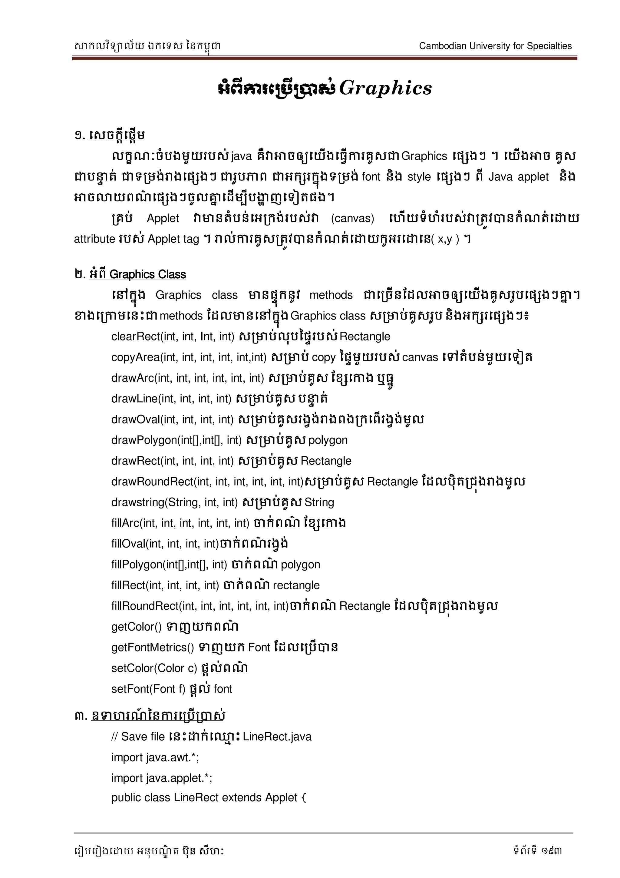 សាកលវិទាល័យ ឯកទទស ននកមពុជា Cambodian University for Specialties
ទរៀបទរៀងទោយ អនុបណ្ឌិ ត បុន សីហៈ ទំព័រទី 193
អាំព្ើការភប្រើប្ាស់Graphics
១. ទសចកាីទផាើម
លកខណ្ៈចំបងមួយរបស់ java គឺវាអាចឲ្យទយើងទធវើការគូសជាGraphics ទផសងៗ ។ ទយើងអាច គូស
ជាប េ ត់ ជាទរមង់រាងទផសងៗ ជារូបភាព ជាអកសរកនុងទរមង់ font និង style ទផសងៗ ពី Java applet និង
អាចលាយពណ្៌ ទផសងៗចូលគ្នន ទដើមបីបងាា ញទទៀតផង។
រគប់ Applet វាមានតំបន់ទអរកង់របស់វា (canvas) ទហើយទំហំរបស់វារតូវបានកំណ្ត់ទោយ
attribute របស់ Applet tag ។ រាល់ការគូសរតូវបានកំណ្ត់ទោយកូអរទោទន( x,y ) ។
២. អំពី Graphics Class
ទៅកនុង Graphics class មានផេុកនូវ methods ជាទរចើនដដលអាចឲ្យទយើងគូសរូបទផសងៗគ្នន ។
ខាងទរកាមទនេះជាmethods ដដលមានទៅកនុងGraphics class សរមាប់គូសរូប និងអកសរទផសងៗ៖
clearRect(int, int, Int, int) សរមាប់លុបនផេរបស់Rectangle
copyArea(int, int, int, int, int,int) សរមាប់ copy នផេមួយរបស់ canvas ទៅតំបន់មួយទទៀត
drawArc(int, int, int, int, int, int) សរមាប់គូស ដខសទកាង ឬធនូ
drawLine(int, int, int, int) សរមាប់គូស ប េ ត់
drawOval(int, int, int, int) សរមាប់គូសរងវង់រាងពងរកទពើរងវង់មូល
drawPolygon(int[],int[], int) សរមាប់គូស polygon
drawRect(int, int, int, int) សរមាប់គូស Rectangle
drawRoundRect(int, int, int, int, int, int)សរមាប់គូស Rectangle ដដលបុិតរជុងរាងមូល
drawstring(String, int, int) សរមាប់គូស String
fillArc(int, int, int, int, int, int) ចាក់ពណ្៌ ដខសទកាង
fillOval(int, int, int, int)ចាក់ពណ្៌ រងវង់
fillPolygon(int[],int[], int) ចាក់ពណ្៌ polygon
fillRect(int, int, int, int) ចាក់ពណ្៌ rectangle
fillRoundRect(int, int, int, int, int, int)ចាក់ពណ្៌ Rectangle ដដលបុិតរជុងរាងមូល
getColor() ទញយកពណ្៌
getFontMetrics() ទញយក Font ដដលទរបើបាន
setColor(Color c) ផាល់ពណ្៌
setFont(Font f) ផាល់ font
៣. ឧទហរណ្៍ ននការទរបើរបាស់
// Save file ទនេះោក់ទ្ម េះ LineRect.java
import java.awt.*;
import java.applet.*;
public class LineRect extends Applet {
 
