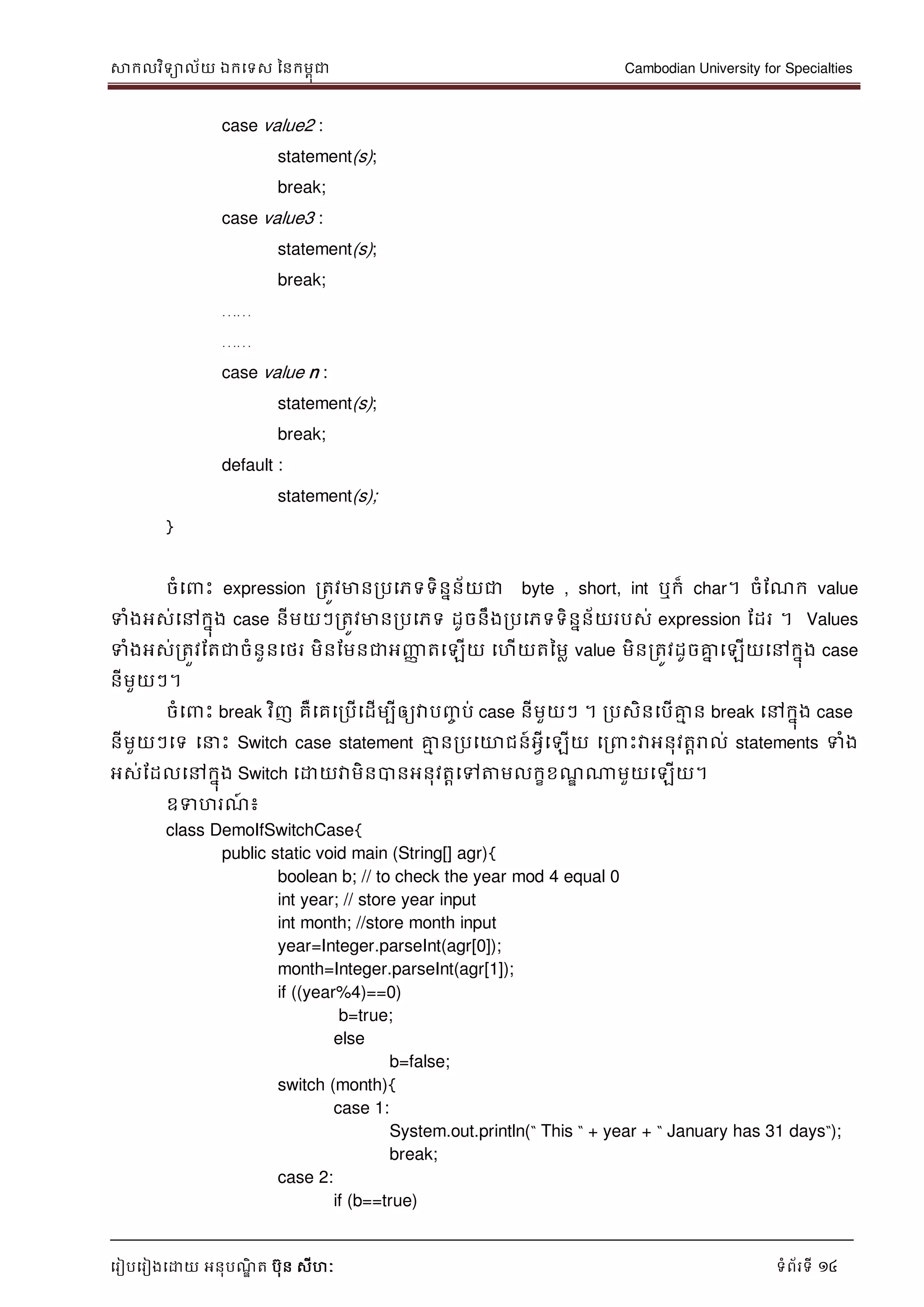 សាកលវិទាល័យ ឯកទទស ននកមពុជា Cambodian University for Specialties
ទរៀបទរៀងទោយ អនុបណ្ឌិ ត បុន សីហៈ ទំព័រទី 14
case value2 :
statement(s);
break;
case value3 :
statement(s);
break;
……
……
case value n :
statement(s);
break;
default :
statement(s);
}
ចំទ េះ expression រតូវមានរបទភទទិននន័យជា byte , short, int ឬក៏ char។ ចំដណ្ក value
ទំងអស់ទៅកនុង case នីមយៗរតូវមានរបទភទ ដូចនឹងរបទភទទិននន័យរបស់ expression ដដរ ។ Values
ទំងអស់រតួវដតជាចំនួនទថរ មិនដមនជាអញ្ញា តទឡើយ ទហើយតនមល value មិនរតូវដូចគ្នន ទឡើយទៅកនុង case
នីមួយៗ។
ចំទ េះ break វិញ គឺទគទរបើទដើមបីឲ្យវាបញ្ច ប់ case នីមួយៗ ។ របសិនទបើគ្នម ន break ទៅកនុង case
នីមួយៗទទ ទ េះ Switch case statement គ្នម នរបទោជន៍អវីទឡើយ ទរ េះវាអនុវតារាល់ statements ទំង
អស់ដដលទៅកនុង Switch ទោយវាមិនបានអនុវតាទៅត្តមលកខខណ្ឌ ណាមួយទឡើយ។
ឧទហរណ្៍ ៖
class DemoIfSwitchCase{
public static void main (String[] agr){
boolean b; // to check the year mod 4 equal 0
int year; // store year input
int month; //store month input
year=Integer.parseInt(agr[0]);
month=Integer.parseInt(agr[1]);
if ((year%4)==0)
b=true;
else
b=false;
switch (month){
case 1:
System.out.println(“ This “ + year + “ January has 31 days“);
break;
case 2:
if (b==true)
 