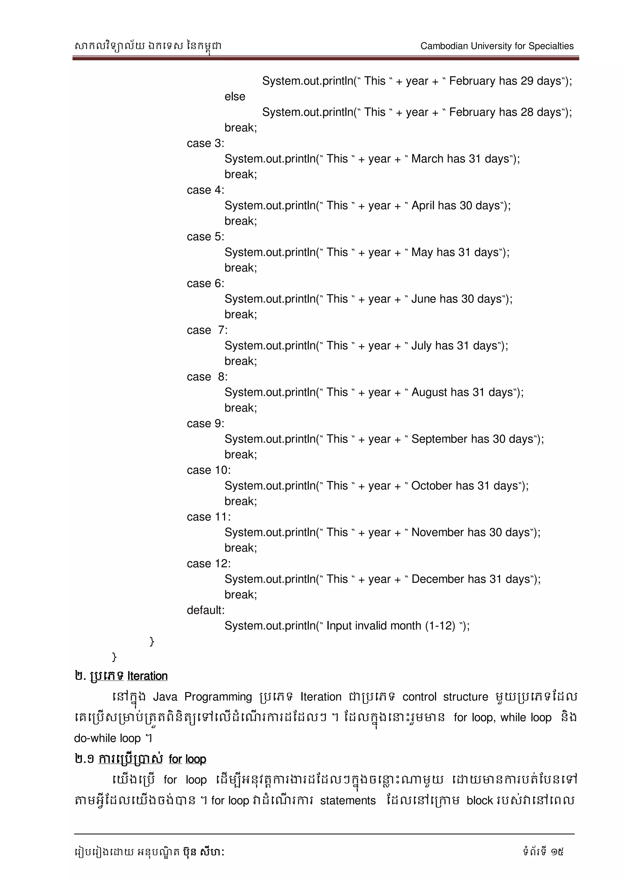 សាកលវិទាល័យ ឯកទទស ននកមពុជា Cambodian University for Specialties
ទរៀបទរៀងទោយ អនុបណ្ឌិ ត បុន សីហៈ ទំព័រទី 15
System.out.println(“ This “ + year + “ February has 29 days“);
else
System.out.println(“ This “ + year + “ February has 28 days“);
break;
case 3:
System.out.println(“ This “ + year + “ March has 31 days“);
break;
case 4:
System.out.println(“ This “ + year + “ April has 30 days“);
break;
case 5:
System.out.println(“ This “ + year + “ May has 31 days“);
break;
case 6:
System.out.println(“ This “ + year + “ June has 30 days“);
break;
case 7:
System.out.println(“ This “ + year + “ July has 31 days“);
break;
case 8:
System.out.println(“ This “ + year + “ August has 31 days“);
break;
case 9:
System.out.println(“ This “ + year + “ September has 30 days“);
break;
case 10:
System.out.println(“ This “ + year + “ October has 31 days“);
break;
case 11:
System.out.println(“ This “ + year + “ November has 30 days“);
break;
case 12:
System.out.println(“ This “ + year + “ December has 31 days“);
break;
default:
System.out.println(“ Input invalid month (1-12) “);
}
}
២. របទភទ Iteration
ទៅកនុង Java Programming របទភទ Iteration ជារបទភទ control structure មួយរបទភទដដល
ទគទរបើសរមាប់រតួតពិនិតយទៅទលើដំទណ្ើ រការដដដលៗ ។ ដដលកនុងទ េះរួមមាន for loop, while loop និង
do-while loop ។
២.១ ការទរបើរបាស់ for loop
ទយើងទរបើ for loop ទដើមបីអនុវតាការងារដដដលៗកនុងចទ ល េះណាមួយ ទោយមានការបត់ដបនទៅ
ត្តមអវីដដលទយើងចង់បាន ។ for loop វាដំទណ្ើ រការ statements ដដលទៅទរកាម block របស់វាទៅទពល
 