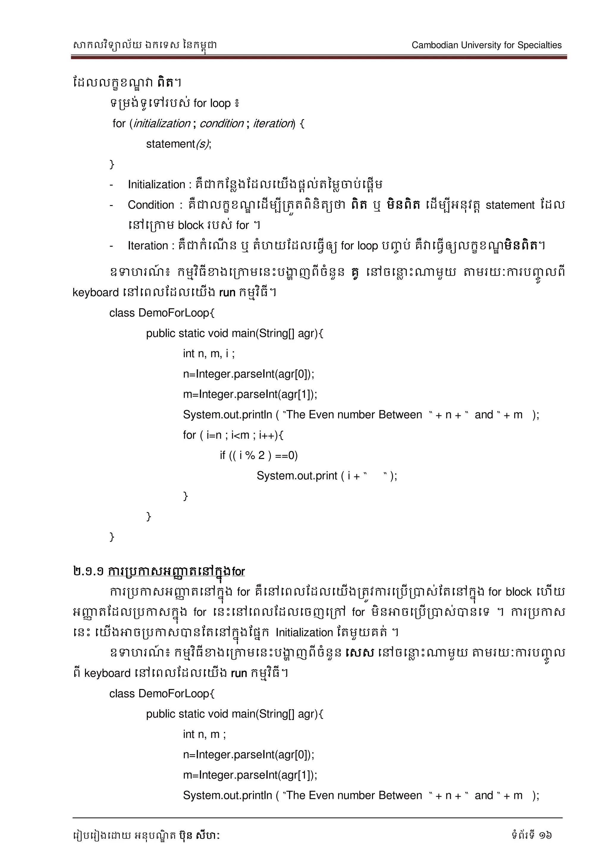 សាកលវិទាល័យ ឯកទទស ននកមពុជា Cambodian University for Specialties
ទរៀបទរៀងទោយ អនុបណ្ឌិ ត បុន សីហៈ ទំព័រទី 16
ដដលលកខខណ្ឌ វា ពិត។
ទរមង់ទូទៅរបស់ for loop ៖
for (initialization ; condition ; iteration) {
statement(s);
}
- Initialization : គឺជាកដនលងដដលទយើងផាល់តនមលចាប់ទផាើម
- Condition : គឺជាលកខខណ្ឌ ទដើមបីរតួតពិនិតយថា ពិត ឬ មិនពិត ទដើមបីអនុវតា statement ដដល
ទៅទរកាម block របស់ for ។
- Iteration : គឺជាកំទណ្ើ ន ឬ តំហយដដលទធវើឲ្យ for loop បញ្ច ប់ គឺវាទធវើឲ្យលកខខណ្ឌ មិនពិត។
ឧទហរណ្៍ ៖ កមមវិធីខាងទរកាមទនេះបងាា ញពីចំនួន គូ ទៅចទ ល េះណាមួយ ត្តមរយៈការបញ្ចូ លពី
keyboard ទៅទពលដដលទយើង run កមមវិធី។
class DemoForLoop{
public static void main(String[] agr){
int n, m, i ;
n=Integer.parseInt(agr[0]);
m=Integer.parseInt(agr[1]);
System.out.println ( “The Even number Between “ + n + “ and “ + m );
for ( i=n ; i<m ; i++){
if (( i % 2 ) ==0)
System.out.print ( i + “ “ );
}
}
}
២.១.១ ការរបកាសអញ្ញា តទៅកនុងfor
ការរបកាសអញ្ញា តទៅកនុង for គឺទៅទពលដដលទយើងរតូវការទរបើរបាស់ដតទៅកនុង for block ទហើយ
អញ្ញា តដដលរបកាសកនុង for ទនេះទៅទពលដដលទចញទរៅ for មិនអាចទរបើរបាស់បានទទ ។ ការរបកាស
ទនេះ ទយើងអាចរបកាសបានដតទៅកនុងដផនក Initialization ដតមួយគត់ ។
ឧទហរណ្៍ ៖ កមមវិធីខាងទរកាមទនេះបងាា ញពីចំនួន ទសស ទៅចទ ល េះណាមួយ ត្តមរយៈការបញ្ចូ ល
ពី keyboard ទៅទពលដដលទយើង run កមមវិធី។
class DemoForLoop{
public static void main(String[] agr){
int n, m ;
n=Integer.parseInt(agr[0]);
m=Integer.parseInt(agr[1]);
System.out.println ( “The Even number Between “ + n + “ and “ + m );
 