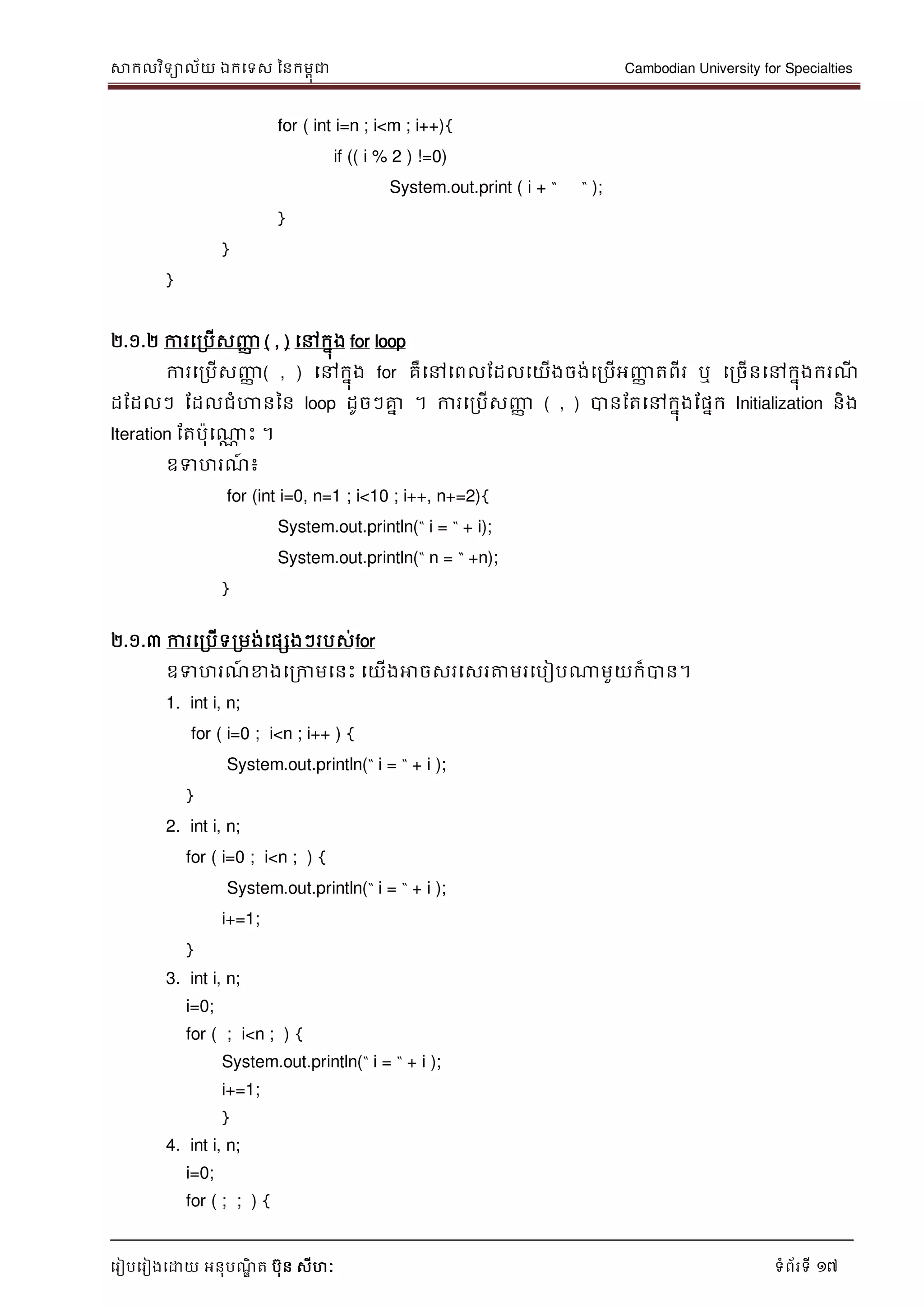 សាកលវិទាល័យ ឯកទទស ននកមពុជា Cambodian University for Specialties
ទរៀបទរៀងទោយ អនុបណ្ឌិ ត បុន សីហៈ ទំព័រទី 17
for ( int i=n ; i<m ; i++){
if (( i % 2 ) !=0)
System.out.print ( i + “ “ );
}
}
}
២.១.២ ការទរបើសញ្ញា ( , ) ទៅកនុង for loop
ការទរបើសញ្ញា ( , ) ទៅកនុង for គឺទៅទពលដដលទយើងចង់ទរបើអញ្ញា តពីរ ឬ ទរចើនទៅកនុងករណ្ី
ដដដលៗ ដដលជំហាននន loop ដូចៗគ្នន ។ ការទរបើសញ្ញា ( , ) បានដតទៅកនុងដផនក Initialization និង
Iteration ដតបុទណាណ េះ ។
ឧទហរណ្៍ ៖
for (int i=0, n=1 ; i<10 ; i++, n+=2){
System.out.println(“ i = “ + i);
System.out.println(“ n = “ +n);
}
២.១.៣ ការទរបើទរមង់ទផសងៗរបស់for
ឧទហរណ្៍ ខាងទរកាមទនេះ ទយើងអាចសរទសរត្តមរទបៀបណាមួយក៏បាន។
1. int i, n;
for ( i=0 ; i<n ; i++ ) {
System.out.println(“ i = “ + i );
}
2. int i, n;
for ( i=0 ; i<n ; ) {
System.out.println(“ i = “ + i );
i+=1;
}
3. int i, n;
i=0;
for ( ; i<n ; ) {
System.out.println(“ i = “ + i );
i+=1;
}
4. int i, n;
i=0;
for ( ; ; ) {
 
