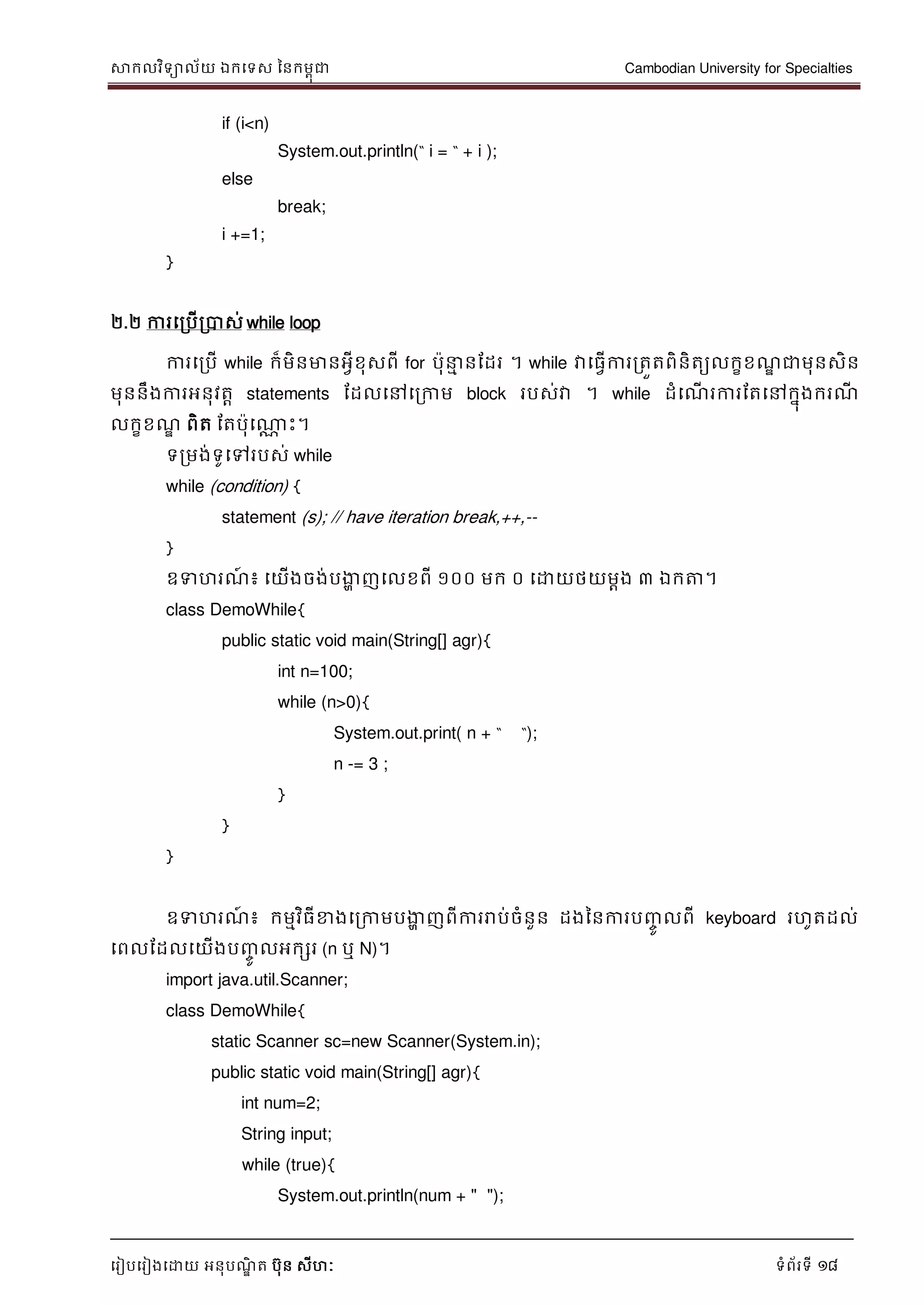 សាកលវិទាល័យ ឯកទទស ននកមពុជា Cambodian University for Specialties
ទរៀបទរៀងទោយ អនុបណ្ឌិ ត បុន សីហៈ ទំព័រទី 18
if (i<n)
System.out.println(“ i = “ + i );
else
break;
i +=1;
}
២.២ ការទរបើរបាស់ while loop
ការទរបើ while ក៏មិនមានអវីខុសពី for បុ ម នដដរ ។ while វាទធវើការរតួតពិនិតយលកខខណ្ឌ ជាមុនសិន
មុននឹងការអនុវតា statements ដដលទៅទរកាម block របស់វា ។ while ដំទណ្ើ រការដតទៅកនុងករណ្ី
លកខខណ្ឌ ពិត ដតបុទណាណ េះ។
ទរមង់ទូទៅរបស់ while
while (condition) {
statement (s); // have iteration break,++,--
}
ឧទហរណ្៍ ៖ ទយើងចង់បងាា ញទលខពី ១០០ មក ០ ទោយថយមាង ៣ ឯកត្ត។
class DemoWhile{
public static void main(String[] agr){
int n=100;
while (n>0){
System.out.print( n + “ “);
n -= 3 ;
}
}
}
ឧទហរណ្៍ ៖ កមមវិធីខាងទរកាមបងាា ញពីការរាប់ចំនួន ដងននការបញ្ចូ លពី keyboard រហូតដល់
ទពលដដលទយើងបញ្ចូ លអកសរ (n ឬ N)។
import java.util.Scanner;
class DemoWhile{
static Scanner sc=new Scanner(System.in);
public static void main(String[] agr){
int num=2;
String input;
while (true){
System.out.println(num + " ");
 