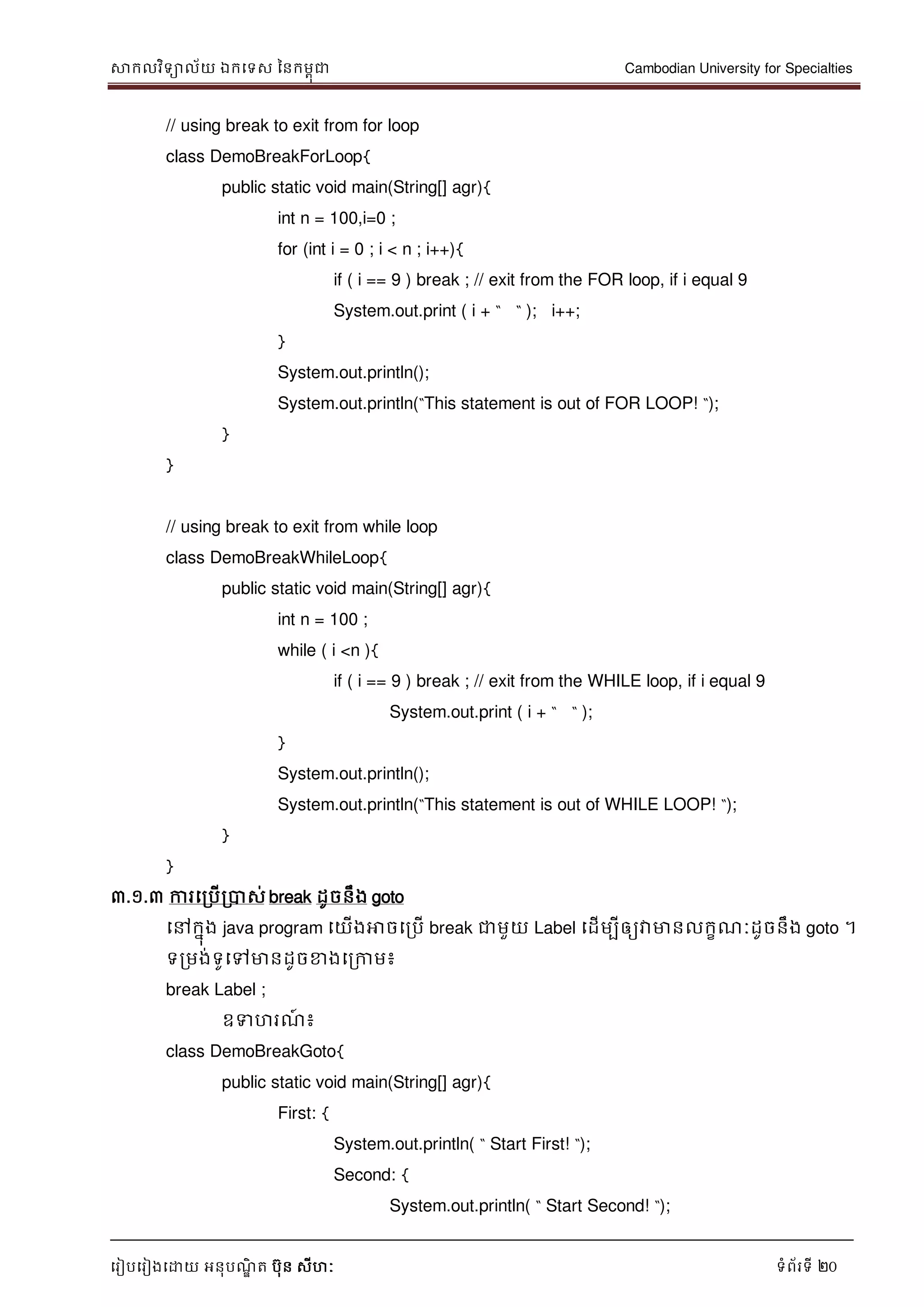 សាកលវិទាល័យ ឯកទទស ននកមពុជា Cambodian University for Specialties
ទរៀបទរៀងទោយ អនុបណ្ឌិ ត បុន សីហៈ ទំព័រទី 20
// using break to exit from for loop
class DemoBreakForLoop{
public static void main(String[] agr){
int n = 100,i=0 ;
for (int i = 0 ; i < n ; i++){
if ( i == 9 ) break ; // exit from the FOR loop, if i equal 9
System.out.print ( i + “ “ ); i++;
}
System.out.println();
System.out.println(“This statement is out of FOR LOOP! “);
}
}
// using break to exit from while loop
class DemoBreakWhileLoop{
public static void main(String[] agr){
int n = 100 ;
while ( i <n ){
if ( i == 9 ) break ; // exit from the WHILE loop, if i equal 9
System.out.print ( i + “ “ );
}
System.out.println();
System.out.println(“This statement is out of WHILE LOOP! “);
}
}
៣.១.៣ ការទរបើរបាស់ break ដូចនឹង goto
ទៅកនុង java program ទយើងអាចទរបើ break ជាមួយ Label ទដើមបីឲ្យវាមានលកខណ្ៈដូចនឹង goto ។
ទរមង់ទូទៅមានដូចខាងទរកាម៖
break Label ;
ឧទហរណ្៍ ៖
class DemoBreakGoto{
public static void main(String[] agr){
First: {
System.out.println( “ Start First! “);
Second: {
System.out.println( “ Start Second! “);
 