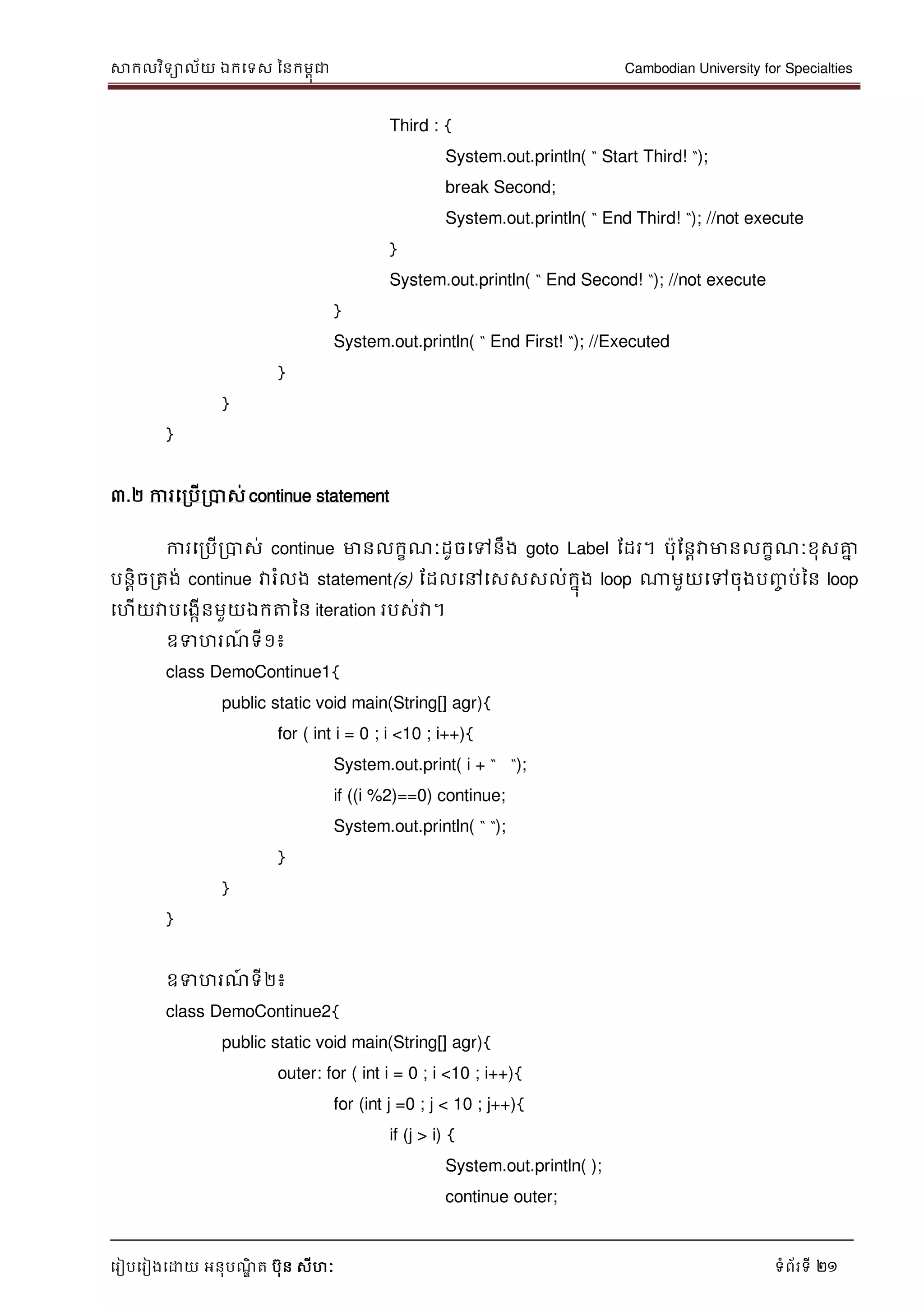 សាកលវិទាល័យ ឯកទទស ននកមពុជា Cambodian University for Specialties
ទរៀបទរៀងទោយ អនុបណ្ឌិ ត បុន សីហៈ ទំព័រទី 21
Third : {
System.out.println( “ Start Third! “);
break Second;
System.out.println( “ End Third! “); //not execute
}
System.out.println( “ End Second! “); //not execute
}
System.out.println( “ End First! “); //Executed
}
}
}
៣.២ ការទរបើរបាស់ continue statement
ការទរបើរបាស់ continue មានលកខណ្ៈដូចទៅនឹង goto Label ដដរ។ បុដនាវាមានលកខណ្ៈខុសគ្នន
បនាិចរតង់ continue វារំលង statement(s) ដដលទៅទសសសល់កនុង loop ណាមួយទៅចុងបញ្ច ប់នន loop
ទហើយវាបទងកើនមួយឯកត្តនន iteration របស់វា។
ឧទហរណ្៍ ទី១៖
class DemoContinue1{
public static void main(String[] agr){
for ( int i = 0 ; i <10 ; i++){
System.out.print( i + “ “);
if ((i %2)==0) continue;
System.out.println( “ “);
}
}
}
ឧទហរណ្៍ ទី២៖
class DemoContinue2{
public static void main(String[] agr){
outer: for ( int i = 0 ; i <10 ; i++){
for (int j =0 ; j < 10 ; j++){
if (j > i) {
System.out.println( );
continue outer;
 