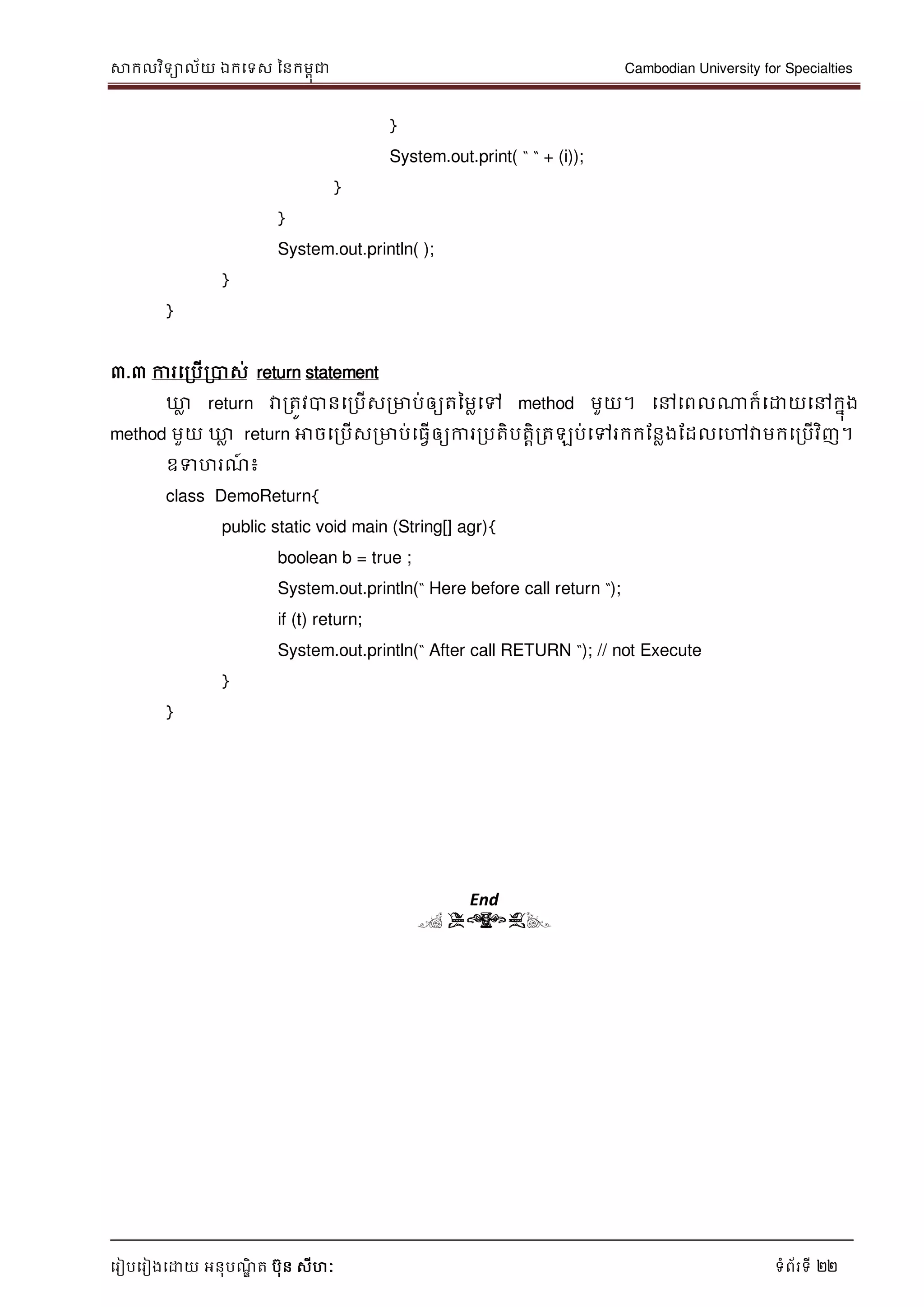 សាកលវិទាល័យ ឯកទទស ននកមពុជា Cambodian University for Specialties
ទរៀបទរៀងទោយ អនុបណ្ឌិ ត បុន សីហៈ ទំព័រទី 22
}
System.out.print( “ “ + (i));
}
}
System.out.println( );
}
}
៣.៣ ការទរបើរបាស់ return statement
ឃ្លល return វារតូវបានទរបើសរមាប់ឲ្យតនមលទៅ method មួយ។ ទៅទពលណាក៏ទោយទៅកនុង
method មួយ ឃ្លល return អាចទរបើសរមាប់ទធវើឲ្យការរបតិបតាិរតឡប់ទៅរកកដនលងដដលទៅវាមកទរបើវិញ។
ឧទហរណ្៍ ៖
class DemoReturn{
public static void main (String[] agr){
boolean b = true ;
System.out.println(“ Here before call return “);
if (t) return;
System.out.println(“ After call RETURN “); // not Execute
}
}
End
( END)
 