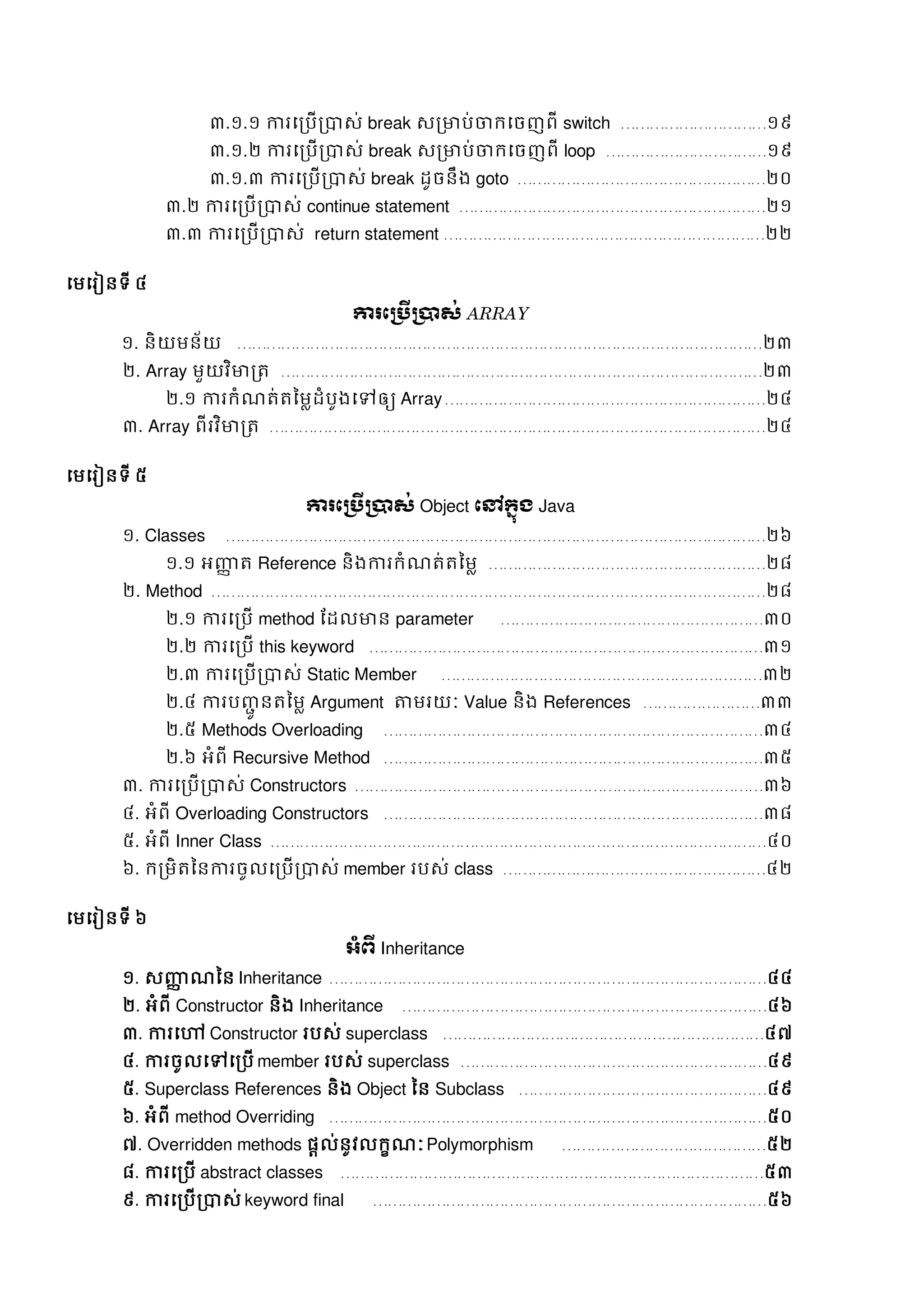 ៣.១.១ ការសរបើរាេ់ break េរមាប់ចាក្សចញពី switch …………………………១៩
៣.១.២ ការសរបើរាេ់ break េរមាប់ចាក្សចញពី loop ……………………………១៩
៣.១.៣ ការសរបើរាេ់ break ដូចនឹង goto ……………………………………………២០
៣.២ ការសរបើរាេ់ continue statement ………………………………………………………២១
៣.៣ ការសរបើរាេ់ return statement …………………………………………………………២២
សមសរៀនទី ៤
ការភប្រើប្ាស់ ARRAY
១. និយមន័យ ………………………………………………………………………………………………២៣
២. Array មួយវិមារត្ ………………………………………………………………………………………២៣
២.១ ការក្ំណត្់ត្នមលដំបូងសៅឲ្យ Array…………………………………………………………២៤
៣. Array ពីរវិមារត្ …………………………………………………………………………………………២៤
សមសរៀនទី ៥
ការភប្រើប្ាស់ Object ភៅក្នុង Java
១. Classes …………………………………………………………………………………………………២៦
១.១ អញ្ញា ត្ Reference និងការក្ំណត្់ត្នមល …………………………………………………២៨
២. Method ……………………………………………………………………………………………………២៨
២.១ ការសរបើ method ដដលមាន parameter ………………………………………………៣០
២.២ ការសរបើ this keyword ………………………………………………………………………៣១
២.៣ ការសរបើរាេ់ Static Member …………………………………………………………៣២
២.៤ ការបញ្ជូ នត្នមល Argument តាមរយៈ Value និង References ……………………៣៣
២.៥ Methods Overloading ……………………………………………………………………៣៤
២.៦ អំពី Recursive Method ……………………………………………………………………៣៥
៣. ការសរបើរាេ់ Constructors …………………………………………………………………………៣៦
៤. អំពី Overloading Constructors ……………………………………………………………………៣៨
៥. អំពី Inner Class …………………………………………………………………………………………៤០
៦. ក្រមិត្ននការចូលសរបើរាេ់ member របេ់ class ………………………………………………៤២
សមសរៀនទី ៦
អាំព្ើ Inheritance
១. េញ្ញា ណនន Inheritance ………………………………………………………………………………៤៤
២. អំពី Constructor និង Inheritance …………………………………………………………………៤៦
៣. ការសៅ Constructor របេ់ superclass …………………………………………………………៤៧
៤. ការចូលសៅសរបើ member របេ់ superclass ………………………………………………………៤៩
៥. Superclass References និង Object នន Subclass ……………………………………………៤៩
៦. អំពី method Overriding ………………………………………………………………………………៥០
៧. Overridden methods ផតល់នូវលក្ខណៈPolymorphism ……………………………………៥២
៨. ការសរបើ abstract classes ……………………………………………………………………………៥៣
៩. ការសរបើរាេ់ keyword final ………………………………………………………………………៥៦
 