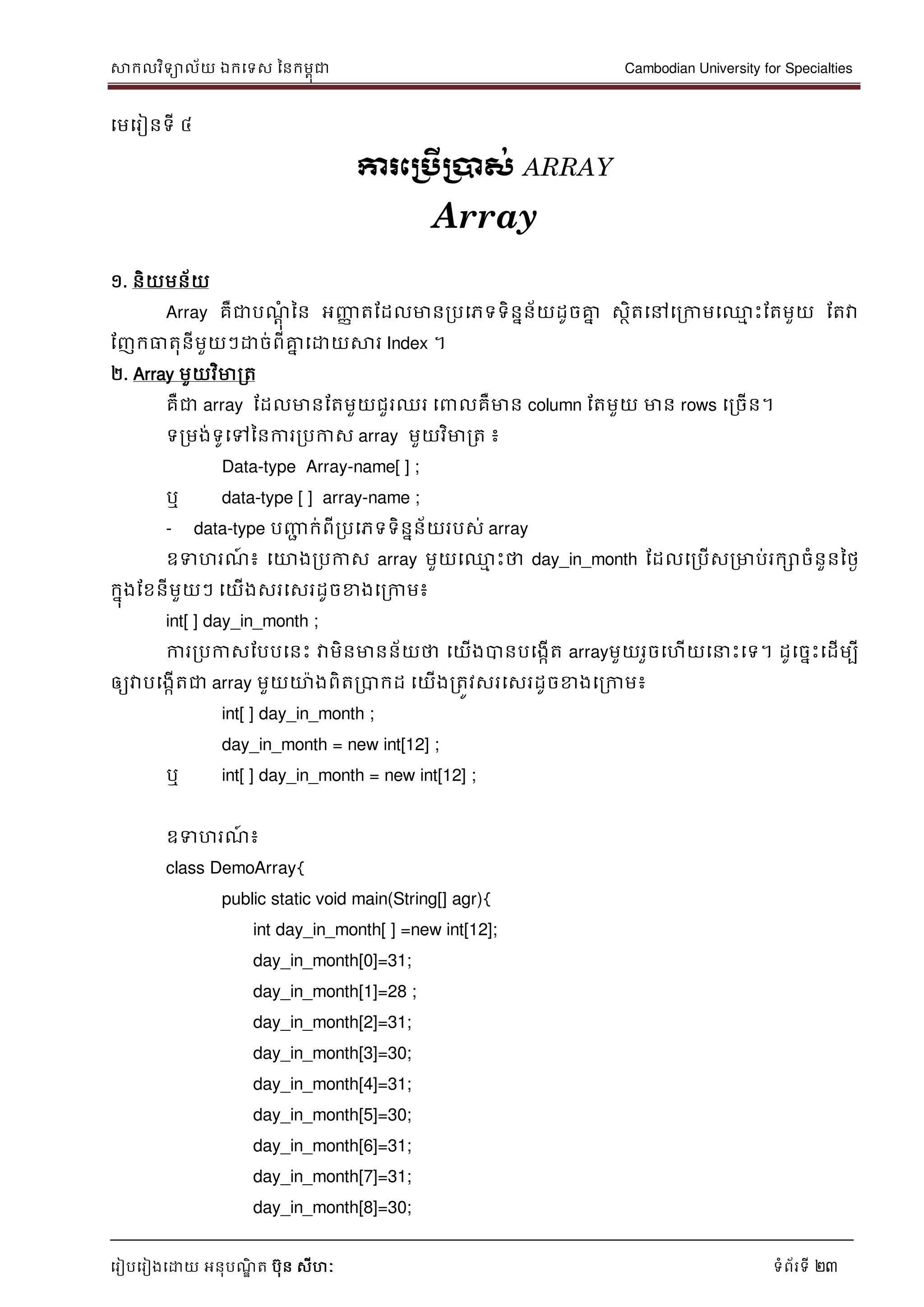 សាកលវិទាល័យ ឯកទទស ននកមពុជា Cambodian University for Specialties
ទរៀបទរៀងទោយ អនុបណ្ឌិ ត បុន សីហៈ ទំព័រទី 23
ទមទរៀនទី ៤
ការភប្រើប្ាស់ ARRAY
Array
១. និយមន័យ
Array គឺជាបណ្ាុំ នន អញ្ញា តដដលមានរបទភទទិននន័យដូចគ្នន សថិតទៅទរកាមទ្ម េះដតមួយ ដតវា
ដញកធាតុនីមួយៗោច់ពីគ្នន ទោយសារ Index ។
២. Array មួយវិមារត
គឺជា array ដដលមានដតមួយជួរឈរ ទ លគឺមាន column ដតមួយ មាន rows ទរចើន។
ទរមង់ទូទៅននការរបកាស array មួយវិមារត ៖
Data-type Array-name[ ] ;
ឬ data-type [ ] array-name ;
- data-type បញ្ញា ក់ពីរបទភទទិននន័យរបស់ array
ឧទហរណ្៍ ៖ ទោងរបកាស array មួយទ្ម េះថា day_in_month ដដលទរបើសរមាប់រកោចំនួននថៃ
កនុងដខនីមួយៗ ទយើងសរទសរដូចខាងទរកាម៖
int[ ] day_in_month ;
ការរបកាសដបបទនេះ វាមិនមានន័យថា ទយើងបានបទងកើត arrayមួយរួចទហើយទ េះទទ។ ដូទចនេះទដើមបី
ឲ្យវាបទងកើតជា array មួយោងពិតរបាកដ ទយើងរតូវសរទសរដូចខាងទរកាម៖
int[ ] day_in_month ;
day_in_month = new int[12] ;
ឬ int[ ] day_in_month = new int[12] ;
ឧទហរណ្៍ ៖
class DemoArray{
public static void main(String[] agr){
int day_in_month[ ] =new int[12];
day_in_month[0]=31;
day_in_month[1]=28 ;
day_in_month[2]=31;
day_in_month[3]=30;
day_in_month[4]=31;
day_in_month[5]=30;
day_in_month[6]=31;
day_in_month[7]=31;
day_in_month[8]=30;
 