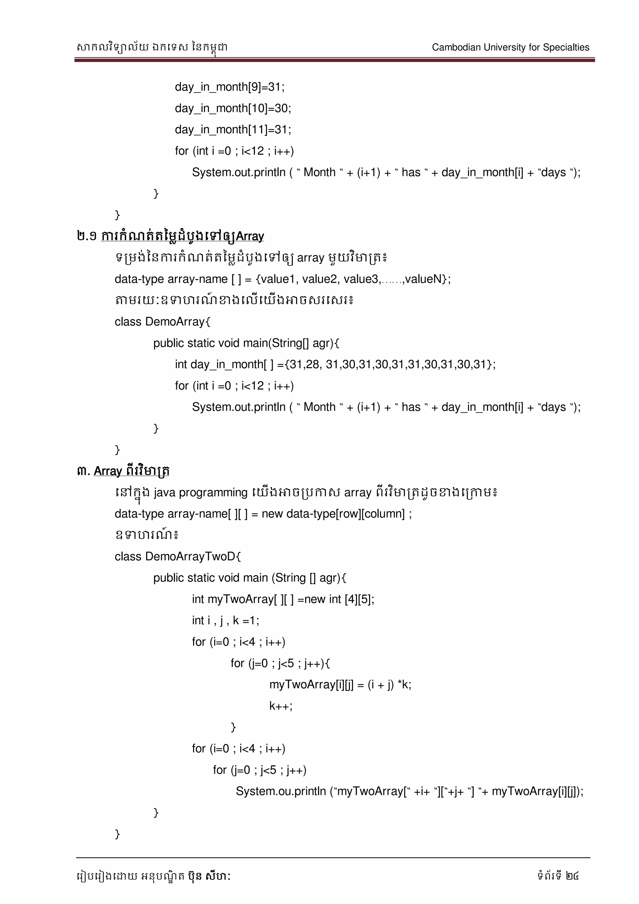 សាកលវិទាល័យ ឯកទទស ននកមពុជា Cambodian University for Specialties
ទរៀបទរៀងទោយ អនុបណ្ឌិ ត បុន សីហៈ ទំព័រទី 24
day_in_month[9]=31;
day_in_month[10]=30;
day_in_month[11]=31;
for (int i =0 ; i<12 ; i++)
System.out.println ( “ Month “ + (i+1) + “ has “ + day_in_month[i] + “days “);
}
}
២.១ ការកំណ្ត់តនមលដំបូងទៅឲ្យArray
ទរមង់ននការកំណ្ត់តនមលដំបូងទៅឲ្យ array មួយវិមារត៖
data-type array-name [ ] = {value1, value2, value3,……,valueN};
ត្តមរយៈឧទហរណ្៍ ខាងទលើទយើងអាចសរទសរ៖
class DemoArray{
public static void main(String[] agr){
int day_in_month[ ] ={31,28, 31,30,31,30,31,31,30,31,30,31};
for (int i =0 ; i<12 ; i++)
System.out.println ( “ Month “ + (i+1) + “ has “ + day_in_month[i] + “days “);
}
}
៣. Array ពីរវិមារត
ទៅកនុង java programming ទយើងអាចរបកាស array ពីរវិមារតដូចខាងទរកាម៖
data-type array-name[ ][ ] = new data-type[row][column] ;
ឧទហរណ្៍ ៖
class DemoArrayTwoD{
public static void main (String [] agr){
int myTwoArray[ ][ ] =new int [4][5];
int i , j , k =1;
for (i=0 ; i<4 ; i++)
for (j=0 ; j<5 ; j++){
myTwoArray[i][j] = (i + j) *k;
k++;
}
for (i=0 ; i<4 ; i++)
for (j=0 ; j<5 ; j++)
System.ou.println (“myTwoArray[“ +i+ “][“+j+ “] “+ myTwoArray[i][j]);
}
}
 