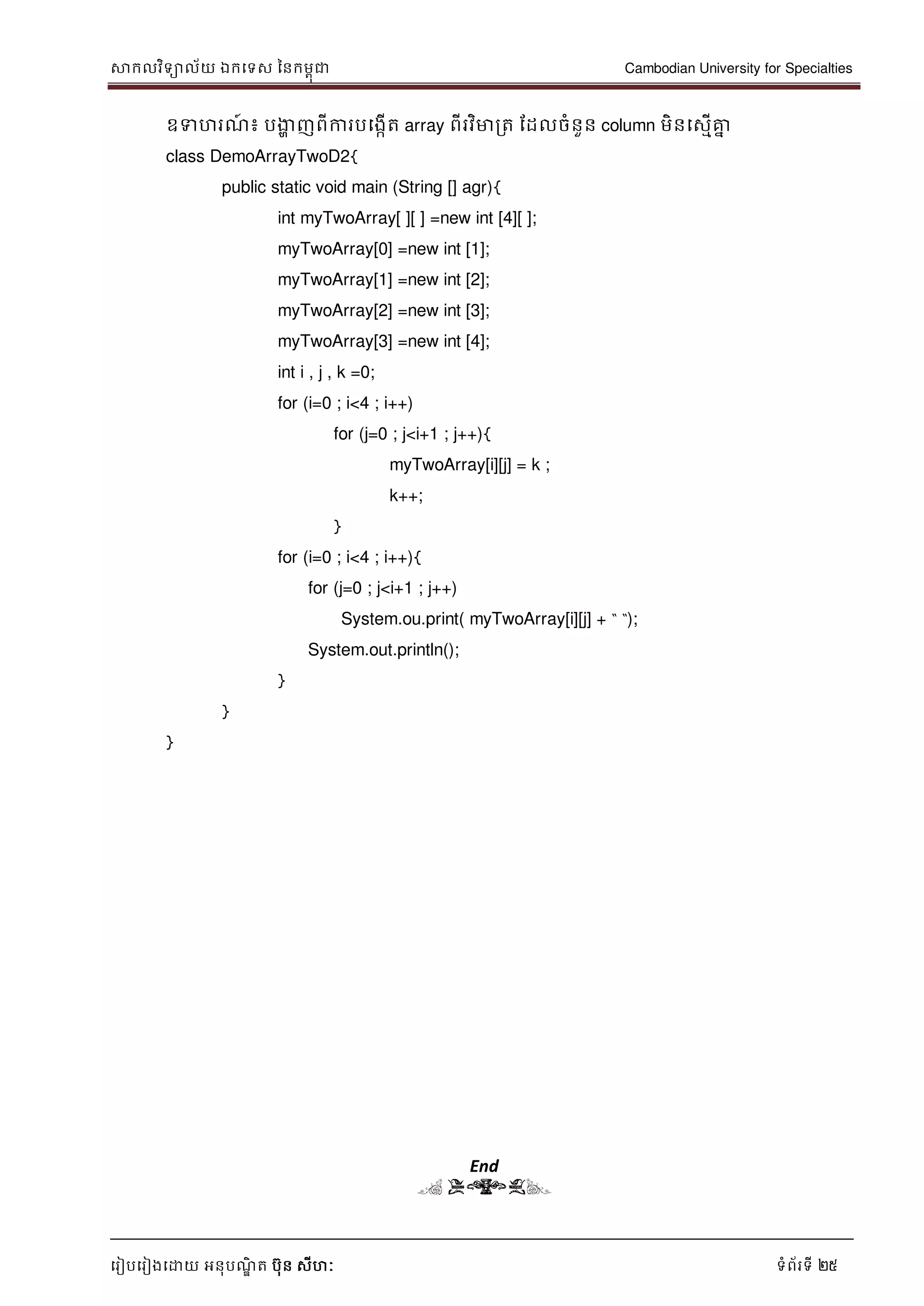 សាកលវិទាល័យ ឯកទទស ននកមពុជា Cambodian University for Specialties
ទរៀបទរៀងទោយ អនុបណ្ឌិ ត បុន សីហៈ ទំព័រទី 25
ឧទហរណ្៍ ៖ បងាា ញពីការបទងកើត array ពីរវិមារត ដដលចំនួន column មិនទសមើគ្នន
class DemoArrayTwoD2{
public static void main (String [] agr){
int myTwoArray[ ][ ] =new int [4][ ];
myTwoArray[0] =new int [1];
myTwoArray[1] =new int [2];
myTwoArray[2] =new int [3];
myTwoArray[3] =new int [4];
int i , j , k =0;
for (i=0 ; i<4 ; i++)
for (j=0 ; j<i+1 ; j++){
myTwoArray[i][j] = k ;
k++;
}
for (i=0 ; i<4 ; i++){
for (j=0 ; j<i+1 ; j++)
System.ou.print( myTwoArray[i][j] + “ “);
System.out.println();
}
}
}
End
( END)
 