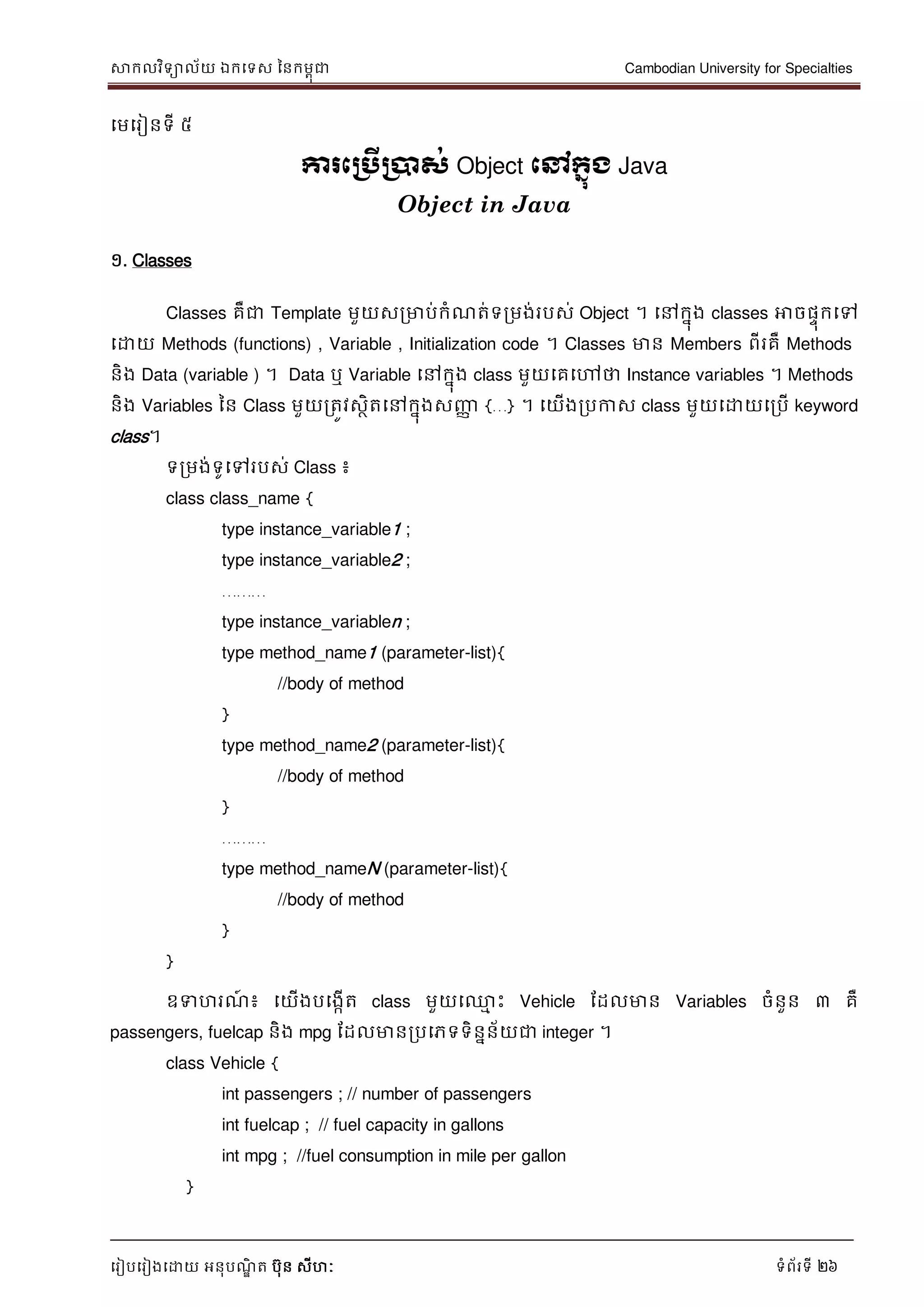 សាកលវិទាល័យ ឯកទទស ននកមពុជា Cambodian University for Specialties
ទរៀបទរៀងទោយ អនុបណ្ឌិ ត បុន សីហៈ ទំព័រទី 26
ទមទរៀនទី ៥
ការភប្រើប្ាស់ Object ភៅក្នុង Java
Object in Java
១. Classes
Classes គឺជា Template មួយសរមាប់កំណ្ត់ទរមង់របស់ Object ។ ទៅកនុង classes អាចផេុកទៅ
ទោយ Methods (functions) , Variable , Initialization code ។ Classes មាន Members ពីរគឺ Methods
និង Data (variable ) ។ Data ឬ Variable ទៅកនុង class មួយទគទៅថា Instance variables ។ Methods
និង Variables នន Class មួយរតូវសថិតទៅកនុងសញ្ញា {…} ។ ទយើងរបកាស class មួយទោយទរបើ keyword
class។
ទរមង់ទូទៅរបស់ Class ៖
class class_name {
type instance_variable1 ;
type instance_variable2 ;
………
type instance_variablen ;
type method_name1 (parameter-list){
//body of method
}
type method_name2 (parameter-list){
//body of method
}
………
type method_nameN (parameter-list){
//body of method
}
}
ឧទហរណ្៍ ៖ ទយើងបទងកើត class មួយទ្ម េះ Vehicle ដដលមាន Variables ចំនួន ៣ គឺ
passengers, fuelcap និង mpg ដដលមានរបទភទទិននន័យជា integer ។
class Vehicle {
int passengers ; // number of passengers
int fuelcap ; // fuel capacity in gallons
int mpg ; //fuel consumption in mile per gallon
}
 
