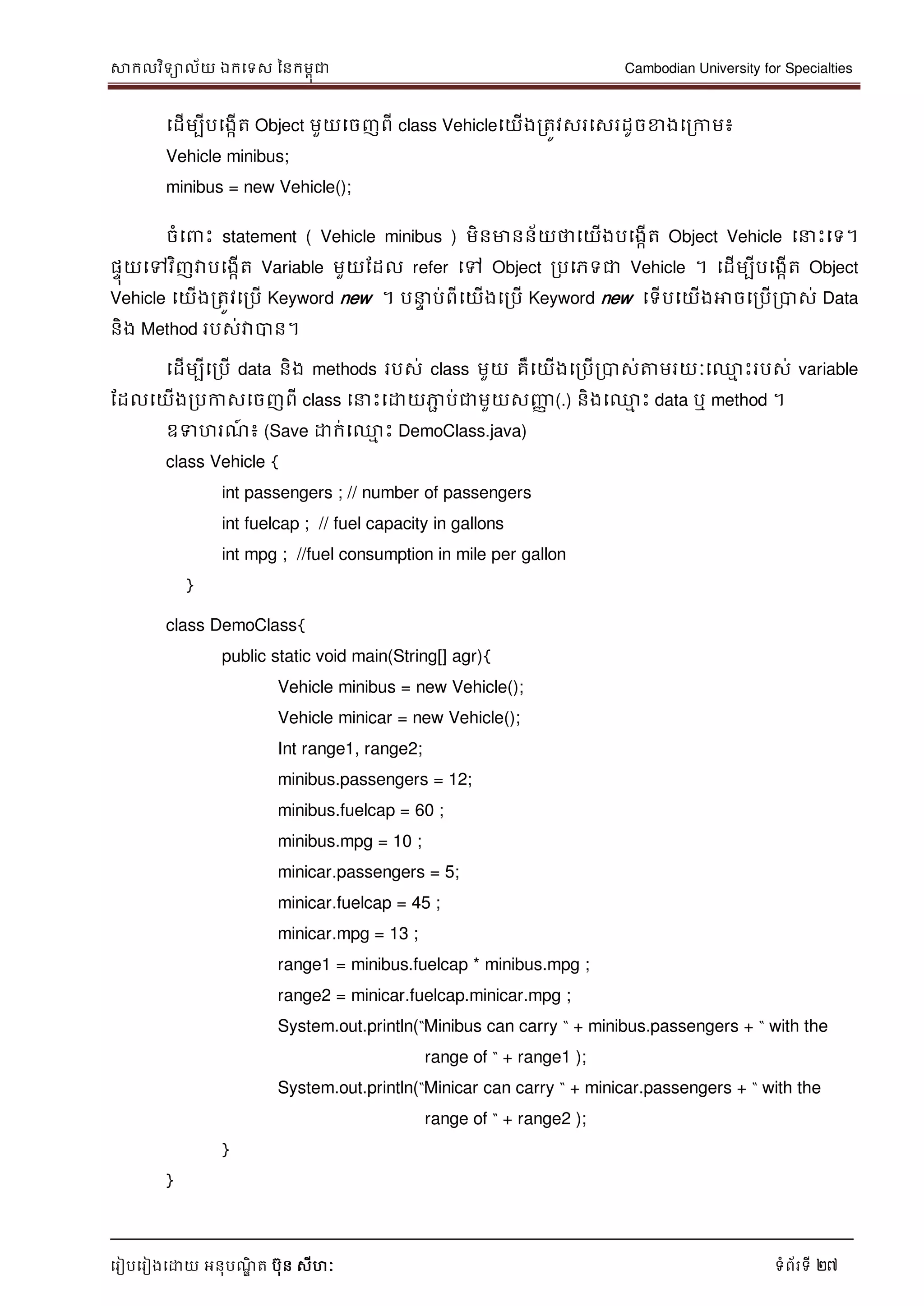 សាកលវិទាល័យ ឯកទទស ននកមពុជា Cambodian University for Specialties
ទរៀបទរៀងទោយ អនុបណ្ឌិ ត បុន សីហៈ ទំព័រទី 27
ទដើមបីបទងកើត Object មួយទចញពី class Vehicleទយើងរតូវសរទសរដូចខាងទរកាម៖
Vehicle minibus;
minibus = new Vehicle();
ចំទ េះ statement ( Vehicle minibus ) មិនមានន័យថាទយើងបទងកើត Object Vehicle ទ េះទទ។
ផេុយទៅវិញវាបទងកើត Variable មួយដដល refer ទៅ Object របទភទជា Vehicle ។ ទដើមបីបទងកើត Object
Vehicle ទយើងរតូវទរបើ Keyword new ។ ប េ ប់ពីទយើងទរបើ Keyword new ទទើបទយើងអាចទរបើរបាស់ Data
និង Method របស់វាបាន។
ទដើមបីទរបើ data និង methods របស់ class មួយ គឺទយើងទរបើរបាស់ត្តមរយៈទ្ម េះរបស់ variable
ដដលទយើងរបកាសទចញពី class ទ េះទោយភាា ប់ជាមួយសញ្ញា (.) និងទ្ម េះ data ឬ method ។
ឧទហរណ្៍ ៖ (Save ោក់ទ្ម េះ DemoClass.java)
class Vehicle {
int passengers ; // number of passengers
int fuelcap ; // fuel capacity in gallons
int mpg ; //fuel consumption in mile per gallon
}
class DemoClass{
public static void main(String[] agr){
Vehicle minibus = new Vehicle();
Vehicle minicar = new Vehicle();
Int range1, range2;
minibus.passengers = 12;
minibus.fuelcap = 60 ;
minibus.mpg = 10 ;
minicar.passengers = 5;
minicar.fuelcap = 45 ;
minicar.mpg = 13 ;
range1 = minibus.fuelcap * minibus.mpg ;
range2 = minicar.fuelcap.minicar.mpg ;
System.out.println(“Minibus can carry “ + minibus.passengers + “ with the
range of “ + range1 );
System.out.println(“Minicar can carry “ + minicar.passengers + “ with the
range of “ + range2 );
}
}
 