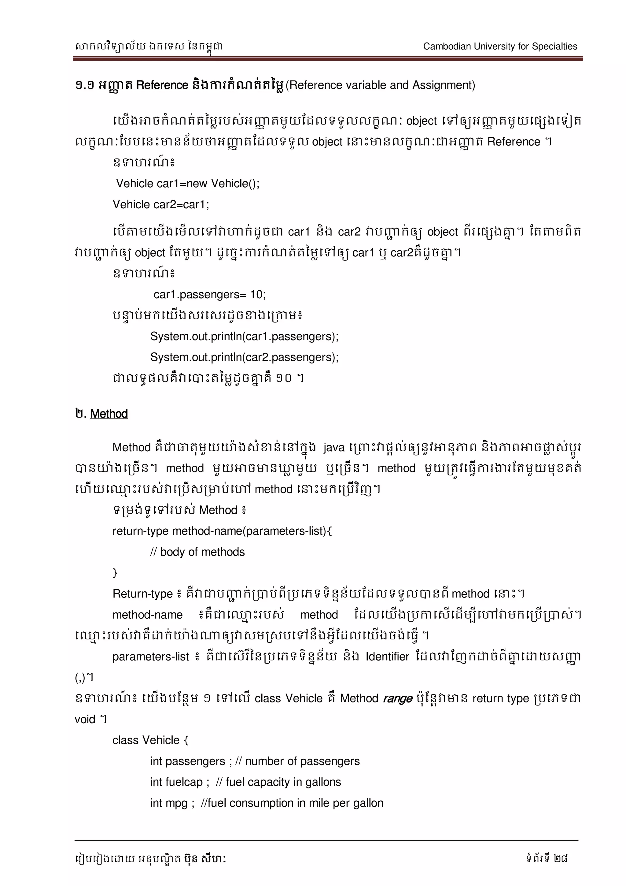 សាកលវិទាល័យ ឯកទទស ននកមពុជា Cambodian University for Specialties
ទរៀបទរៀងទោយ អនុបណ្ឌិ ត បុន សីហៈ ទំព័រទី 28
១.១ អញ្ញា ត Reference និងការកំណ្ត់តនមល(Reference variable and Assignment)
ទយើងអាចកំណ្ត់តនមលរបស់អញ្ញា តមួយដដលទទួលលកខណ្ៈ object ទៅឲ្យអញ្ញា តមួយទផសងទទៀត
លកខណ្ៈដបបទនេះមានន័យថាអញ្ញា តដដលទទួល object ទ េះមានលកខណ្ៈជាអញ្ញា ត Reference ។
ឧទហរណ្៍ ៖
Vehicle car1=new Vehicle();
Vehicle car2=car1;
ទបើត្តមទយើងទមើលទៅវាហាក់ដូចជា car1 និង car2 វាបញ្ញា ក់ឲ្យ object ពីរទផសងគ្នន ។ ដតត្តមពិត
វាបញ្ញា ក់ឲ្យ object ដតមួយ។ ដូទចនេះការកំណ្ត់តនមលទៅឲ្យ car1 ឬ car2គឺដូចគ្នន ។
ឧទហរណ្៍ ៖
car1.passengers= 10;
ប េ ប់មកទយើងសរទសរដូចខាងទរកាម៖
System.out.println(car1.passengers);
System.out.println(car2.passengers);
ជាលទធផលគឺវាទបាេះតនមលដូចគ្នន គឺ ១០ ។
២. Method
Method គឺជាធាតុមួយោងសំខាន់ទៅកនុង java ទរ េះវាផាល់ឲ្យនូវអានុភាព និងភាពអាចផ្លល ស់បាូរ
បានោងទរចើន។ method មួយអាចមានឃ្លល មួយ ឬទរចើន។ method មួយរតូវទធវើការងារដតមួយមុខគត់
ទហើយទ្ម េះរបស់វាទរបើសរមាប់ទៅ method ទ េះមកទរបើវិញ។
ទរមង់ទូទៅរបស់ Method ៖
return-type method-name(parameters-list){
// body of methods
}
Return-type ៖ គឺវាជាបញ្ញា ក់របាប់ពីរបទភទទិននន័យដដលទទួលបានពី method ទ េះ។
method-name ៖គឺជាទ្ម េះរបស់ method ដដលទយើងរបកាទសើទដើមបីទៅវាមកទរបើរបាស់។
ទ្ម េះរបស់វាគឺោក់ោងណាឲ្យវាសមរសបទៅនឹងអវីដដលទយើងចង់ទធវើ ។
parameters-list ៖ គឺជាទសរីននរបទភទទិននន័យ និង Identifier ដដលវាដញកោច់ពីគ្នន ទោយសញ្ញា
(,)។
ឧទហរណ្៍ ៖ ទយើងបដនថម ១ ទៅទលើ class Vehicle គឺ Method range បុដនាវាមាន return type របទភទជា
void ។
class Vehicle {
int passengers ; // number of passengers
int fuelcap ; // fuel capacity in gallons
int mpg ; //fuel consumption in mile per gallon
 