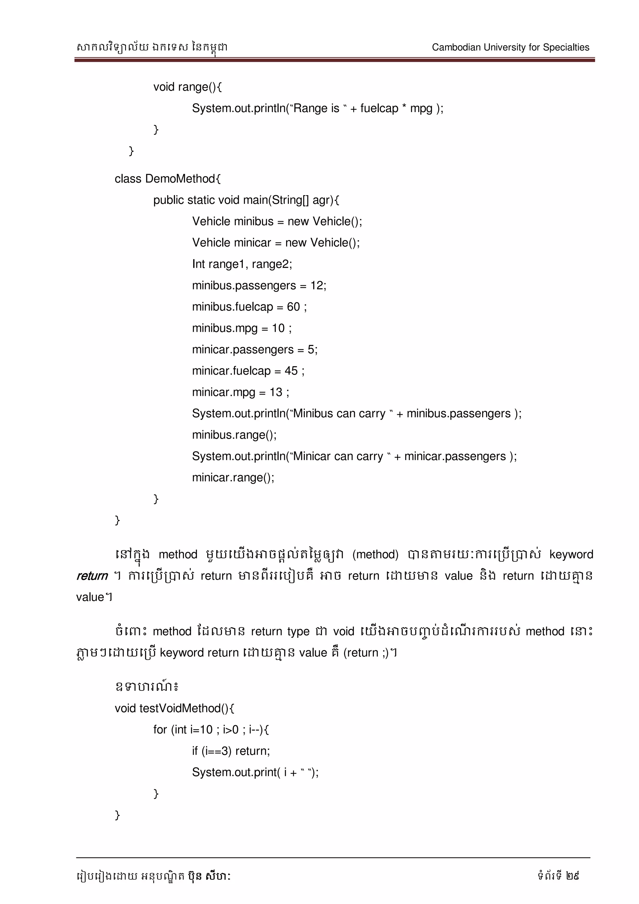 សាកលវិទាល័យ ឯកទទស ននកមពុជា Cambodian University for Specialties
ទរៀបទរៀងទោយ អនុបណ្ឌិ ត បុន សីហៈ ទំព័រទី 29
void range(){
System.out.println(“Range is “ + fuelcap * mpg );
}
}
class DemoMethod{
public static void main(String[] agr){
Vehicle minibus = new Vehicle();
Vehicle minicar = new Vehicle();
Int range1, range2;
minibus.passengers = 12;
minibus.fuelcap = 60 ;
minibus.mpg = 10 ;
minicar.passengers = 5;
minicar.fuelcap = 45 ;
minicar.mpg = 13 ;
System.out.println(“Minibus can carry “ + minibus.passengers );
minibus.range();
System.out.println(“Minicar can carry “ + minicar.passengers );
minicar.range();
}
}
ទៅកនុង method មួយទយើងអាចផាល់តនមលឲ្យវា (method) បានត្តមរយៈការទរបើរបាស់ keyword
return ។ ការទរបើរបាស់ return មានពីររទបៀបគឺ អាច return ទោយមាន value និង return ទោយគ្នម ន
value។
ចំទ េះ method ដដលមាន return type ជា void ទយើងអាចបញ្ច ប់ដំទណ្ើ រការរបស់ method ទ េះ
ភាល មៗទោយទរបើ keyword return ទោយគ្នម ន value គឺ (return ;)។
ឧទហរណ្៍ ៖
void testVoidMethod(){
for (int i=10 ; i>0 ; i--){
if (i==3) return;
System.out.print( i + “ “);
}
}
 