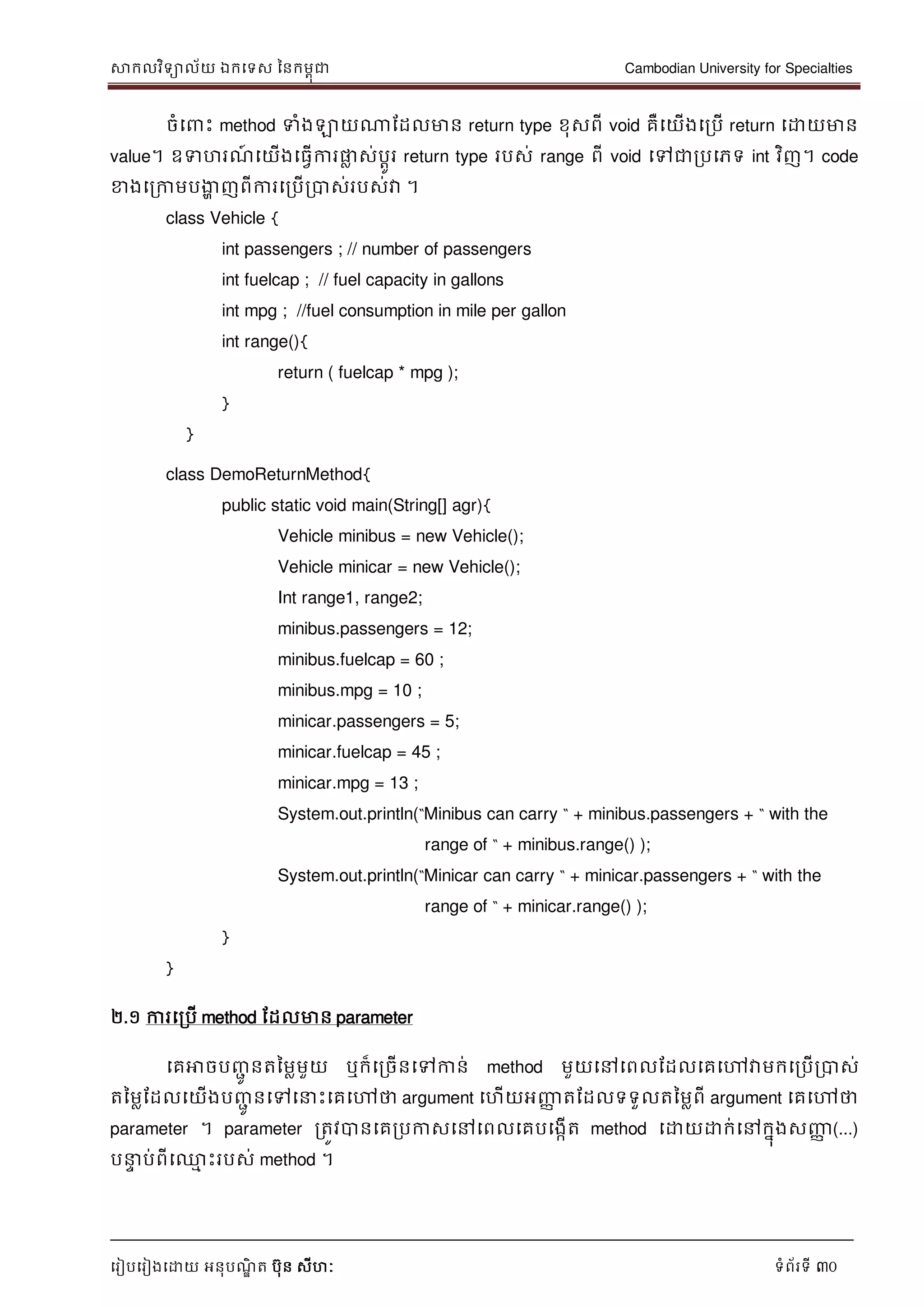 សាកលវិទាល័យ ឯកទទស ននកមពុជា Cambodian University for Specialties
ទរៀបទរៀងទោយ អនុបណ្ឌិ ត បុន សីហៈ ទំព័រទី 30
ចំទ េះ method ទំងឡាយណាដដលមាន return type ខុសពី void គឺទយើងទរបើ return ទោយមាន
value។ ឧទហរណ្៍ ទយើងទធវើការផ្លល ស់បាូរ return type របស់ range ពី void ទៅជារបទភទ int វិញ។ code
ខាងទរកាមបងាា ញពីការទរបើរបាស់របស់វា ។
class Vehicle {
int passengers ; // number of passengers
int fuelcap ; // fuel capacity in gallons
int mpg ; //fuel consumption in mile per gallon
int range(){
return ( fuelcap * mpg );
}
}
class DemoReturnMethod{
public static void main(String[] agr){
Vehicle minibus = new Vehicle();
Vehicle minicar = new Vehicle();
Int range1, range2;
minibus.passengers = 12;
minibus.fuelcap = 60 ;
minibus.mpg = 10 ;
minicar.passengers = 5;
minicar.fuelcap = 45 ;
minicar.mpg = 13 ;
System.out.println(“Minibus can carry “ + minibus.passengers + “ with the
range of “ + minibus.range() );
System.out.println(“Minicar can carry “ + minicar.passengers + “ with the
range of “ + minicar.range() );
}
}
២.១ ការទរបើ method ដដលមាន parameter
ទគអាចបញ្ាូ នតនមលមួយ ឬក៏ទរចើនទៅកាន់ method មួយទៅទពលដដលទគទៅវាមកទរបើរបាស់
តនមលដដលទយើងបញ្ាូ នទៅទ េះទគទៅថា argument ទហើយអញ្ញា តដដលទទួលតនមលពី argument ទគទៅថា
parameter ។ parameter រតូវបានទគរបកាសទៅទពលទគបទងកើត method ទោយោក់ទៅកនុងសញ្ញា (...)
ប េ ប់ពីទ្ម េះរបស់ method ។
 
