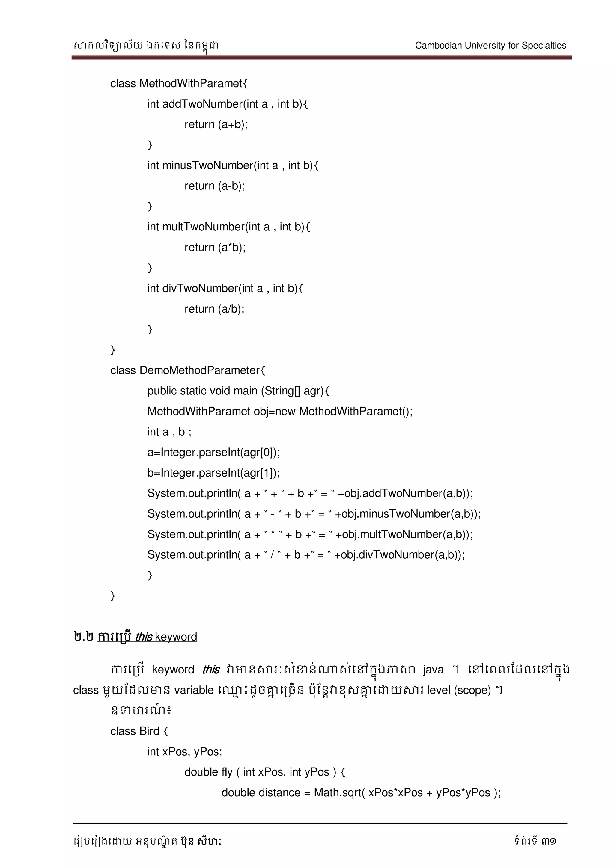 សាកលវិទាល័យ ឯកទទស ននកមពុជា Cambodian University for Specialties
ទរៀបទរៀងទោយ អនុបណ្ឌិ ត បុន សីហៈ ទំព័រទី 31
class MethodWithParamet{
int addTwoNumber(int a , int b){
return (a+b);
}
int minusTwoNumber(int a , int b){
return (a-b);
}
int multTwoNumber(int a , int b){
return (a*b);
}
int divTwoNumber(int a , int b){
return (a/b);
}
}
class DemoMethodParameter{
public static void main (String[] agr){
MethodWithParamet obj=new MethodWithParamet();
int a , b ;
a=Integer.parseInt(agr[0]);
b=Integer.parseInt(agr[1]);
System.out.println( a + “ + “ + b +“ = “ +obj.addTwoNumber(a,b));
System.out.println( a + “ - “ + b +“ = “ +obj.minusTwoNumber(a,b));
System.out.println( a + “ * “ + b +“ = “ +obj.multTwoNumber(a,b));
System.out.println( a + “ / “ + b +“ = “ +obj.divTwoNumber(a,b));
}
}
២.២ ការទរបើ this keyword
ការទរបើ keyword this វាមានសារៈសំខាន់ណាស់ទៅកនុងភាសា java ។ ទៅទពលដដលទៅកនុង
class មួយដដលមាន variable ទ្ម េះដូចគ្នន ទរចើន បុដនាវាខុសគ្នន ទោយសារ level (scope) ។
ឧទហរណ្៍ ៖
class Bird {
int xPos, yPos;
double fly ( int xPos, int yPos ) {
double distance = Math.sqrt( xPos*xPos + yPos*yPos );
 