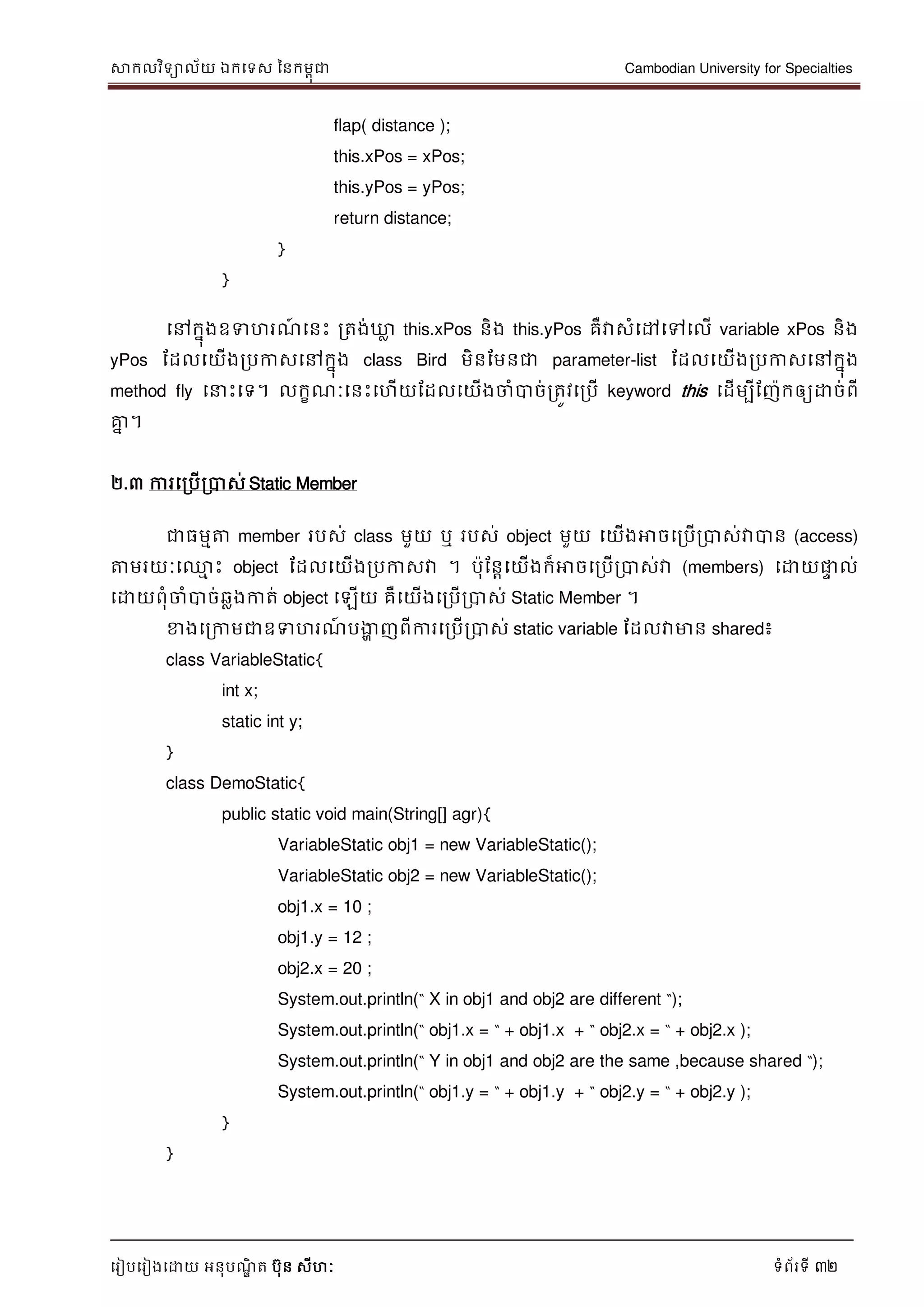 សាកលវិទាល័យ ឯកទទស ននកមពុជា Cambodian University for Specialties
ទរៀបទរៀងទោយ អនុបណ្ឌិ ត បុន សីហៈ ទំព័រទី 32
flap( distance );
this.xPos = xPos;
this.yPos = yPos;
return distance;
}
}
ទៅកនុងឧទហរណ្៍ ទនេះ រតង់ឃ្លល this.xPos និង this.yPos គឺវាសំទៅទៅទលើ variable xPos និង
yPos ដដលទយើងរបកាសទៅកនុង class Bird មិនដមនជា parameter-list ដដលទយើងរបកាសទៅកនុង
method fly ទ េះទទ។ លកខណ្ៈទនេះទហើយដដលទយើងចាំបាច់រតូវទរបើ keyword this ទដើមបីដញកឲ្យោច់ពី
គ្នន ។
២.៣ ការទរបើរបាស់ Static Member
ជាធមមត្ត member របស់ class មួយ ឬ របស់ object មួយ ទយើងអាចទរបើរបាស់វាបាន (access)
ត្តមរយៈទ្ម េះ object ដដលទយើងរបកាសវា ។ បុដនាទយើងក៏អាចទរបើរបាស់វា (members) ទោយផ្លេ ល់
ទោយពុំចាំបាច់ឆលងកាត់ object ទឡើយ គឺទយើងទរបើរបាស់ Static Member ។
ខាងទរកាមជាឧទហរណ្៍ បងាា ញពីការទរបើរបាស់ static variable ដដលវាមាន shared៖
class VariableStatic{
int x;
static int y;
}
class DemoStatic{
public static void main(String[] agr){
VariableStatic obj1 = new VariableStatic();
VariableStatic obj2 = new VariableStatic();
obj1.x = 10 ;
obj1.y = 12 ;
obj2.x = 20 ;
System.out.println(“ X in obj1 and obj2 are different “);
System.out.println(“ obj1.x = “ + obj1.x + “ obj2.x = “ + obj2.x );
System.out.println(“ Y in obj1 and obj2 are the same ,because shared “);
System.out.println(“ obj1.y = “ + obj1.y + “ obj2.y = “ + obj2.y );
}
}
 