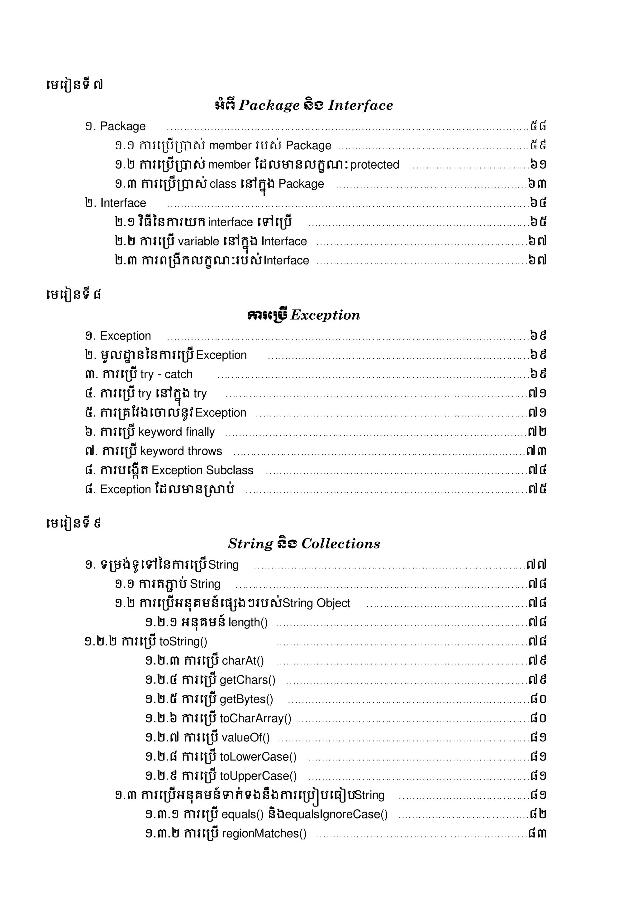 សមសរៀនទី ៧
អាំព្ើ Package ន្ិង Interface
១. Package ………………………………………………………………………………………………៥៨
១.១ ការសរបើរាេ់ member របេ់ Package …………………………………………………៥៩
១.២ ការសរបើរាេ់ member ដដលមានលក្ខណៈprotected ………………………………៦១
១.៣ ការសរបើរាេ់ class សៅក្នុង Package …………………………………………………៦៣
២. Interface ………………………………………………………………………………………………៦៤
២.១ វិធីននការយក្ interface សៅសរបើ …………………………………………………………៦៥
២.២ ការសរបើ variable សៅក្នុង Interface ………………………………………………………៦៧
២.៣ ការពរងីក្លក្ខណៈរបេ់Interface ………………………………………………………៦៧
សមសរៀនទី ៨
ការភប្រើ Exception
១. Exception ………………………………………………………………………………………………៦៩
២. មូលដ្ឋា នននការសរបើException ……………………………………………………………………៦៩
៣. ការសរបើ try - catch …………………………………………………………………………………៦៩
៤. ការសរបើ try សៅក្នុង try ………………………………………………………………………………៧១
៥. ការររដវងសចាលនូវException ………………………………………………………………………៧១
៦. ការសរបើ keyword finally ………………………………………………………………………………៧២
៧. ការសរបើ keyword throws ……………………………………………………………………………៧៣
៨. ការបសងកើត្ Exception Subclass ……………………………………………………………………៧៤
៨. Exception ដដលមានស្រាប់ …………………………………………………………………………៧៥
សមសរៀនទី ៩
String ន្ិង Collections
១. ទរមង់ទូសៅននការសរបើString ………………………………………………………………………៧៧
១.១ ការត្ភ្ជជ ប់ String ……………………………………………………………………………៧៨
១.២ ការសរបើអនុរមន៍សផេងៗរបេ់String Object …………………………………………៧៨
១.២.១ អនុរមន៍ length() …………………………………………………………………៧៨
១.២.២ ការសរបើ toString() …………………………………………………………………៧៨
១.២.៣ ការសរបើ charAt() …………………………………………………………………៧៩
១.២.៤ ការសរបើ getChars() ………………………………………………………………៧៩
១.២.៥ ការសរបើ getBytes() ………………………………………………………………៨០
១.២.៦ ការសរបើ toCharArray() ……………………………………………………………៨០
១.២.៧ ការសរបើ valueOf() …………………………………………………………………៨១
១.២.៨ ការសរបើ toLowerCase() …………………………………………………………៨១
១.២.៩ ការសរបើ toUpperCase() …………………………………………………………៨១
១.៣ ការសរបើអនុរមន៍ទាក្់ទងនឹងការសរបៀបសធៀបString …………………………………៨១
១.៣.១ ការសរបើ equals() និងequalsIgnoreCase() …………………………………៨២
១.៣.២ ការសរបើ regionMatches() ………………………………………………………៨៣
 