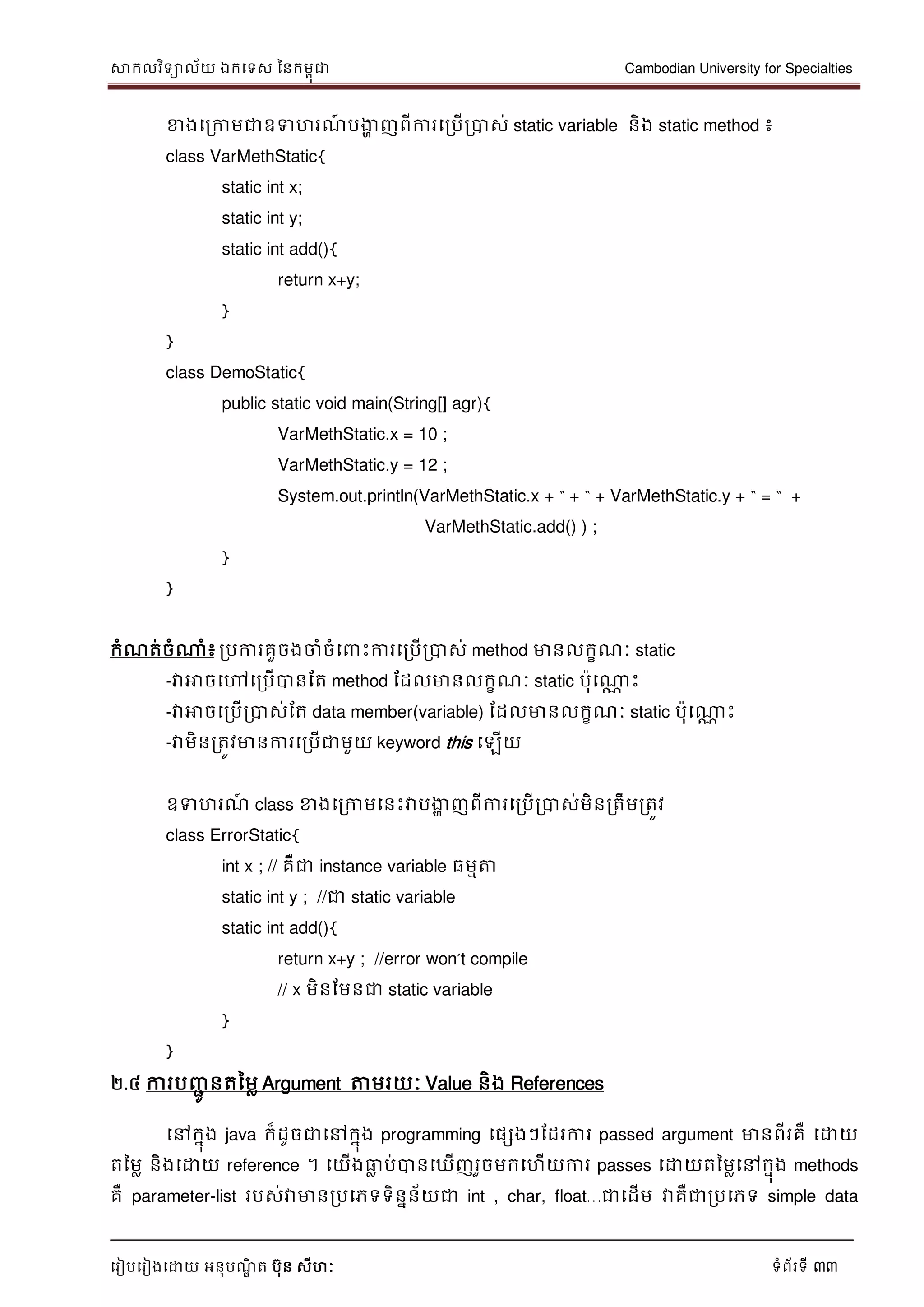 សាកលវិទាល័យ ឯកទទស ននកមពុជា Cambodian University for Specialties
ទរៀបទរៀងទោយ អនុបណ្ឌិ ត បុន សីហៈ ទំព័រទី 33
ខាងទរកាមជាឧទហរណ្៍ បងាា ញពីការទរបើរបាស់ static variable និង static method ៖
class VarMethStatic{
static int x;
static int y;
static int add(){
return x+y;
}
}
class DemoStatic{
public static void main(String[] agr){
VarMethStatic.x = 10 ;
VarMethStatic.y = 12 ;
System.out.println(VarMethStatic.x + “ + “ + VarMethStatic.y + “ = “ +
VarMethStatic.add() ) ;
}
}
កំណ្ត់ចំណាំ៖ របការគួចងចាំចំទ េះការទរបើរបាស់ method មានលកខណ្ៈ static
-វាអាចទៅទរបើបានដត method ដដលមានលកខណ្ៈ static បុទណាណ េះ
-វាអាចទរបើរបាស់ដត data member(variable) ដដលមានលកខណ្ៈ static បុទណាណ េះ
-វាមិនរតូវមានការទរបើជាមួយ keyword this ទឡើយ
ឧទហរណ្៍ class ខាងទរកាមទនេះវាបងាា ញពីការទរបើរបាស់មិនរតឹមរតូវ
class ErrorStatic{
int x ; // គឺជា instance variable ធមមត្ត
static int y ; //ជា static variable
static int add(){
return x+y ; //error won‟t compile
// x មិនដមនជា static variable
}
}
២.៤ ការបញ្ាូ នតនមល Argument ត្តមរយៈ Value និង References
ទៅកនុង java ក៏ដូចជាទៅកនុង programming ទផសងៗដដរការ passed argument មានពីរគឺ ទោយ
តនមល និងទោយ reference ។ ទយើងធាល ប់បានទឃើញរួចមកទហើយការ passes ទោយតនមលទៅកនុង methods
គឺ parameter-list របស់វាមានរបទភទទិននន័យជា int , char, float…ជាទដើម វាគឺជារបទភទ simple data
 
