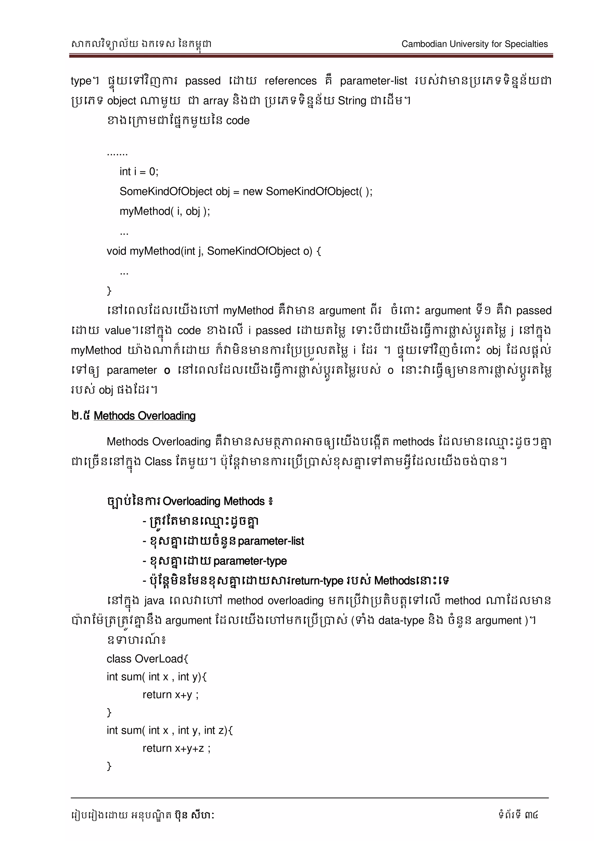 សាកលវិទាល័យ ឯកទទស ននកមពុជា Cambodian University for Specialties
ទរៀបទរៀងទោយ អនុបណ្ឌិ ត បុន សីហៈ ទំព័រទី 34
type។ ផេុយទៅវិញការ passed ទោយ references គឺ parameter-list របស់វាមានរបទភទទិននន័យជា
របទភទ object ណាមួយ ជា array និងជា របទភទទិននន័យ String ជាទដើម។
ខាងទរកាមជាដផនកមួយនន code
.......
int i = 0;
SomeKindOfObject obj = new SomeKindOfObject( );
myMethod( i, obj );
...
void myMethod(int j, SomeKindOfObject o) {
...
}
ទៅទពលដដលទយើងទៅ myMethod គឺវាមាន argument ពីរ ចំទ េះ argument ទី១ គឺវា passed
ទោយ value។ទៅកនុង code ខាងទលើ i passed ទោយតនមល ទទេះបីជាទយើងទធវើការផ្លល ស់បាូរតនមល j ទៅកនុង
myMethod ោងណាក៏ទោយ ក៏វាមិនមានការដរបរបួលតនមល i ដដរ ។ ផេុយទៅវិញចំទ េះ obj ដដលផាល់
ទៅឲ្យ parameter o ទៅទពលដដលទយើងទធវើការផ្លល ស់បាូរតនមលរបស់ o ទ េះវាទធវើឲ្យមានការផ្លល ស់បាូរតនមល
របស់ obj ផងដដរ។
២.៥ Methods Overloading
Methods Overloading គឺវាមានសមតថភាពអាចឲ្យទយើងបទងកើត methods ដដលមានទ្ម េះដូចៗគ្នន
ជាទរចើនទៅកនុង Class ដតមួយ។ បុដនាវាមានការទរបើរបាស់ខុសគ្នន ទៅត្តមអវីដដលទយើងចង់បាន។
ចាប់ននការ Overloading Methods ៖
- រតូវដតមានទ្ម េះដូចគ្នន
- ខុសគ្នន ទោយចំនួនparameter-list
- ខុសគ្នន ទោយ parameter-type
- បុដនាមិនដមនខុសគ្នន ទោយសារreturn-type របស់ Methodsទ េះទទ
ទៅកនុង java ទពលវាទៅ method overloading មកទរបើវារបតិបតាទៅទលើ method ណាដដលមាន
បារាដមរតរតូវគ្នន នឹង argument ដដលទយើងទៅមកទរបើរបាស់ (ទំង data-type និង ចំនួន argument )។
ឧទហរណ្៍ ៖
class OverLoad{
int sum( int x , int y){
return x+y ;
}
int sum( int x , int y, int z){
return x+y+z ;
}
 