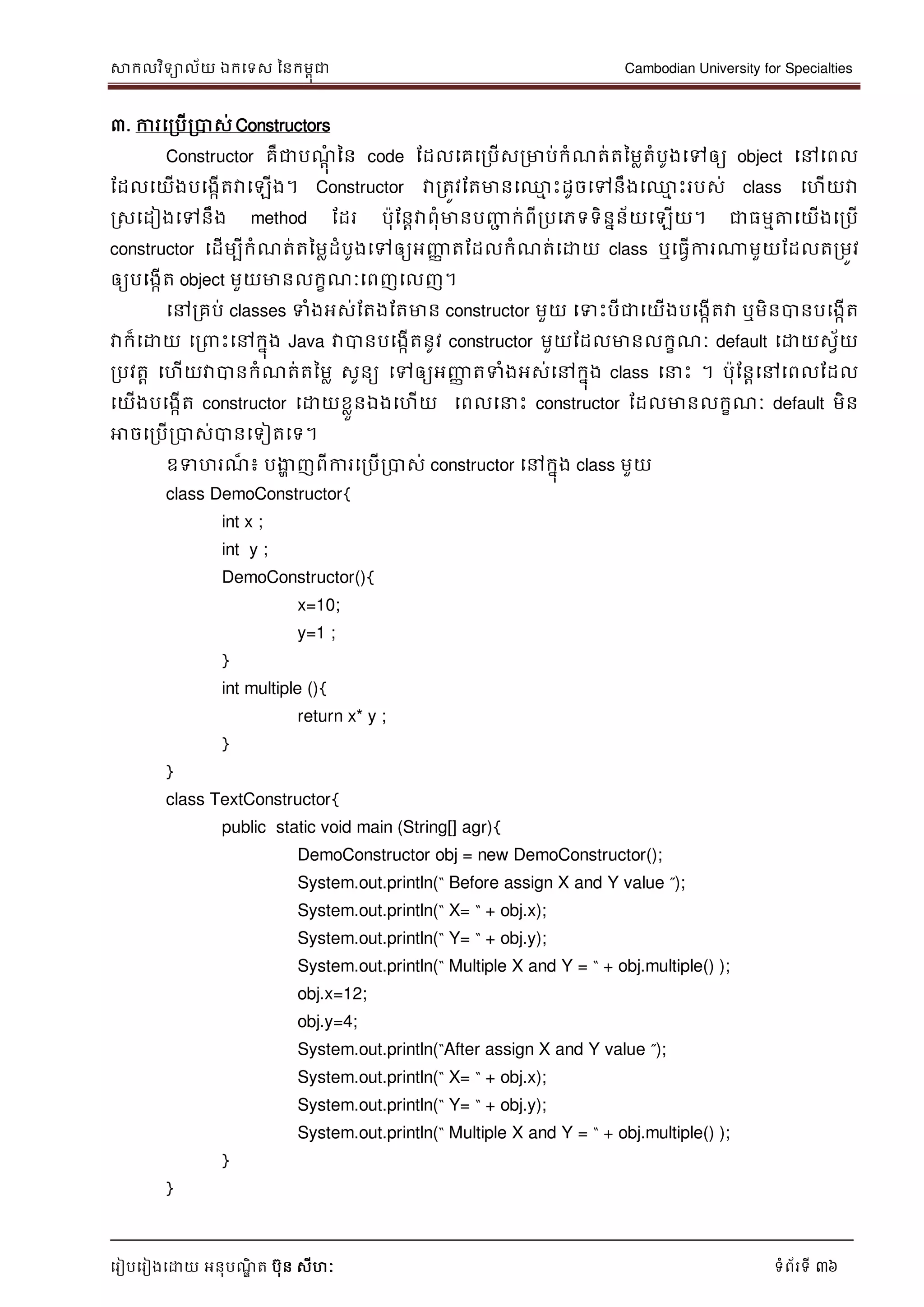 សាកលវិទាល័យ ឯកទទស ននកមពុជា Cambodian University for Specialties
ទរៀបទរៀងទោយ អនុបណ្ឌិ ត បុន សីហៈ ទំព័រទី 36
៣. ការទរបើរបាស់ Constructors
Constructor គឺជាបណ្ាុំ នន code ដដលទគទរបើសរមាប់កំណ្ត់តនមលតំបូងទៅឲ្យ object ទៅទពល
ដដលទយើងបទងកើតវាទឡើង។ Constructor វារតូវដតមានទ្ម េះដូចទៅនឹងទ្ម េះរបស់ class ទហើយវា
រសទដៀងទៅនឹង method ដដរ បុដនាវាពុំមានបញ្ញា ក់ពីរបទភទទិននន័យទឡើយ។ ជាធមមត្តទយើងទរបើ
constructor ទដើមបីកំណ្ត់តនមលដំបូងទៅឲ្យអញ្ញា តដដលកំណ្ត់ទោយ class ឬទធវើការណាមួយដដលតរមូវ
ឲ្យបទងកើត object មួយមានលកខណ្ៈទពញទលញ។
ទៅរគប់ classes ទំងអស់ដតងដតមាន constructor មួយ ទទេះបីជាទយើងបទងកើតវា ឬមិនបានបទងកើត
វាក៏ទោយ ទរ េះទៅកនុង Java វាបានបទងកើតនូវ constructor មួយដដលមានលកខណ្ៈ default ទោយសវ័យ
របវតា ទហើយវាបានកំណ្ត់តនមល សូនយ ទៅឲ្យអញ្ញា តទំងអស់ទៅកនុង class ទ េះ ។ បុដនាទៅទពលដដល
ទយើងបទងកើត constructor ទោយខលួនឯងទហើយ ទពលទ េះ constructor ដដលមានលកខណ្ៈ default មិន
អាចទរបើរបាស់បានទទៀតទទ។
ឧទហរណ្៏ ៖ បងាា ញពីការទរបើរបាស់ constructor ទៅកនុង class មួយ
class DemoConstructor{
int x ;
int y ;
DemoConstructor(){
x=10;
y=1 ;
}
int multiple (){
return x* y ;
}
}
class TextConstructor{
public static void main (String[] agr){
DemoConstructor obj = new DemoConstructor();
System.out.println(“ Before assign X and Y value ”);
System.out.println(“ X= “ + obj.x);
System.out.println(“ Y= “ + obj.y);
System.out.println(“ Multiple X and Y = “ + obj.multiple() );
obj.x=12;
obj.y=4;
System.out.println(“After assign X and Y value ”);
System.out.println(“ X= “ + obj.x);
System.out.println(“ Y= “ + obj.y);
System.out.println(“ Multiple X and Y = “ + obj.multiple() );
}
}
 