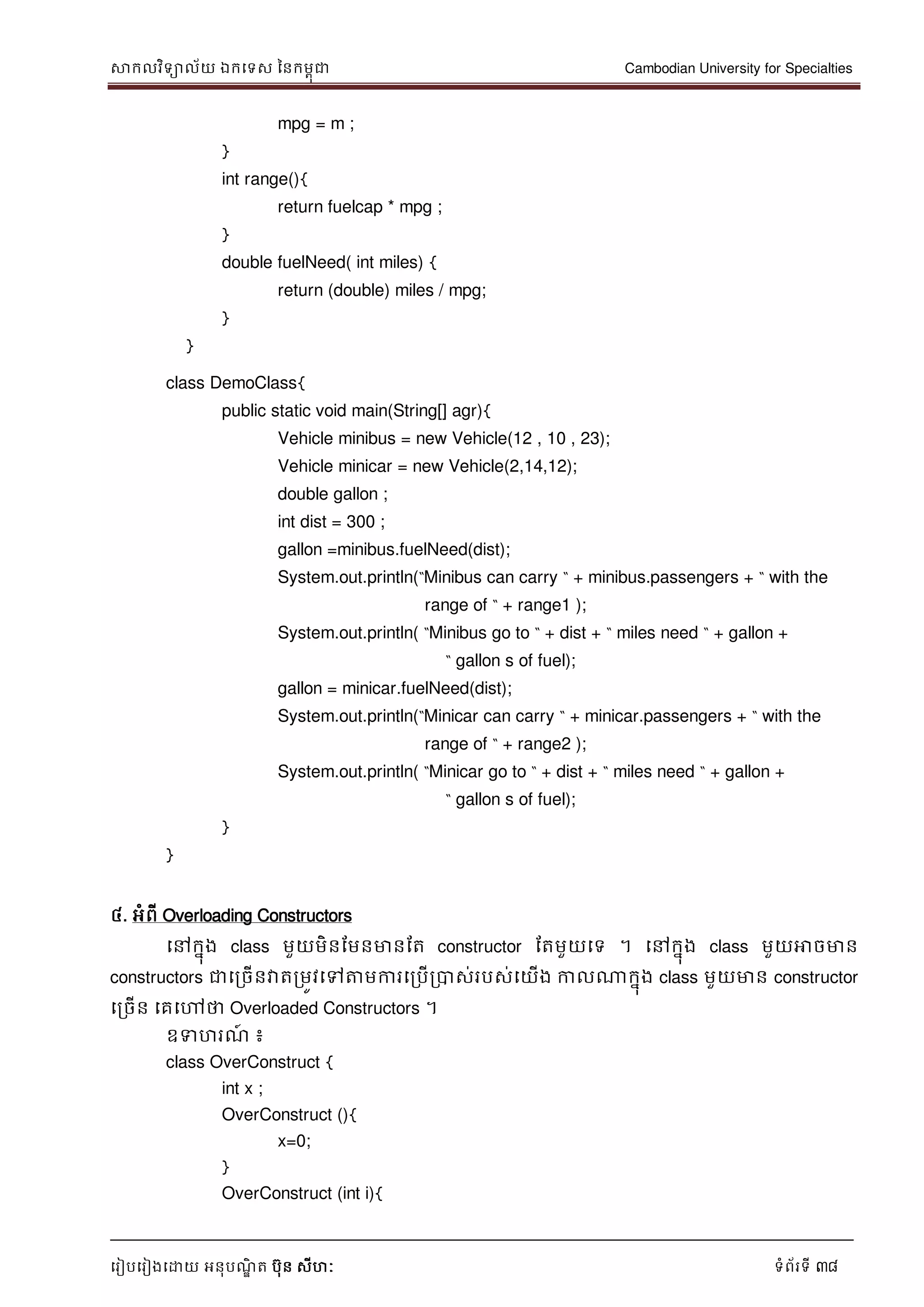 សាកលវិទាល័យ ឯកទទស ននកមពុជា Cambodian University for Specialties
ទរៀបទរៀងទោយ អនុបណ្ឌិ ត បុន សីហៈ ទំព័រទី 38
mpg = m ;
}
int range(){
return fuelcap * mpg ;
}
double fuelNeed( int miles) {
return (double) miles / mpg;
}
}
class DemoClass{
public static void main(String[] agr){
Vehicle minibus = new Vehicle(12 , 10 , 23);
Vehicle minicar = new Vehicle(2,14,12);
double gallon ;
int dist = 300 ;
gallon =minibus.fuelNeed(dist);
System.out.println(“Minibus can carry “ + minibus.passengers + “ with the
range of “ + range1 );
System.out.println( “Minibus go to “ + dist + “ miles need “ + gallon +
“ gallon s of fuel);
gallon = minicar.fuelNeed(dist);
System.out.println(“Minicar can carry “ + minicar.passengers + “ with the
range of “ + range2 );
System.out.println( “Minicar go to “ + dist + “ miles need “ + gallon +
“ gallon s of fuel);
}
}
៤. អំពី Overloading Constructors
ទៅកនុង class មួយមិនដមនមានដត constructor ដតមួយទទ ។ ទៅកនុង class មួយអាចមាន
constructors ជាទរចើនវាតរមូវទៅត្តមការទរបើរបាស់របស់ទយើង កាលណាកនុង class មួយមាន constructor
ទរចើន ទគទៅថា Overloaded Constructors ។
ឧទហរណ្៍ ៖
class OverConstruct {
int x ;
OverConstruct (){
x=0;
}
OverConstruct (int i){
 