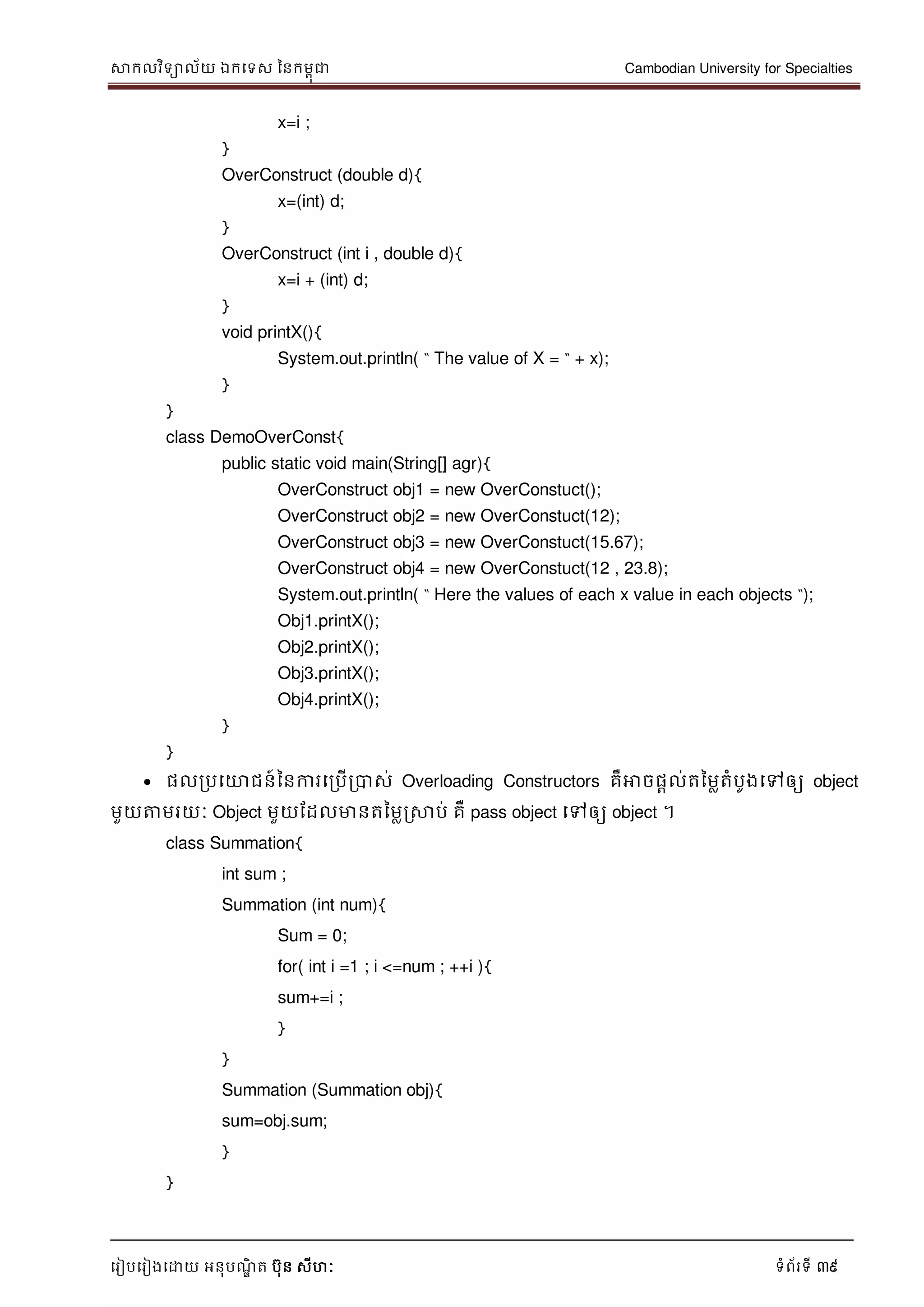 សាកលវិទាល័យ ឯកទទស ននកមពុជា Cambodian University for Specialties
ទរៀបទរៀងទោយ អនុបណ្ឌិ ត បុន សីហៈ ទំព័រទី 39
x=i ;
}
OverConstruct (double d){
x=(int) d;
}
OverConstruct (int i , double d){
x=i + (int) d;
}
void printX(){
System.out.println( “ The value of X = “ + x);
}
}
class DemoOverConst{
public static void main(String[] agr){
OverConstruct obj1 = new OverConstuct();
OverConstruct obj2 = new OverConstuct(12);
OverConstruct obj3 = new OverConstuct(15.67);
OverConstruct obj4 = new OverConstuct(12 , 23.8);
System.out.println( “ Here the values of each x value in each objects “);
Obj1.printX();
Obj2.printX();
Obj3.printX();
Obj4.printX();
}
}
ផលរបទោជន៍ននការទរបើរបាស់ Overloading Constructors គឺអាចផាល់តនមលតំបូងទៅឲ្យ object
មួយត្តមរយៈ Object មួយដដលមានតនមលរសាប់ គឺ pass object ទៅឲ្យ object ។
class Summation{
int sum ;
Summation (int num){
Sum = 0;
for( int i =1 ; i <=num ; ++i ){
sum+=i ;
}
}
Summation (Summation obj){
sum=obj.sum;
}
}
 