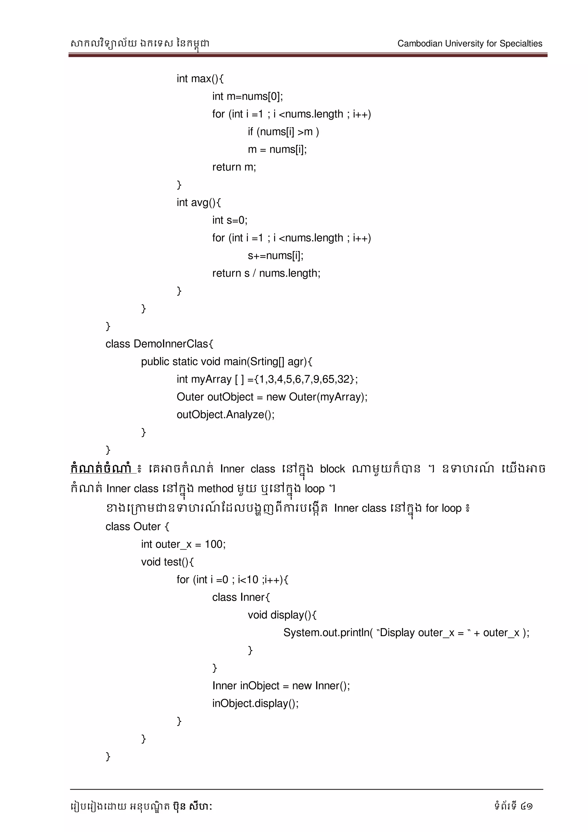 សាកលវិទាល័យ ឯកទទស ននកមពុជា Cambodian University for Specialties
ទរៀបទរៀងទោយ អនុបណ្ឌិ ត បុន សីហៈ ទំព័រទី 41
int max(){
int m=nums[0];
for (int i =1 ; i <nums.length ; i++)
if (nums[i] >m )
m = nums[i];
return m;
}
int avg(){
int s=0;
for (int i =1 ; i <nums.length ; i++)
s+=nums[i];
return s / nums.length;
}
}
}
class DemoInnerClas{
public static void main(Srting[] agr){
int myArray [ ] ={1,3,4,5,6,7,9,65,32};
Outer outObject = new Outer(myArray);
outObject.Analyze();
}
}
កំណ្ត់ចំណាំ ៖ ទគអាចកំណ្ត់ Inner class ទៅកនុង block ណាមួយក៏បាន ។ ឧទហរណ្៍ ទយើងអាច
កំណ្ត់ Inner class ទៅកនុង method មួយ ឬទៅកនុង loop ។
ខាងទរកាមជាឧទហរណ្៍ ដដលបងាញពីការបទងកើត Inner class ទៅកនុង for loop ៖
class Outer {
int outer_x = 100;
void test(){
for (int i =0 ; i<10 ;i++){
class Inner{
void display(){
System.out.println( “Display outer_x = “ + outer_x );
}
}
Inner inObject = new Inner();
inObject.display();
}
}
}
 