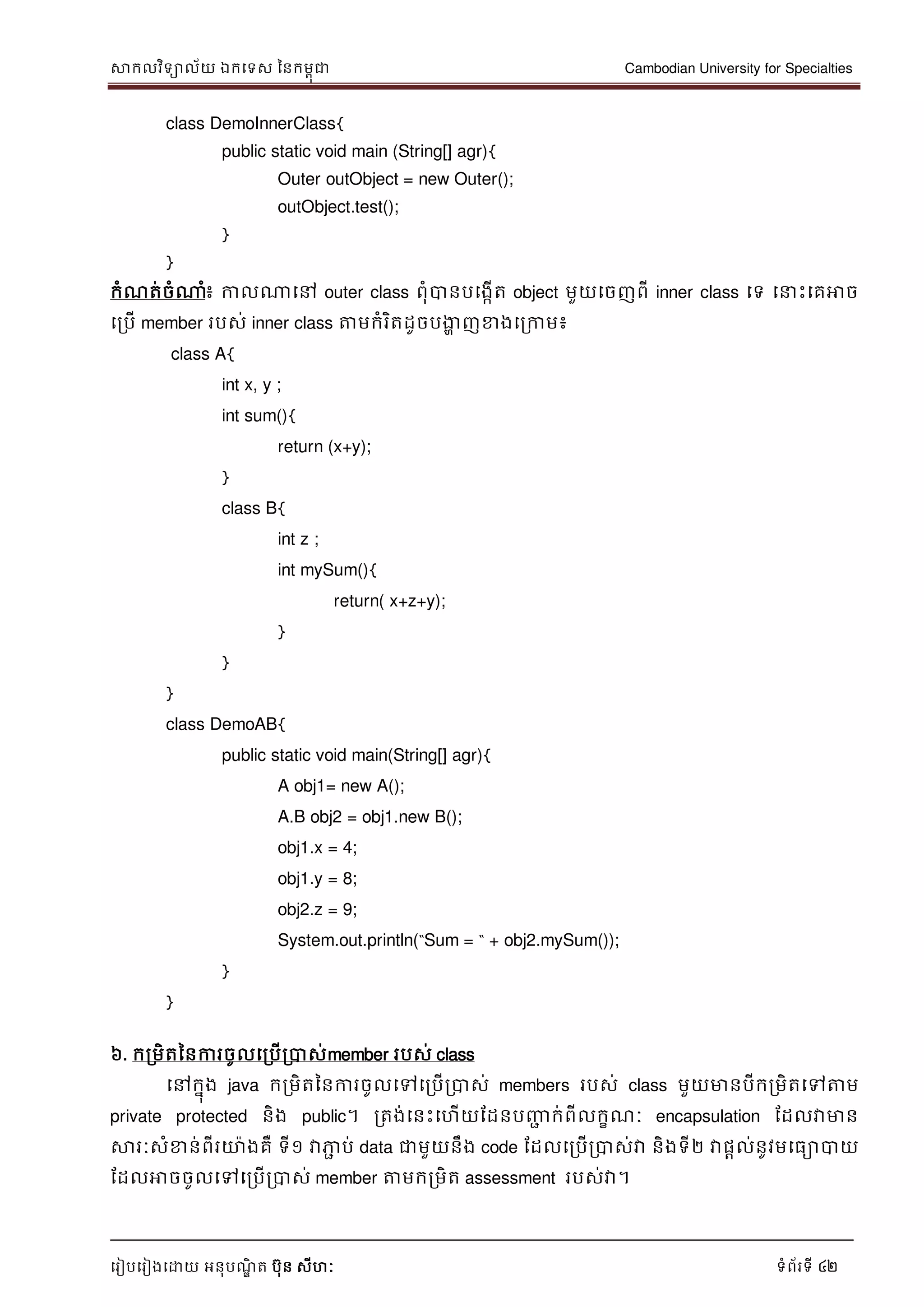 សាកលវិទាល័យ ឯកទទស ននកមពុជា Cambodian University for Specialties
ទរៀបទរៀងទោយ អនុបណ្ឌិ ត បុន សីហៈ ទំព័រទី 42
class DemoInnerClass{
public static void main (String[] agr){
Outer outObject = new Outer();
outObject.test();
}
}
កំណ្ត់ចំណាំ៖ កាលណាទៅ outer class ពុំបានបទងកើត object មួយទចញពី inner class ទទ ទ េះទគអាច
ទរបើ member របស់ inner class ត្តមកំរិតដូចបងាា ញខាងទរកាម៖
class A{
int x, y ;
int sum(){
return (x+y);
}
class B{
int z ;
int mySum(){
return( x+z+y);
}
}
}
class DemoAB{
public static void main(String[] agr){
A obj1= new A();
A.B obj2 = obj1.new B();
obj1.x = 4;
obj1.y = 8;
obj2.z = 9;
System.out.println(“Sum = “ + obj2.mySum());
}
}
៦. ករមិតននការចូលទរបើរបាស់member របស់ class
ទៅកនុង java ករមិតននការចូលទៅទរបើរបាស់ members របស់ class មួយមានបីករមិតទៅត្តម
private protected និង public។ រតង់ទនេះទហើយដដនបញ្ញា ក់ពីលកខណ្ៈ encapsulation ដដលវាមាន
សារៈសំខាន់ពីរោងគឺ ទី១ វាភាា ប់ data ជាមួយនឹង code ដដលទរបើរបាស់វា និងទី២ វាផាល់នូវមទធាបាយ
ដដលអាចចូលទៅទរបើរបាស់ member ត្តមករមិត assessment របស់វា។
 