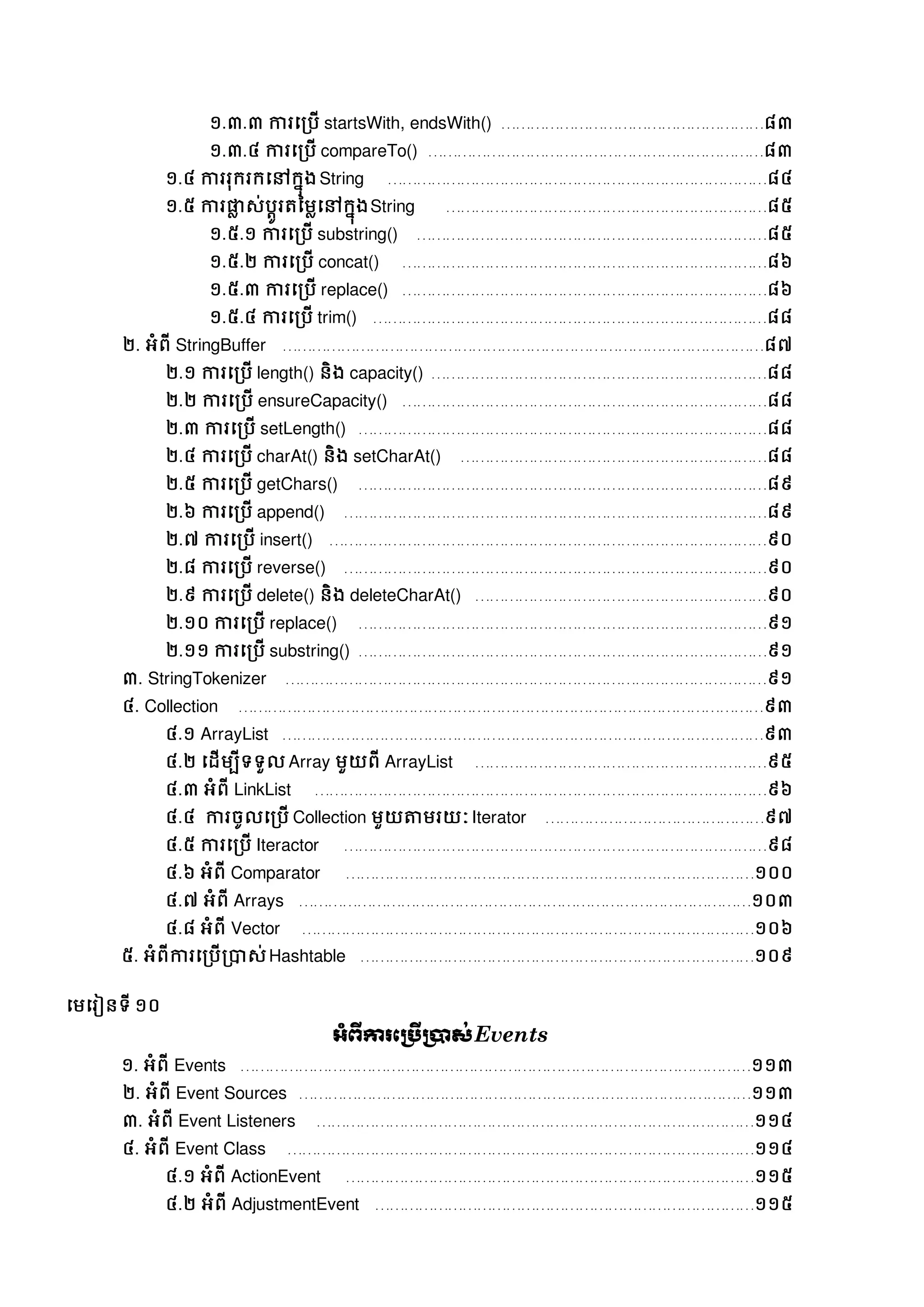 ១.៣.៣ ការសរបើ startsWith, endsWith() ………………………………………………៨៣
១.៣.៤ ការសរបើ compareTo() ……………………………………………………………៨៣
១.៤ ការរុក្រក្សៅក្នុងString ……………………………………………………………………៨៤
១.៥ ការផ្លល េ់បតូរត្នមលសៅក្នុងString …………………………………………………………៨៥
១.៥.១ ការសរបើ substring() ………………………………………………………………៨៥
១.៥.២ ការសរបើ concat() …………………………………………………………………៨៦
១.៥.៣ ការសរបើ replace() …………………………………………………………………៨៦
១.៥.៤ ការសរបើ trim() ………………………………………………………………………៨៨
២. អំពី StringBuffer ………………………………………………………………………………………៨៧
២.១ ការសរបើ length() និង capacity() ……………………………………………………………៨៨
២.២ ការសរបើ ensureCapacity() …………………………………………………………………៨៨
២.៣ ការសរបើ setLength() …………………………………………………………………………៨៨
២.៤ ការសរបើ charAt() និង setCharAt() ………………………………………………………៨៨
២.៥ ការសរបើ getChars() …………………………………………………………………………៨៩
២.៦ ការសរបើ append() ……………………………………………………………………………៨៩
២.៧ ការសរបើ insert() ………………………………………………………………………………៩០
២.៨ ការសរបើ reverse() ……………………………………………………………………………៩០
២.៩ ការសរបើ delete() និង deleteCharAt() ……………………………………………………៩០
២.១០ ការសរបើ replace() …………………………………………………………………………៩១
២.១១ ការសរបើ substring() …………………………………………………………………………៩១
៣. StringTokenizer ………………………………………………………………………………………៩១
៤. Collection ………………………………………………………………………………………………៩៣
៤.១ ArrayList ………………………………………………………………………………………៩៣
៤.២ សដើមបីទទួល Array មួយពី ArrayList ……………………………………………………៩៥
៤.៣ អំពី LinkList …………………………………………………………………………………៩៦
៤.៤ ការចូលសរបើ Collection មួយតាមរយៈ Iterator ………………………………………៩៧
៤.៥ ការសរបើ Iteractor ……………………………………………………………………………៩៨
៤.៦ អំពី Comparator …………………………………………………………………………១០០
៤.៧ អំពី Arrays …………………………………………………………………………………១០៣
៤.៨ អំពី Vector …………………………………………………………………………………១០៦
៥. អំពីការសរបើរាេ់Hashtable ………………………………………………………………………១០៩
សមសរៀនទី ១០
អាំព្ើការភប្រើប្ាស់Events
១. អំពី Events ……………………………………………………………………………………………១១៣
២. អំពី Event Sources …………………………………………………………………………………១១៣
៣. អំពី Event Listeners ………………………………………………………………………………១១៤
៤. អំពី Event Class ……………………………………………………………………………………១១៤
៤.១ អំពី ActionEvent …………………………………………………………………………១១៥
៤.២ អំពី AdjustmentEvent ……………………………………………………………………១១៥
 