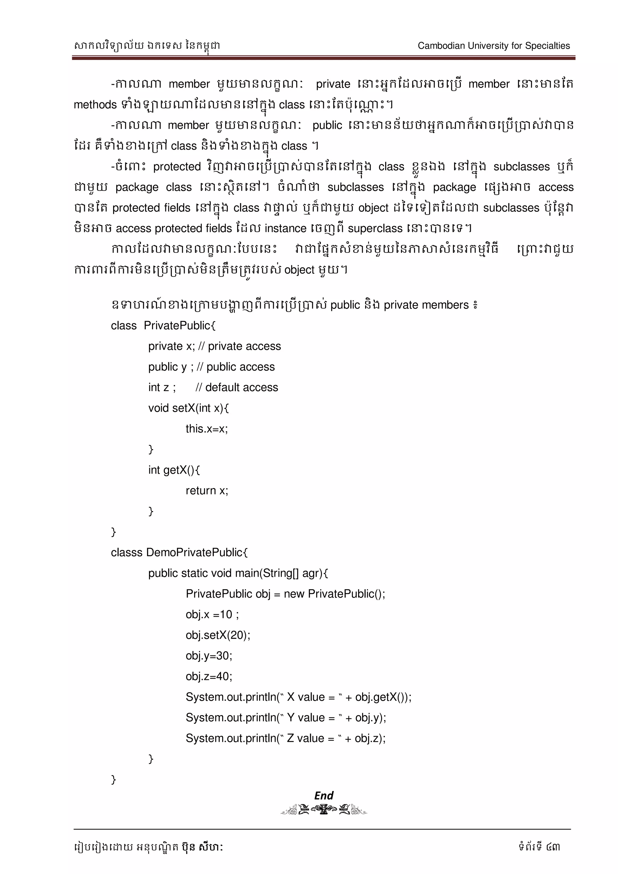 សាកលវិទាល័យ ឯកទទស ននកមពុជា Cambodian University for Specialties
ទរៀបទរៀងទោយ អនុបណ្ឌិ ត បុន សីហៈ ទំព័រទី 43
-កាលណា member មួយមានលកខណ្ៈ private ទ េះអនកដដលអាចទរបើ member ទ េះមានដត
methods ទំងឡាយណាដដលមានទៅកនុង class ទ េះដតបុទណាណ េះ។
-កាលណា member មួយមានលកខណ្ៈ public ទ េះមានន័យថាអនកណាក៏អាចទរបើរបាស់វាបាន
ដដរ គឺទំងខាងទរៅ class និងទំងខាងកនុង class ។
-ចំទ េះ protected វិញវាអាចទរបើរបាស់បានដតទៅកនុង class ខលួនឯង ទៅកនុង subclasses ឬក៏
ជាមួយ package class ទ េះសថិតទៅ។ ចំណាំថា subclasses ទៅកនុង package ទផសងអាច access
បានដត protected fields ទៅកនុង class វាផ្លេ ល់ ឬក៏ជាមួយ object ដនទទទៀតដដលជា subclasses បុដនាវា
មិនអាច access protected fields ដដល instance ទចញពី superclass ទ េះបានទទ។
កាលដដលវាមានលកខណ្ៈដបបទនេះ វាជាដផនកសំខាន់មួយននភាសាសំទនរកមមវិធី ទរ េះវាជួយ
ការ រពីការមិនទរបើរបាស់មិនរតឹមរតូវរបស់ object មួយ។
ឧទហរណ្៍ ខាងទរកាមបងាា ញពីការទរបើរបាស់ public និង private members ៖
class PrivatePublic{
private x; // private access
public y ; // public access
int z ; // default access
void setX(int x){
this.x=x;
}
int getX(){
return x;
}
}
classs DemoPrivatePublic{
public static void main(String[] agr){
PrivatePublic obj = new PrivatePublic();
obj.x =10 ;
obj.setX(20);
obj.y=30;
obj.z=40;
System.out.println(“ X value = “ + obj.getX());
System.out.println(“ Y value = “ + obj.y);
System.out.println(“ Z value = “ + obj.z);
}
}
End
(END)
 