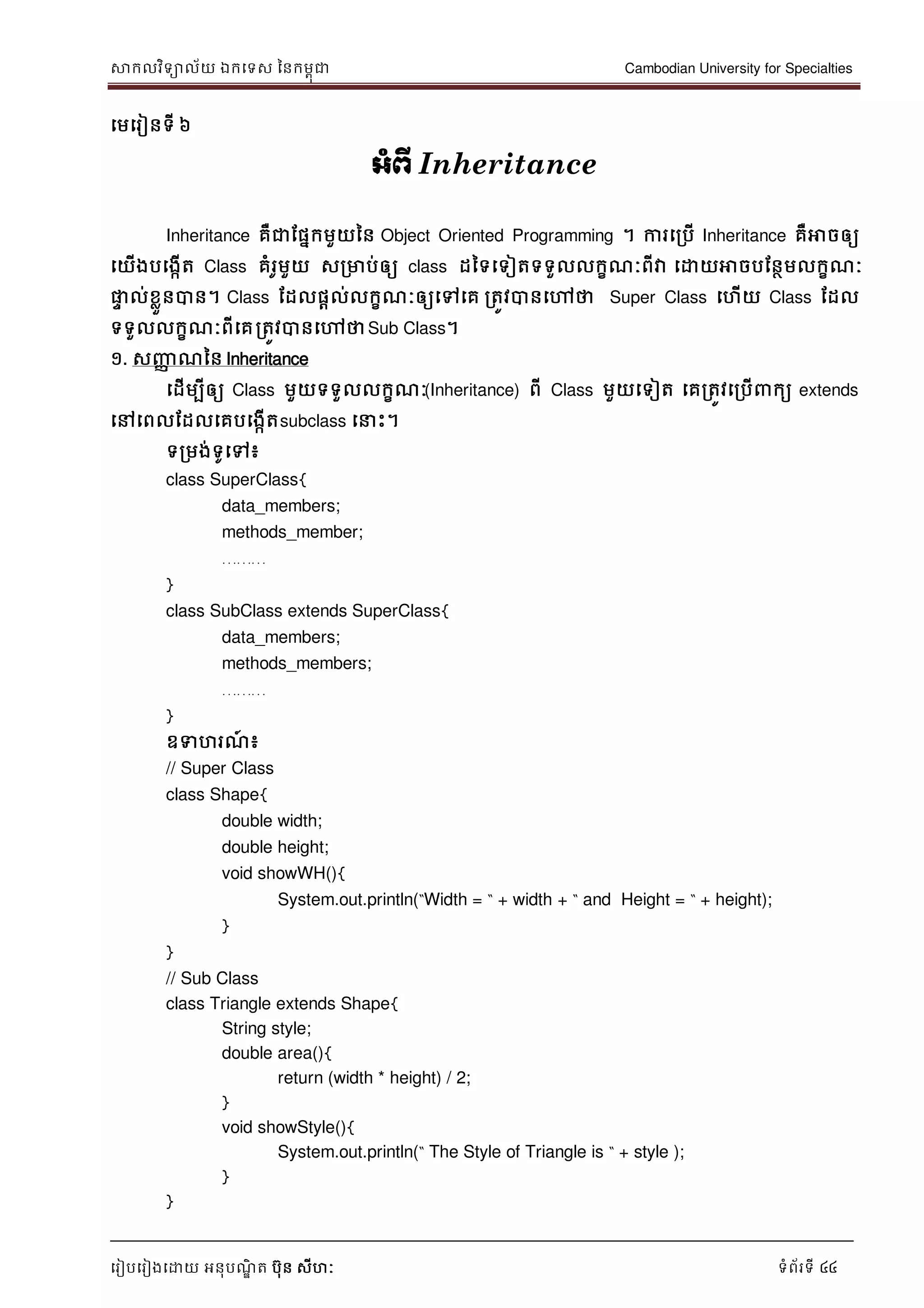 សាកលវិទាល័យ ឯកទទស ននកមពុជា Cambodian University for Specialties
ទរៀបទរៀងទោយ អនុបណ្ឌិ ត បុន សីហៈ ទំព័រទី 44
ទមទរៀនទី ៦
អាំព្ើ Inheritance
Inheritance គឺជាដផនកមួយនន Object Oriented Programming ។ ការទរបើ Inheritance គឺអាចឲ្យ
ទយើងបទងកើត Class គំរូមួយ សរមាប់ឲ្យ class ដនទទទៀតទទួលលកខណ្ៈពីវា ទោយអាចបដនថមលកខណ្ៈ
ផ្លេ ល់ខលួនបាន។ Class ដដលផាល់លកខណ្ៈឲ្យទៅទគ រតូវបានទៅថា Super Class ទហើយ Class ដដល
ទទួលលកខណ្ៈពីទគរតូវបានទៅថាSub Class។
១. សញ្ញា ណ្នន Inheritance
ទដើមបីឲ្យ Class មួយទទួលលកខណ្ៈ(Inheritance) ពី Class មួយទទៀត ទគរតូវទរបើ កយ extends
ទៅទពលដដលទគបទងកើតsubclass ទ េះ។
ទរមង់ទូទៅ៖
class SuperClass{
data_members;
methods_member;
………
}
class SubClass extends SuperClass{
data_members;
methods_members;
………
}
ឧទហរណ្៍ ៖
// Super Class
class Shape{
double width;
double height;
void showWH(){
System.out.println(“Width = “ + width + “ and Height = “ + height);
}
}
// Sub Class
class Triangle extends Shape{
String style;
double area(){
return (width * height) / 2;
}
void showStyle(){
System.out.println(“ The Style of Triangle is “ + style );
}
}
 
