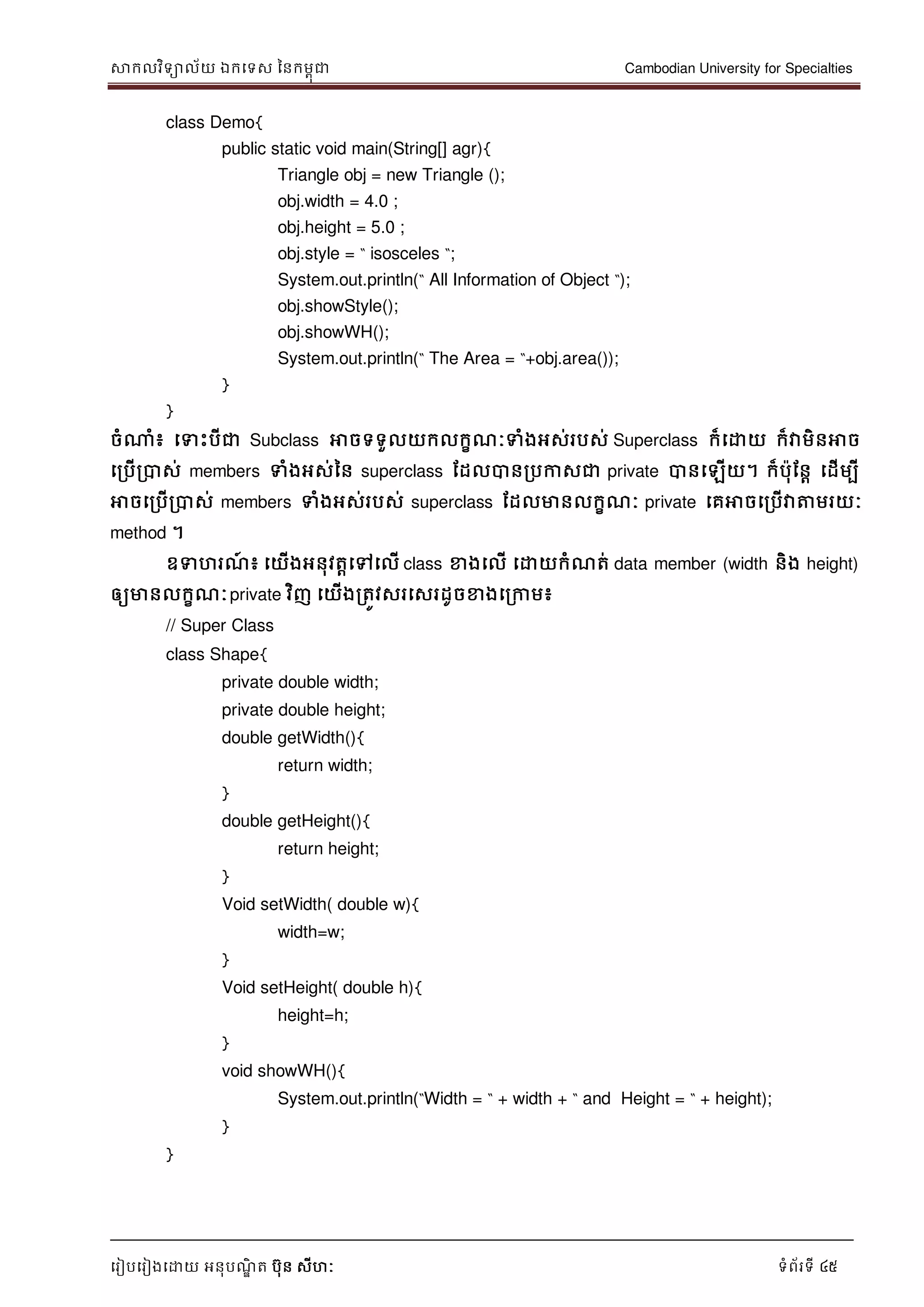 សាកលវិទាល័យ ឯកទទស ននកមពុជា Cambodian University for Specialties
ទរៀបទរៀងទោយ អនុបណ្ឌិ ត បុន សីហៈ ទំព័រទី 45
class Demo{
public static void main(String[] agr){
Triangle obj = new Triangle ();
obj.width = 4.0 ;
obj.height = 5.0 ;
obj.style = “ isosceles “;
System.out.println(“ All Information of Object “);
obj.showStyle();
obj.showWH();
System.out.println(“ The Area = “+obj.area());
}
}
ចំណាំ៖ ទទេះបីជា Subclass អាចទទួលយកលកខណ្ៈទំងអស់របស់ Superclass ក៏ទោយ ក៏វាមិនអាច
ទរបើរបាស់ members ទំងអស់នន superclass ដដលបានរបកាសជា private បានទឡើយ។ ក៏បុដនា ទដើមបី
អាចទរបើរបាស់ members ទំងអស់របស់ superclass ដដលមានលកខណ្ៈ private ទគអាចទរបើវាត្តមរយៈ
method ។
ឧទហរណ្៍ ៖ ទយើងអនុវតាទៅទលើ class ខាងទលើ ទោយកំណ្ត់ data member (width និង height)
ឲ្យមានលកខណ្ៈprivate វិញ ទយើងរតូវសរទសរដូចខាងទរកាម៖
// Super Class
class Shape{
private double width;
private double height;
double getWidth(){
return width;
}
double getHeight(){
return height;
}
Void setWidth( double w){
width=w;
}
Void setHeight( double h){
height=h;
}
void showWH(){
System.out.println(“Width = “ + width + “ and Height = “ + height);
}
}
 