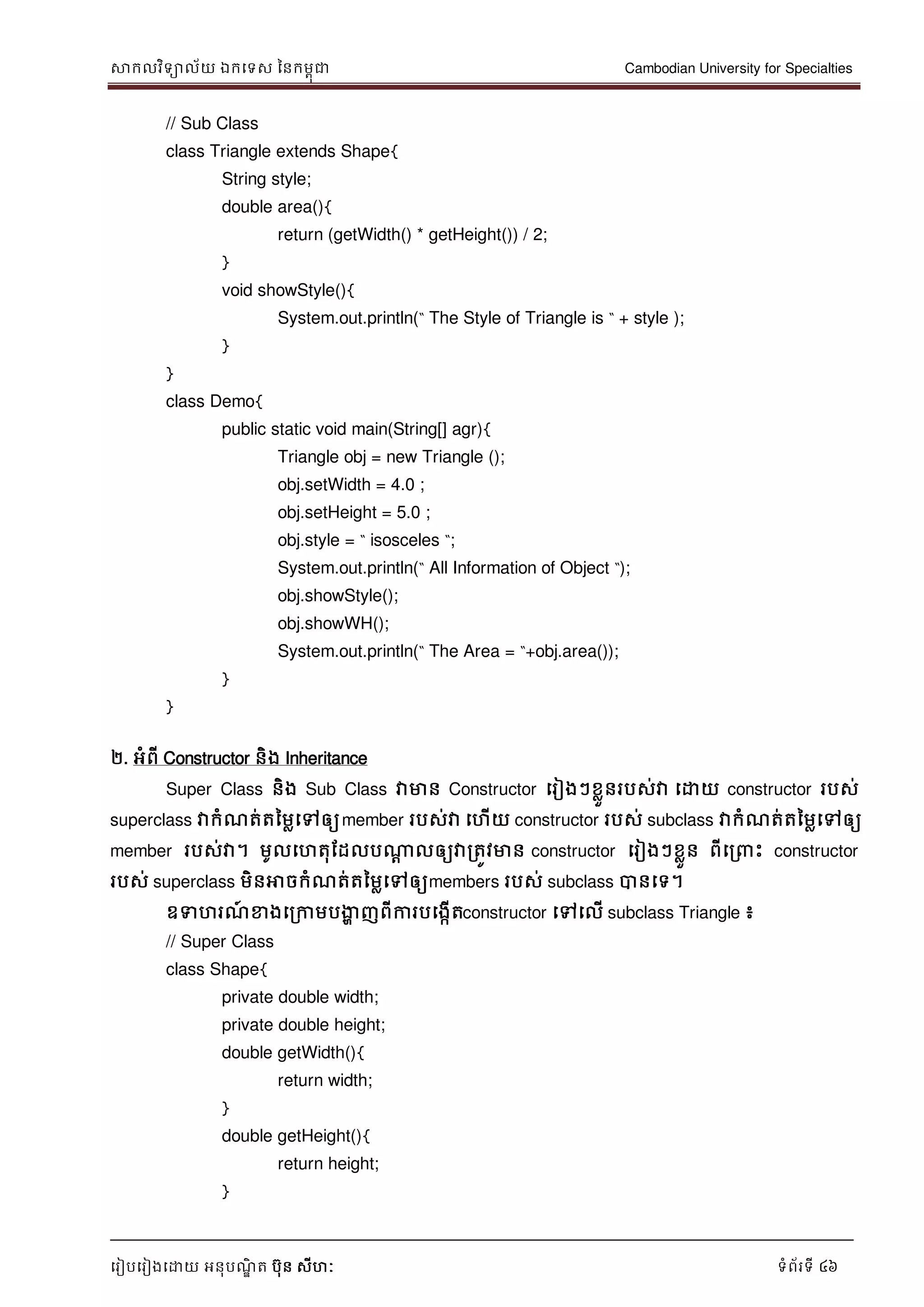 សាកលវិទាល័យ ឯកទទស ននកមពុជា Cambodian University for Specialties
ទរៀបទរៀងទោយ អនុបណ្ឌិ ត បុន សីហៈ ទំព័រទី 46
// Sub Class
class Triangle extends Shape{
String style;
double area(){
return (getWidth() * getHeight()) / 2;
}
void showStyle(){
System.out.println(“ The Style of Triangle is “ + style );
}
}
class Demo{
public static void main(String[] agr){
Triangle obj = new Triangle ();
obj.setWidth = 4.0 ;
obj.setHeight = 5.0 ;
obj.style = “ isosceles “;
System.out.println(“ All Information of Object “);
obj.showStyle();
obj.showWH();
System.out.println(“ The Area = “+obj.area());
}
}
២. អំពី Constructor និង Inheritance
Super Class និង Sub Class វាមាន Constructor ទរៀងៗខលួនរបស់វា ទោយ constructor របស់
superclass វាកំណ្ត់តនមលទៅឲ្យmember របស់វា ទហើយ constructor របស់ subclass វាកំណ្ត់តនមលទៅឲ្យ
member របស់វា។ មូលទហតុដដលបណាា លឲ្យវារតូវមាន constructor ទរៀងៗខលួន ពីទរ េះ constructor
របស់ superclass មិនអាចកំណ្ត់តនមលទៅឲ្យmembers របស់ subclass បានទទ។
ឧទហរណ្៍ ខាងទរកាមបងាា ញពីការបទងកើតconstructor ទៅទលើ subclass Triangle ៖
// Super Class
class Shape{
private double width;
private double height;
double getWidth(){
return width;
}
double getHeight(){
return height;
}
 