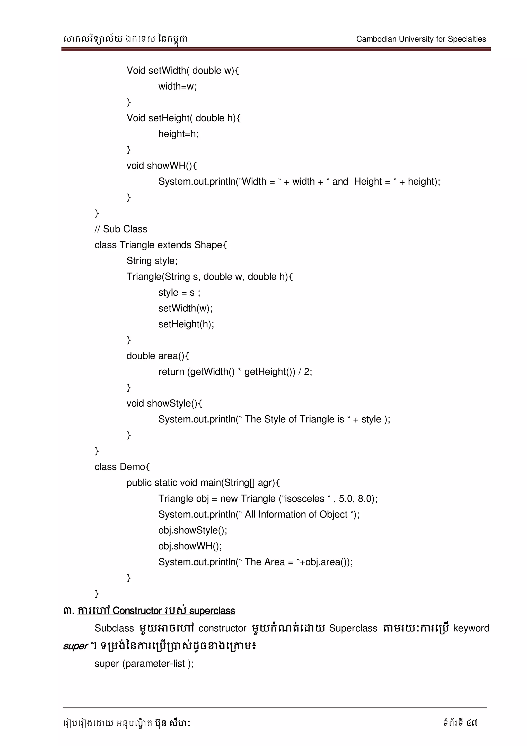 សាកលវិទាល័យ ឯកទទស ននកមពុជា Cambodian University for Specialties
ទរៀបទរៀងទោយ អនុបណ្ឌិ ត បុន សីហៈ ទំព័រទី 47
Void setWidth( double w){
width=w;
}
Void setHeight( double h){
height=h;
}
void showWH(){
System.out.println(“Width = “ + width + “ and Height = “ + height);
}
}
// Sub Class
class Triangle extends Shape{
String style;
Triangle(String s, double w, double h){
style = s ;
setWidth(w);
setHeight(h);
}
double area(){
return (getWidth() * getHeight()) / 2;
}
void showStyle(){
System.out.println(“ The Style of Triangle is “ + style );
}
}
class Demo{
public static void main(String[] agr){
Triangle obj = new Triangle (“isosceles “ , 5.0, 8.0);
System.out.println(“ All Information of Object “);
obj.showStyle();
obj.showWH();
System.out.println(“ The Area = “+obj.area());
}
}
៣. ការទៅ Constructor របស់ superclass
Subclass មួយអាចទៅ constructor មួយកំណ្ត់ទោយ Superclass ត្តមរយៈការទរបើ keyword
super ។ ទរមង់ននការទរបើរបាស់ដូចខាងទរកាម៖
super (parameter-list );
 