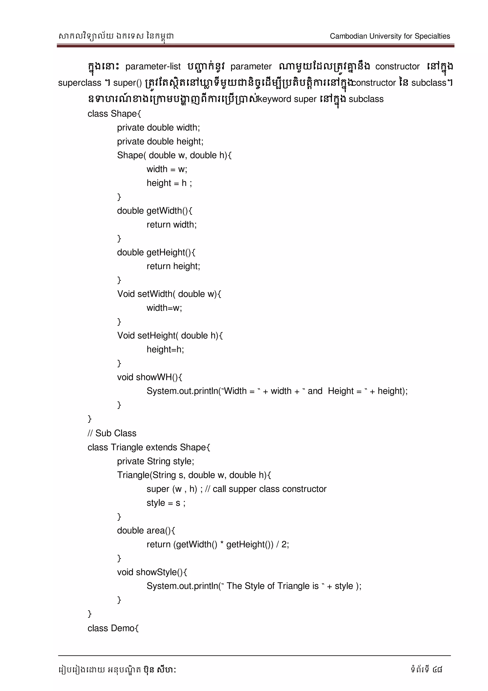 សាកលវិទាល័យ ឯកទទស ននកមពុជា Cambodian University for Specialties
ទរៀបទរៀងទោយ អនុបណ្ឌិ ត បុន សីហៈ ទំព័រទី 48
កនុងទ េះ parameter-list បញ្ញា ក់នូវ parameter ណាមួយដដលរតូវគ្នន នឹង constructor ទៅកនុង
superclass ។ super() រតូវដតសថិតទៅឃ្លល ទីមួយជានិចចទដើមបីរបតិបតាិការទៅកនុងconstructor នន subclass។
ឧទហរណ្៍ ខាងទរកាមបងាា ញពីការទរបើរបាស់keyword super ទៅកនុង subclass
class Shape{
private double width;
private double height;
Shape( double w, double h){
width = w;
height = h ;
}
double getWidth(){
return width;
}
double getHeight(){
return height;
}
Void setWidth( double w){
width=w;
}
Void setHeight( double h){
height=h;
}
void showWH(){
System.out.println(“Width = “ + width + “ and Height = “ + height);
}
}
// Sub Class
class Triangle extends Shape{
private String style;
Triangle(String s, double w, double h){
super (w , h) ; // call supper class constructor
style = s ;
}
double area(){
return (getWidth() * getHeight()) / 2;
}
void showStyle(){
System.out.println(“ The Style of Triangle is “ + style );
}
}
class Demo{
 