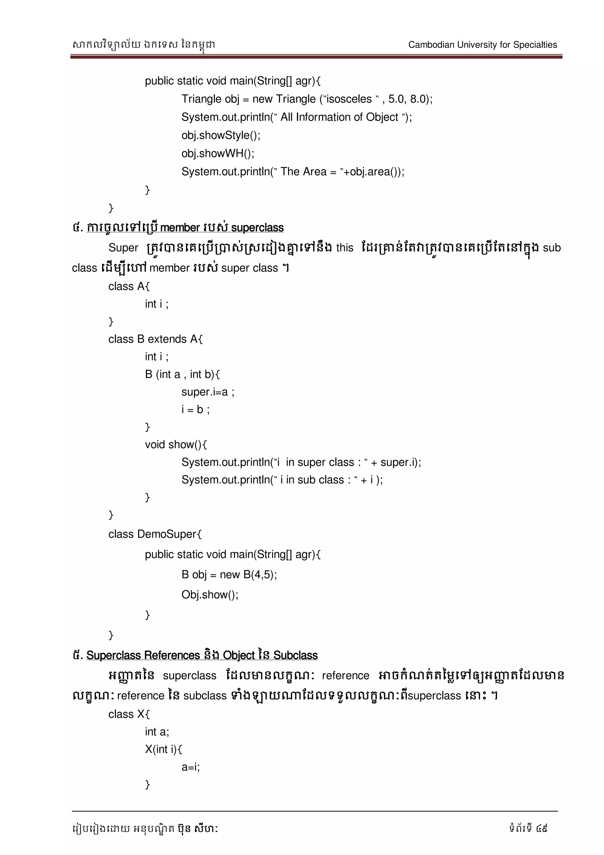 សាកលវិទាល័យ ឯកទទស ននកមពុជា Cambodian University for Specialties
ទរៀបទរៀងទោយ អនុបណ្ឌិ ត បុន សីហៈ ទំព័រទី 49
public static void main(String[] agr){
Triangle obj = new Triangle (“isosceles “ , 5.0, 8.0);
System.out.println(“ All Information of Object “);
obj.showStyle();
obj.showWH();
System.out.println(“ The Area = “+obj.area());
}
}
៤. ការចូលទៅទរបើ member របស់ superclass
Super រតូវបានទគទរបើរបាស់រសទដៀងគ្នន ទៅនឹង this ដដររគ្នន់ដតវារតូវបានទគទរបើដតទៅកនុង sub
class ទដើមបីទៅ member របស់ super class ។
class A{
int i ;
}
class B extends A{
int i ;
B (int a , int b){
super.i=a ;
i = b ;
}
void show(){
System.out.println(“i in super class : “ + super.i);
System.out.println(“ i in sub class : “ + i );
}
}
class DemoSuper{
public static void main(String[] agr){
B obj = new B(4,5);
Obj.show();
}
}
៥. Superclass References និង Object នន Subclass
អញ្ញា តនន superclass ដដលមានលកខណ្ៈ reference អាចកំណ្ត់តនមលទៅឲ្យអញ្ញា តដដលមាន
លកខណ្ៈ reference នន subclass ទំងឡាយណាដដលទទួលលកខណ្ៈពីsuperclass ទ េះ ។
class X{
int a;
X(int i){
a=i;
}
 