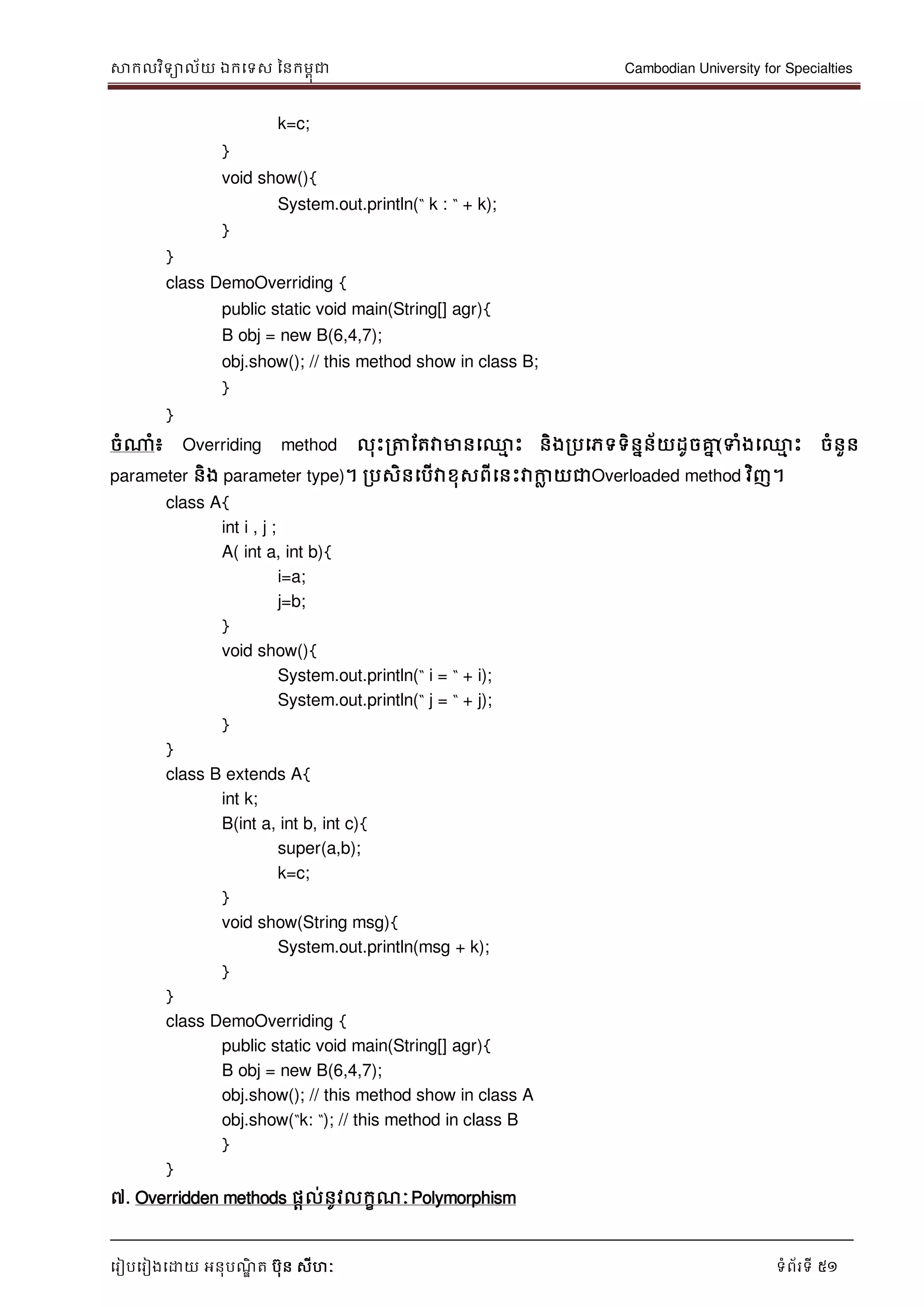 សាកលវិទាល័យ ឯកទទស ននកមពុជា Cambodian University for Specialties
ទរៀបទរៀងទោយ អនុបណ្ឌិ ត បុន សីហៈ ទំព័រទី 51
k=c;
}
void show(){
System.out.println(“ k : “ + k);
}
}
class DemoOverriding {
public static void main(String[] agr){
B obj = new B(6,4,7);
obj.show(); // this method show in class B;
}
}
ចំណាំ៖ Overriding method លុេះរត្តដតវាមានទ្ម េះ និងរបទភទទិននន័យដូចគ្នន(ទំងទ្ម េះ ចំនួន
parameter និង parameter type)។ របសិនទបើវាខុសពីទនេះវាកាល យជាOverloaded method វិញ។
class A{
int i , j ;
A( int a, int b){
i=a;
j=b;
}
void show(){
System.out.println(“ i = “ + i);
System.out.println(“ j = “ + j);
}
}
class B extends A{
int k;
B(int a, int b, int c){
super(a,b);
k=c;
}
void show(String msg){
System.out.println(msg + k);
}
}
class DemoOverriding {
public static void main(String[] agr){
B obj = new B(6,4,7);
obj.show(); // this method show in class A
obj.show(“k: “); // this method in class B
}
}
៧. Overridden methods ផាល់នូវលកខណ្ៈPolymorphism
 