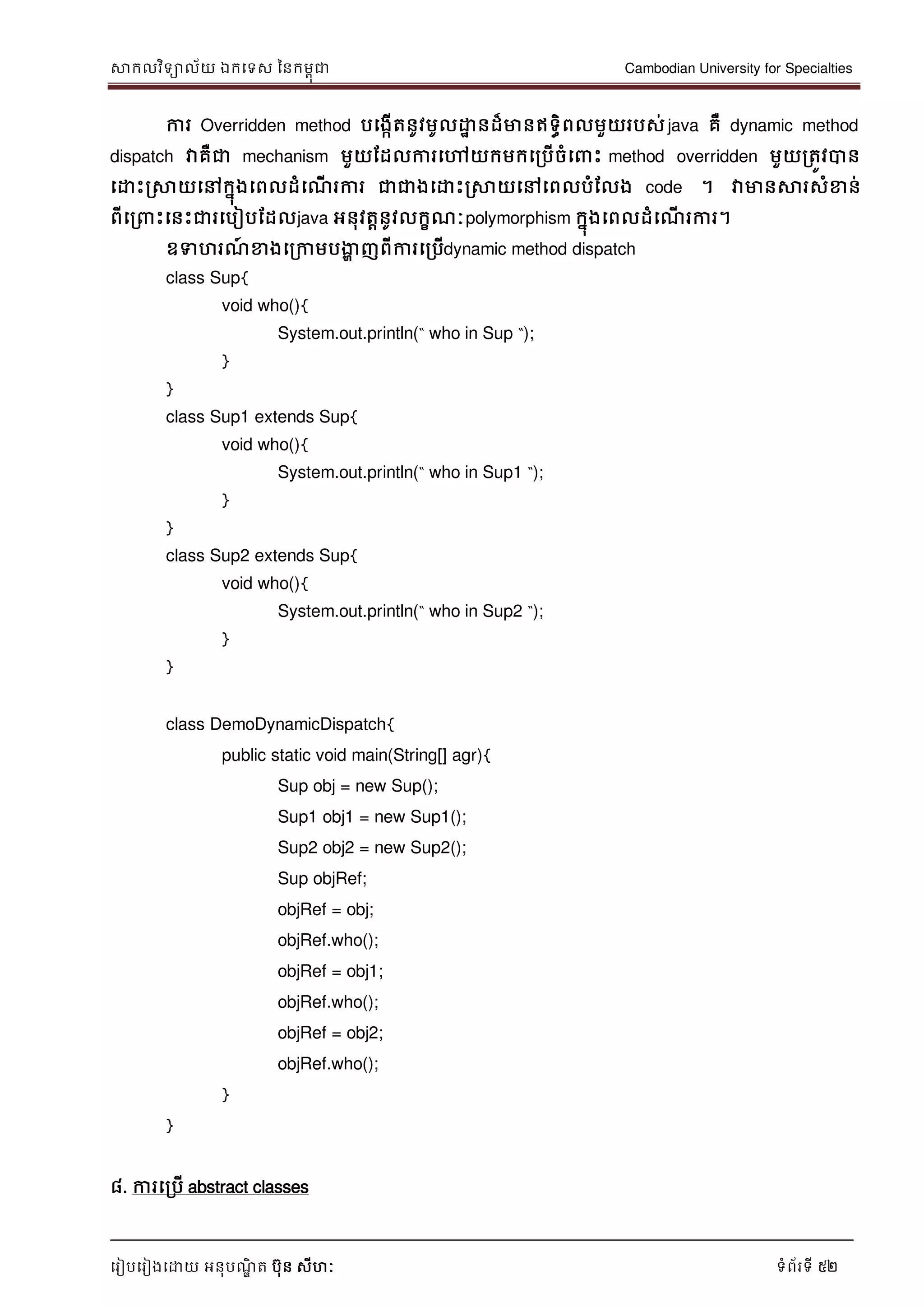 សាកលវិទាល័យ ឯកទទស ននកមពុជា Cambodian University for Specialties
ទរៀបទរៀងទោយ អនុបណ្ឌិ ត បុន សីហៈ ទំព័រទី 52
ការ Overridden method បទងកើតនូវមូលោា នដ៏មានឥទធិពលមួយរបស់java គឺ dynamic method
dispatch វាគឺជា mechanism មួយដដលការទៅយកមកទរបើចំទ េះ method overridden មួយរតូវបាន
ទោេះរសាយទៅកនុងទពលដំទណ្ើ រការ ជាជាងទោេះរសាយទៅទពលបំដលង code ។ វាមានសារសំខាន់
ពីទរ េះទនេះជារទបៀបដដលjava អនុវតានូវលកខណ្ៈpolymorphism កនុងទពលដំទណ្ើ រការ។
ឧទហរណ្៍ ខាងទរកាមបងាា ញពីការទរបើdynamic method dispatch
class Sup{
void who(){
System.out.println(“ who in Sup “);
}
}
class Sup1 extends Sup{
void who(){
System.out.println(“ who in Sup1 “);
}
}
class Sup2 extends Sup{
void who(){
System.out.println(“ who in Sup2 “);
}
}
class DemoDynamicDispatch{
public static void main(String[] agr){
Sup obj = new Sup();
Sup1 obj1 = new Sup1();
Sup2 obj2 = new Sup2();
Sup objRef;
objRef = obj;
objRef.who();
objRef = obj1;
objRef.who();
objRef = obj2;
objRef.who();
}
}
៨. ការទរបើ abstract classes
 