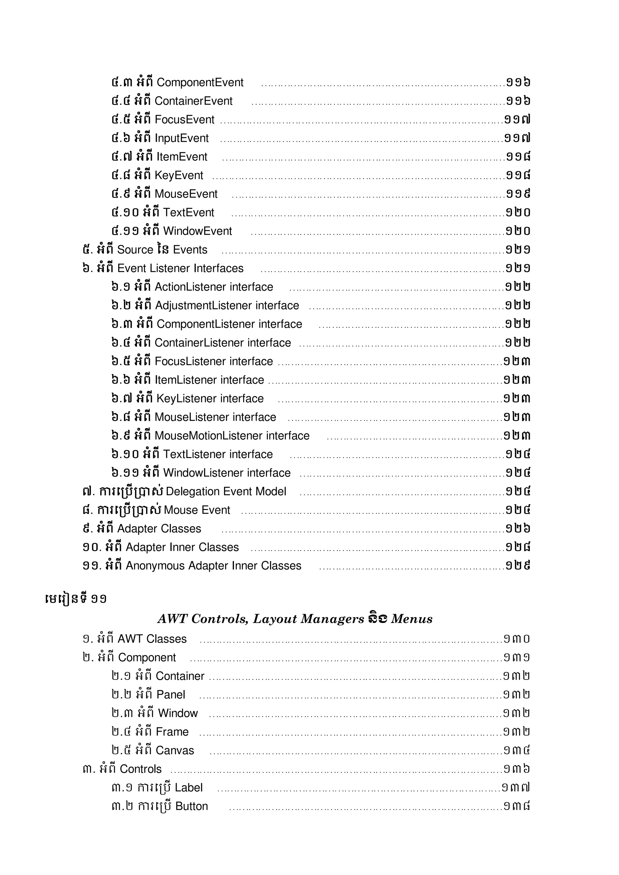 ៤.៣ អំពី ComponentEvent …………………………………………………………………១១៦
៤.៤ អំពី ContainerEvent ……………………………………………………………………១១៦
៤.៥ អំពី FocusEvent ……………………………………………………………………………១១៧
៤.៦ អំពី InputEvent ……………………………………………………………………………១១៧
៤.៧ អំពី ItemEvent ……………………………………………………………………………១១៨
៤.៨ អំពី KeyEvent ………………………………………………………………………………១១៨
៤.៩ អំពី MouseEvent …………………………………………………………………………១១៩
៤.១០ អំពី TextEvent …………………………………………………………………………១២០
៤.១១ អំពី WindowEvent ……………………………………………………………………១២០
៥. អំពី Source នន Events ……………………………………………………………………………១២១
៦. អំពី Event Listener Interfaces …………………………………………………………………១២១
៦.១ អំពី ActionListener interface …………………………………………………………១២២
៦.២ អំពី AdjustmentListener interface ……………………………………………………១២២
៦.៣ អំពី ComponentListener interface …………………………………………………១២២
៦.៤ អំពី ContainerListener interface ………………………………………………………១២២
៦.៥ អំពី FocusListener interface ……………………………………………………………១២៣
៦.៦ អំពី ItemListener interface ………………………………………………………………១២៣
៦.៧ អំពី KeyListener interface ……………………………………………………………១២៣
៦.៨ អំពី MouseListener interface …………………………………………………………១២៣
៦.៩ អំពី MouseMotionListener interface ………………………………………………១២៣
៦.១០ អំពី TextListener interface …………………………………………………………១២៤
៦.១១ អំពី WindowListener interface ………………………………………………………១២៤
៧. ការសរបើរាេ់ Delegation Event Model ………………………………………………………១២៤
៨. ការសរបើរាេ់ Mouse Event ………………………………………………………………………១២៤
៩. អំពី Adapter Classes ……………………………………………………………………………១២៦
១០. អំពី Adapter Inner Classes ……………………………………………………………………១២៨
១១. អំពី Anonymous Adapter Inner Classes …………………………………………………១២៩
សមសរៀនទី ១១
AWT Controls, Layout Managers ន្ិង Menus
១. អំពី AWT Classes …………………………………………………………………………………១៣០
២. អំពី Component ……………………………………………………………………………………១៣១
២.១ អំពី Container ………………………………………………………………………………១៣២
២.២ អំពី Panel …………………………………………………………………………………១៣២
២.៣ អំពី Window ………………………………………………………………………………១៣២
២.៤ អំពី Frame …………………………………………………………………………………១៣២
២.៥ អំពី Canvas ………………………………………………………………………………១៣៤
៣. អំពី Controls …………………………………………………………………………………………១៣៦
៣.១ ការសរបើ Label ……………………………………………………………………………១៣៧
៣.២ ការសរបើ Button …………………………………………………………………………១៣៨
 