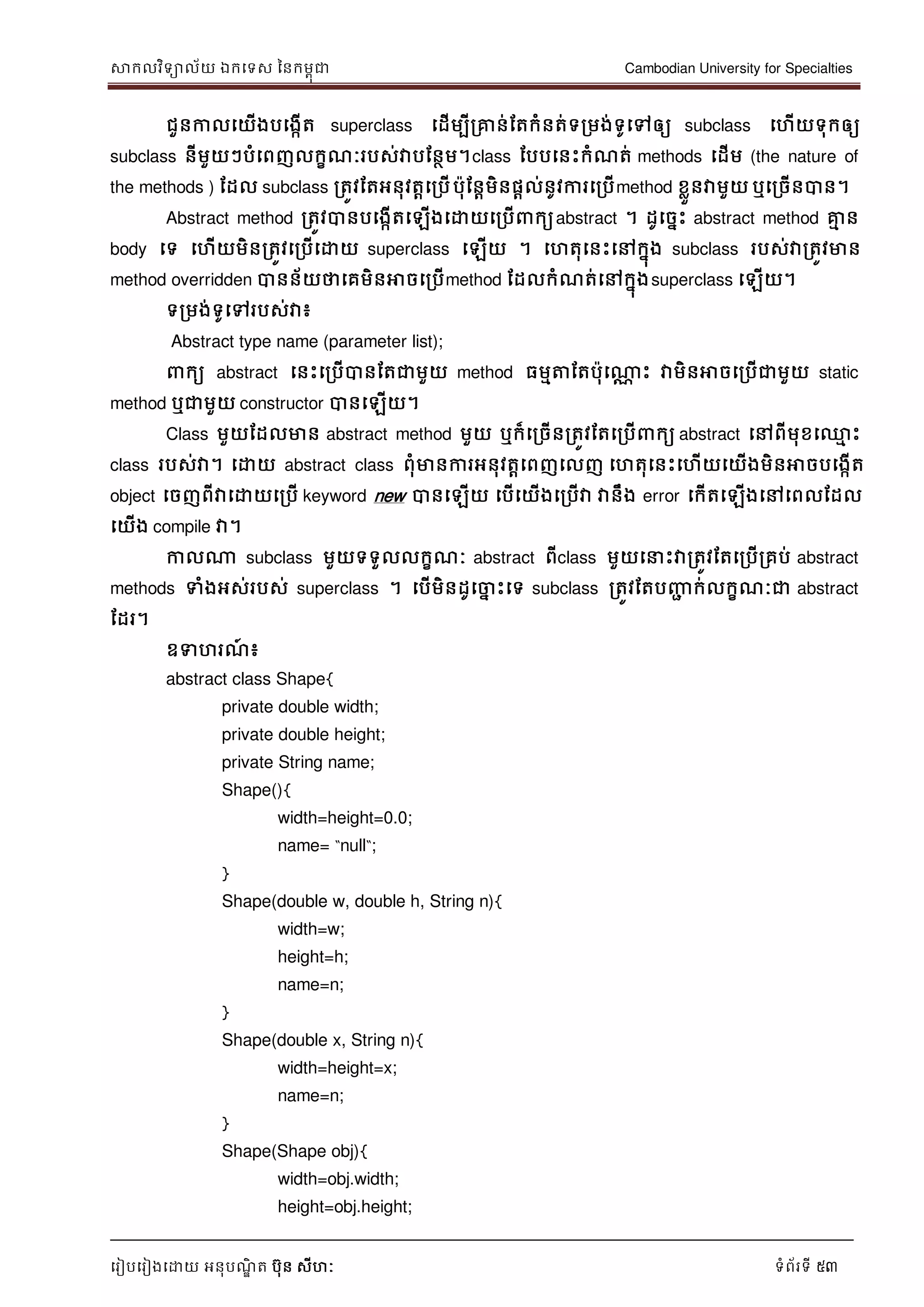 សាកលវិទាល័យ ឯកទទស ននកមពុជា Cambodian University for Specialties
ទរៀបទរៀងទោយ អនុបណ្ឌិ ត បុន សីហៈ ទំព័រទី 53
ជួនកាលទយើងបទងកើត superclass ទដើមបីរគ្នន់ដតកំនត់ទរមង់ទូទៅឲ្យ subclass ទហើយទុកឲ្យ
subclass នីមួយៗបំទពញលកខណ្ៈរបស់វាបដនថម។class ដបបទនេះកំណ្ត់ methods ទដើម (the nature of
the methods ) ដដល subclass រតូវដតអនុវតាទរបើបុដនាមិនផាល់នូវការទរបើmethod ខលួនវាមួយ ឬទរចើនបាន។
Abstract method រតូវបានបទងកើតទឡើងទោយទរបើ កយabstract ។ ដូទចនេះ abstract method គ្នម ន
body ទទ ទហើយមិនរតូវទរបើទោយ superclass ទឡើយ ។ ទហតុទនេះទៅកនុង subclass របស់វារតូវមាន
method overridden បានន័យថាទគមិនអាចទរបើmethod ដដលកំណ្ត់ទៅកនុងsuperclass ទឡើយ។
ទរមង់ទូទៅរបស់វា៖
Abstract type name (parameter list);
កយ abstract ទនេះទរបើបានដតជាមួយ method ធមមត្តដតបុទណាណ េះ វាមិនអាចទរបើជាមួយ static
method ឬជាមួយ constructor បានទឡើយ។
Class មួយដដលមាន abstract method មួយ ឬក៏ទរចើនរតូវដតទរបើ កយ abstract ទៅពីមុខទ្ម េះ
class របស់វា។ ទោយ abstract class ពុំមានការអនុវតាទពញទលញ ទហតុទនេះទហើយទយើងមិនអាចបទងកើត
object ទចញពីវាទោយទរបើ keyword new បានទឡើយ ទបើទយើងទរបើវា វានឹង error ទកើតទឡើងទៅទពលដដល
ទយើង compile វា។
កាលណា subclass មួយទទួលលកខណ្ៈ abstract ពីclass មួយទ េះវារតូវដតទរបើរគប់ abstract
methods ទំងអស់របស់ superclass ។ ទបើមិនដូទចាន េះទទ subclass រតូវដតបញ្ញា ក់លកខណ្ៈជា abstract
ដដរ។
ឧទហរណ្៍ ៖
abstract class Shape{
private double width;
private double height;
private String name;
Shape(){
width=height=0.0;
name= “null“;
}
Shape(double w, double h, String n){
width=w;
height=h;
name=n;
}
Shape(double x, String n){
width=height=x;
name=n;
}
Shape(Shape obj){
width=obj.width;
height=obj.height;
 