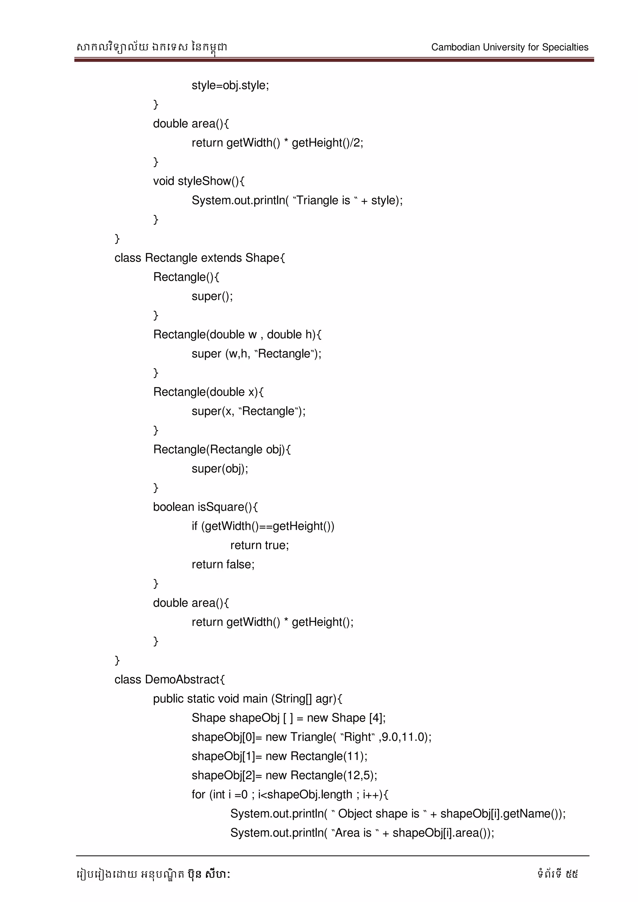 សាកលវិទាល័យ ឯកទទស ននកមពុជា Cambodian University for Specialties
ទរៀបទរៀងទោយ អនុបណ្ឌិ ត បុន សីហៈ ទំព័រទី 55
style=obj.style;
}
double area(){
return getWidth() * getHeight()/2;
}
void styleShow(){
System.out.println( “Triangle is “ + style);
}
}
class Rectangle extends Shape{
Rectangle(){
super();
}
Rectangle(double w , double h){
super (w,h, “Rectangle“);
}
Rectangle(double x){
super(x, “Rectangle“);
}
Rectangle(Rectangle obj){
super(obj);
}
boolean isSquare(){
if (getWidth()==getHeight())
return true;
return false;
}
double area(){
return getWidth() * getHeight();
}
}
class DemoAbstract{
public static void main (String[] agr){
Shape shapeObj [ ] = new Shape [4];
shapeObj[0]= new Triangle( “Right“ ,9.0,11.0);
shapeObj[1]= new Rectangle(11);
shapeObj[2]= new Rectangle(12,5);
for (int i =0 ; i<shapeObj.length ; i++){
System.out.println( “ Object shape is “ + shapeObj[i].getName());
System.out.println( “Area is “ + shapeObj[i].area());
 